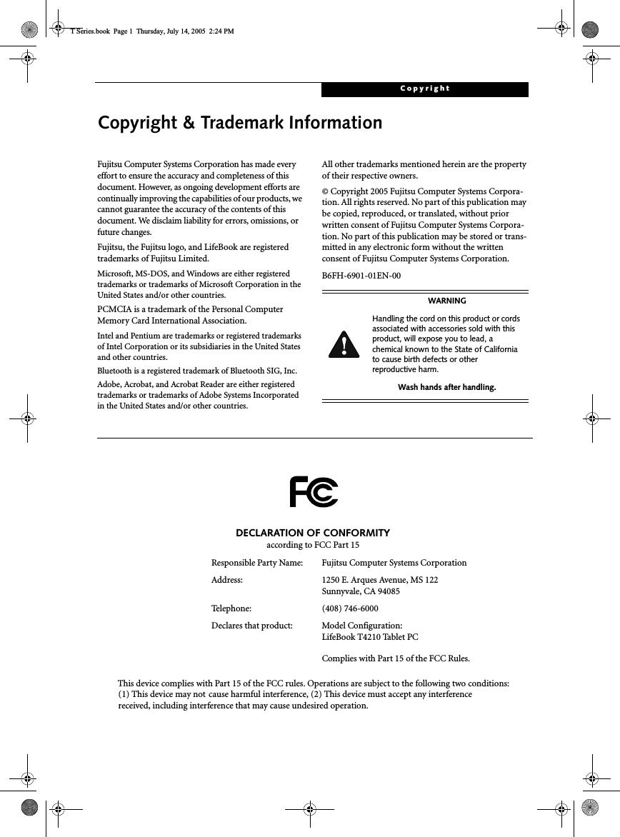 CopyrightCopyright &amp; Trademark InformationFujitsu Computer Systems Corporation has made everyeffort to ensure the accuracy and completeness of thisdocument. However, as ongoing development efforts arecontinually improving the capabilities of our products, wecannot guarantee the accuracy of the contents of thisdocument. We disclaim liability for errors, omissions, orfuture changes.Fujitsu, the Fujitsu logo, and LifeBook are registeredtrademarks of Fujitsu Limited.Microsoft, MS-DOS, and Windows are either registeredtrademarks or trademarks of Microsoft Corporation in theUnited States and/or other countries.PCMCIA is a trademark of the Personal ComputerMemory Card International Association.Intel and Pentium are trademarks or registered trademarksof Intel Corporation or its subsidiaries in the United Statesand other countries.Bluetooth is a registered trademark of Bluetooth SIG, Inc.Adobe, Acrobat, and Acrobat Reader are either registeredtrademarks or trademarks of Adobe Systems Incorporatedin the United States and/or other countries.All other trademarks mentioned herein are the propertyof their respective owners.© Copyright 2005 Fujitsu Computer Systems Corpora-tion. All rights reserved. No part of this publication maybe copied, reproduced, or translated, without priorwritten consent of Fujitsu Computer Systems Corpora-tion. No part of this publication may be stored or trans-mitted in any electronic form without the writtenconsent of Fujitsu Computer Systems Corporation.B6FH-6901-01EN-00WARNINGHandling the cord on this product or cordsassociated with accessories sold with thisproduct, will expose you to lead, achemical known to the State of Californiato cause birth defects or otherreproductive harm.Wash hands after handling.DECLARATION OF CONFORMITYaccording to FCC Part 15Responsible Party Name: Fujitsu Computer Systems CorporationAddress: 1250 E. Arques Avenue, MS 122Sunnyvale, CA 94085Telephone: (408) 746-6000Declares that product: Model Configuration:LifeBook T4210 Tablet PCComplies with Part 15 of the FCC Rules.This device complies with Part 15 of the FCC rules. Operations are subject to the following two conditions:(1) This device may not cause harmful interference, (2) This device must accept any interferencereceived, including interference that may cause undesired operation.T Series.book Page 1 Thursday, July 14, 2005 2:24 PM
