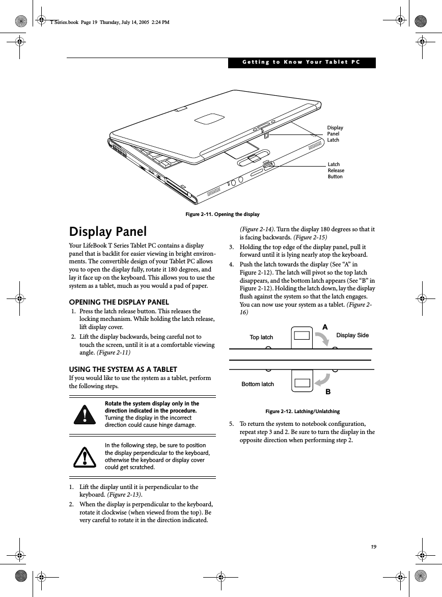 19Getting to Know Your Tablet PCFigure 2-11. Opening the displayDisplay PanelYour LifeBook T Series Tablet PC contains a display panel that is backlit for easier viewing in bright environ-ments. The convertible design of your Tablet PC allows you to open the display fully, rotate it 180 degrees, and lay it face up on the keyboard. This allows you to use the system as a tablet, much as you would a pad of paper.OPENING THE DISPLAY PANEL1. Press the latch release button. This releases the locking mechanism. While holding the latch release, lift display cover.2. Lift the display backwards, being careful not to touch the screen, until it is at a comfortable viewing angle. (Figure 2-11)USING THE SYSTEM AS A TABLETIf you would like to use the system as a tablet, perform the following steps. 1. Lift the display until it is perpendicular to the keyboard. (Figure 2-13).2. When the display is perpendicular to the keyboard, rotate it clockwise (when viewed from the top). Be very careful to rotate it in the direction indicated. (Figure 2-14). Turn the display 180 degrees so that it is facing backwards. (Figure 2-15)3. Holding the top edge of the display panel, pull it forward until it is lying nearly atop the keyboard.4. Push the latch towards the display (See “A” in Figure 2-12). The latch will pivot so the top latch disappears, and the bottom latch appears (See “B” in Figure 2-12). Holding the latch down, lay the display flush against the system so that the latch engages. You can now use your system as a tablet. (Figure 2-16)Figure 2-12. Latching/Unlatching5. To return the system to notebook configuration, repeat step 3 and 2. Be sure to turn the display in the opposite direction when performing step 2.DisplayPanelLatchLatch ReleaseButtonRotate the system display only in the direction indicated in the procedure. Turning the display in the incorrect direction could cause hinge damage.In the following step, be sure to position the display perpendicular to the keyboard, otherwise the keyboard or display cover could get scratched.ABTop latchBottom latchDisplay SideT Series.book  Page 19  Thursday, July 14, 2005  2:24 PM