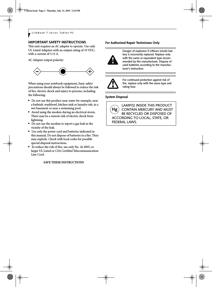 LifeBook T Series Tablet PCIMPORTANT SAFETY INSTRUCTIONS This unit requires an AC adapter to operate. Use only UL Listed Adapters with an output rating of 19 VDC, with a current of 3.15 A.AC Adapter output polarity:When using your notebook equipment, basic safety precautions should always be followed to reduce the risk of fire, electric shock and injury to persons, including the following:■Do not use this product near water for example, near a bathtub, washbowl, kitchen sink or laundry tub, in a wet basement or near a swimming pool.■Avoid using the modem during an electrical storm. There may be a remote risk of electric shock from lightning.■Do not use the modem to report a gas leak in the vicinity of the leak.■Use only the power cord and batteries indicated in this manual. Do not dispose of batteries in a fire. They may explode. Check with local codes for possible special disposal instructions.■To reduce the risk of fire, use only No. 26 AWG or larger UL Listed or CSA Certified Telecommunication Line Cord.SAVE THESE INSTRUCTIONSFor Authorized Repair Technicians OnlySystem Disposal+Danger of explosion if Lithium (clock) bat-tery is incorrectly replaced. Replace only with the same or equivalent type recom-mended by the manufacturer. Dispose of used batteries according to the manufac-turer’s instruction.For continued protection against risk of fire, replace only with the same type and rating fuse.Hg          LAMP(S) INSIDE THIS PRODUCT          CONTAIN MERCURY AND MUST          BE RECYCLED OR DISPOSED OF ACCORDING TO LOCAL, STATE, ORFEDERAL LAWS.T Series.book  Page 2  Thursday, July 14, 2005  2:24 PM
