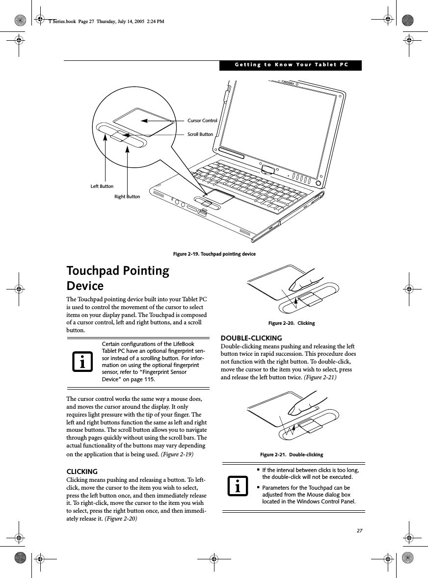 27Getting to Know Your Tablet PCFigure 2-19. Touchpad pointing deviceTouchpad Pointing DeviceThe Touchpad pointing device built into your Tablet PC is used to control the movement of the cursor to select items on your display panel. The Touchpad is composed of a cursor control, left and right buttons, and a scroll button. The cursor control works the same way a mouse does, and moves the cursor around the display. It only requires light pressure with the tip of your finger. The left and right buttons function the same as left and right mouse buttons. The scroll button allows you to navigate through pages quickly without using the scroll bars. The actual functionality of the buttons may vary depending on the application that is being used. (Figure 2-19)CLICKINGClicking means pushing and releasing a button. To left-click, move the cursor to the item you wish to select, press the left button once, and then immediately release it. To right-click, move the cursor to the item you wish to select, press the right button once, and then immedi-ately release it. (Figure 2-20)Figure 2-20.  ClickingDOUBLE-CLICKINGDouble-clicking means pushing and releasing the left button twice in rapid succession. This procedure does not function with the right button. To double-click, move the cursor to the item you wish to select, pressand release the left button twice. (Figure 2-21)Figure 2-21.  Double-clickingLeft ButtonRight ButtonScroll ButtonCursor ControlCertain configurations of the LifeBook Tablet PC have an optional fingerprint sen-sor instead of a scrolling button. For infor-mation on using the optional fingerprint sensor, refer to “Fingerprint Sensor Device” on page 115.■If the interval between clicks is too long, the double-click will not be executed.■Parameters for the Touchpad can be adjusted from the Mouse dialog box located in the Windows Control Panel.T Series.book  Page 27  Thursday, July 14, 2005  2:24 PM