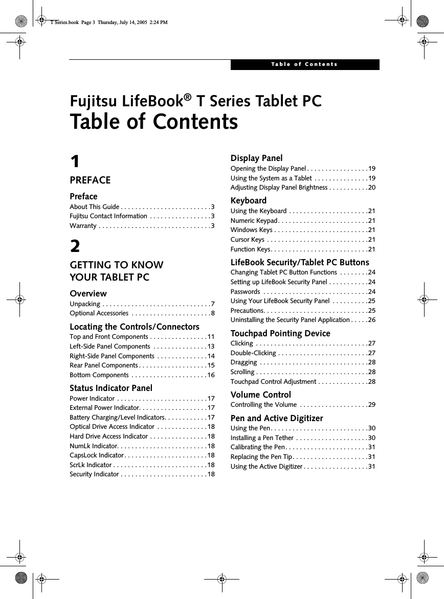 Table of ContentsFujitsu LifeBook® T Series Tablet PCTable of Contents1PREFACEPrefaceAbout This Guide . . . . . . . . . . . . . . . . . . . . . . . . .3Fujitsu Contact Information . . . . . . . . . . . . . . . . .3Warranty . . . . . . . . . . . . . . . . . . . . . . . . . . . . . . .32GETTING TO KNOWYOUR TABLET PCOverviewUnpacking . . . . . . . . . . . . . . . . . . . . . . . . . . . . . .7Optional Accessories  . . . . . . . . . . . . . . . . . . . . . . 8Locating the Controls/ConnectorsTop and Front Components . . . . . . . . . . . . . . . .11Left-Side Panel Components  . . . . . . . . . . . . . . .13Right-Side Panel Components  . . . . . . . . . . . . . .14Rear Panel Components . . . . . . . . . . . . . . . . . . . 15Bottom Components  . . . . . . . . . . . . . . . . . . . . . 16Status Indicator PanelPower Indicator . . . . . . . . . . . . . . . . . . . . . . . . .17External Power Indicator. . . . . . . . . . . . . . . . . . .17Battery Charging/Level Indicators. . . . . . . . . . . .17Optical Drive Access Indicator  . . . . . . . . . . . . . .18Hard Drive Access Indicator . . . . . . . . . . . . . . . . 18NumLk Indicator. . . . . . . . . . . . . . . . . . . . . . . . .18CapsLock Indicator. . . . . . . . . . . . . . . . . . . . . . .18ScrLk Indicator . . . . . . . . . . . . . . . . . . . . . . . . . . 18Security Indicator . . . . . . . . . . . . . . . . . . . . . . . .18Display PanelOpening the Display Panel . . . . . . . . . . . . . . . . .19Using the System as a Tablet . . . . . . . . . . . . . . .19Adjusting Display Panel Brightness . . . . . . . . . . .20KeyboardUsing the Keyboard . . . . . . . . . . . . . . . . . . . . . .21Numeric Keypad. . . . . . . . . . . . . . . . . . . . . . . . .21Windows Keys . . . . . . . . . . . . . . . . . . . . . . . . . .21Cursor Keys  . . . . . . . . . . . . . . . . . . . . . . . . . . . .21Function Keys. . . . . . . . . . . . . . . . . . . . . . . . . . .21LifeBook Security/Tablet PC ButtonsChanging Tablet PC Button Functions  . . . . . . . .24Setting up LifeBook Security Panel . . . . . . . . . . .24Passwords  . . . . . . . . . . . . . . . . . . . . . . . . . . . . .24Using Your LifeBook Security Panel  . . . . . . . . . .25Precautions. . . . . . . . . . . . . . . . . . . . . . . . . . . . .25Uninstalling the Security Panel Application . . . . .26Touchpad Pointing DeviceClicking  . . . . . . . . . . . . . . . . . . . . . . . . . . . . . . .27Double-Clicking . . . . . . . . . . . . . . . . . . . . . . . . .27Dragging  . . . . . . . . . . . . . . . . . . . . . . . . . . . . . .28Scrolling . . . . . . . . . . . . . . . . . . . . . . . . . . . . . . .28Touchpad Control Adjustment . . . . . . . . . . . . . .28Volume ControlControlling the Volume  . . . . . . . . . . . . . . . . . . .29Pen and Active DigitizerUsing the Pen. . . . . . . . . . . . . . . . . . . . . . . . . . .30Installing a Pen Tether  . . . . . . . . . . . . . . . . . . . .30Calibrating the Pen. . . . . . . . . . . . . . . . . . . . . . .31Replacing the Pen Tip. . . . . . . . . . . . . . . . . . . . . 31Using the Active Digitizer . . . . . . . . . . . . . . . . . .31T Series.book  Page 3  Thursday, July 14, 2005  2:24 PM