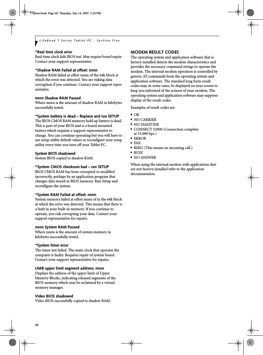 68LifeBook T Series Tablet PC - Section Five*Real time clock error Real-time clock fails BIOS test. May require board repair. Contact your support representative.*Shadow RAM Failed at offset: nnnn Shadow RAM failed at offset nnnn of the 64k block at which the error was detected. You are risking data corruption if you continue. Contact your support repre-sentative.nnnn Shadow RAM Passed Where nnnn is the amount of shadow RAM in kilobytes successfully tested.*System battery is dead – Replace and run SETUP The BIOS CMOS RAM memory hold up battery is dead. This is part of your BIOS and is a board mounted battery which requires a support representative to change. You can continue operating but you will have to use setup utility default values or reconfigure your setup utility every time you turn off your Tablet PC.System BIOS shadowed System BIOS copied to shadow RAM.*System CMOS checksum bad – run SETUP BIOS CMOS RAM has been corrupted or modified incorrectly, perhaps by an application program that changes data stored in BIOS memory. Run Setup and reconfigure the system.*System RAM Failed at offset: nnnn System memory failed at offset nnnn of in the 64k block at which the error was detected. This means that there is a fault in your built-in memory. If you continue to operate, you risk corrupting your data. Contact your support representative for repairs.nnnn System RAM PassedWhere nnnn is the amount of system memory inkilobytes successfully tested.*System timer error The timer test failed. The main clock that operates the computer is faulty. Requires repair of system board. Contact your support representative for repairs.UMB upper limit segment address: nnnn Displays the address of the upper limit of Upper Memory Blocks, indicating released segments of the BIOS memory which may be reclaimed by a virtual memory manager.Video BIOS shadowed Video BIOS successfully copied to shadow RAM.MODEM RESULT CODESThe operating system and application software that is factory installed detects the modem characteristics and provides the necessary command strings to operate the modem. The internal modem operation is controlled by generic AT commands from the operating system and application software. The standard long form result codes may, in some cases, be displayed on your screen to keep you informed of the actions of your modem. The operating system and application software may suppress display of the result codes. Examples of result codes are:■OK■NO CARRIER■NO DIALTONE■CONNECT 53000 (Connection complete at 53,000 bps.)■ERROR■FAX■RING (This means an incoming call.)■BUSY■NO ANSWERWhen using the internal modem with applications that are not factory installed refer to the application documentation.T Series.book  Page 68  Thursday, July 14, 2005  2:24 PM