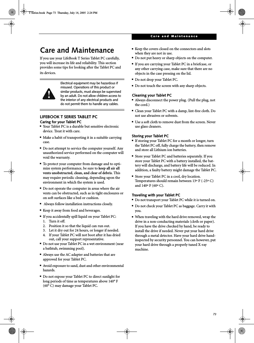 73Care and MaintenanceCare and MaintenanceIf you use your LifeBook T Series Tablet PC carefully, you will increase its life and reliability. This section provides some tips for looking after the Tablet PC and its devices.LIFEBOOK T SERIES TABLET PCCaring for your Tablet PC■Your Tablet PC is a durable but sensitive electronic device. Treat it with care.■Make a habit of transporting it in a suitable carrying case.■Do not attempt to service the computer yourself. Any unauthorized service performed on the computer will void the warranty.■To protect your computer from damage and to opti-mize system performance, be sure to keep all air all vents unobstructed,clean, and clear of debris. This may require periodic cleaning, depending upon the environment in which the system is used. ■Do not operate the computer in areas where the air vents can be obstructed, such as in tight enclosures or on soft surfaces like a bed or cushion.■ Always follow installation instructions closely.■Keep it away from food and beverages.■If you accidentally spill liquid on your Tablet PC:1. Turn it off.2. Position it so that the liquid can run out.3. Let it dry out for 24 hours, or longer if needed.4. If your Tablet PC will not boot after it has dried out, call your support representative.■Do not use your Tablet PC in a wet environment (near a bathtub, swimming pool).■Always use the AC adapter and batteries that are approved for your Tablet PC.■Avoid exposure to sand, dust and other environmental hazards.■Do not expose your Tablet PC to direct sunlight for long periods of time as temperatures above 140° F (60° C) may damage your Tablet PC.■Keep the covers closed on the connectors and slots when they are not in use.■Do not put heavy or sharp objects on the computer.■If you are carrying your Tablet PC in a briefcase, or any other carrying case, make sure that there are no objects in the case pressing on the lid.■Do not drop your Tablet PC.■Do not touch the screen with any sharp objects. Cleaning your Tablet PC■Always disconnect the power plug. (Pull the plug, not the cord.)■Clean your Tablet PC with a damp, lint-free cloth. Do not use abrasives or solvents.■Use a soft cloth to remove dust from the screen. Never use glass cleaners.Storing your Tablet PC■If storing your Tablet PC for a month or longer, turn the Tablet PC off, fully charge the battery, then remove and store all Lithium ion batteries.■Store your Tablet PC and batteries separately. If you store your Tablet PC with a battery installed, the bat-tery will discharge, and battery life will be reduced. In addition, a faulty battery might damage the Tablet PC.■Store your Tablet PC in a cool, dry location. Temperatures should remain between 13º F (-25º C) and 140º F (60º C).Traveling with your Tablet PC■Do not transport your Tablet PC while it is turned on. ■Do not check your Tablet PC as baggage. Carry it with you.■When traveling with the hard drive removed, wrap the drive in a non-conducting materials (cloth or paper). If you have the drive checked by hand, be ready to install the drive if needed. Never put your hard drive through a metal detector. Have your hard drive hand-inspected by security personnel. You can however, put your hard drive through a properly tuned X-ray machine. Electrical equipment may be hazardous if misused. Operations of this product or similar products, must always be supervised by an adult. Do not allow children access to the interior of any electrical products and do not permit them to handle any cables.T Series.book  Page 73  Thursday, July 14, 2005  2:24 PM