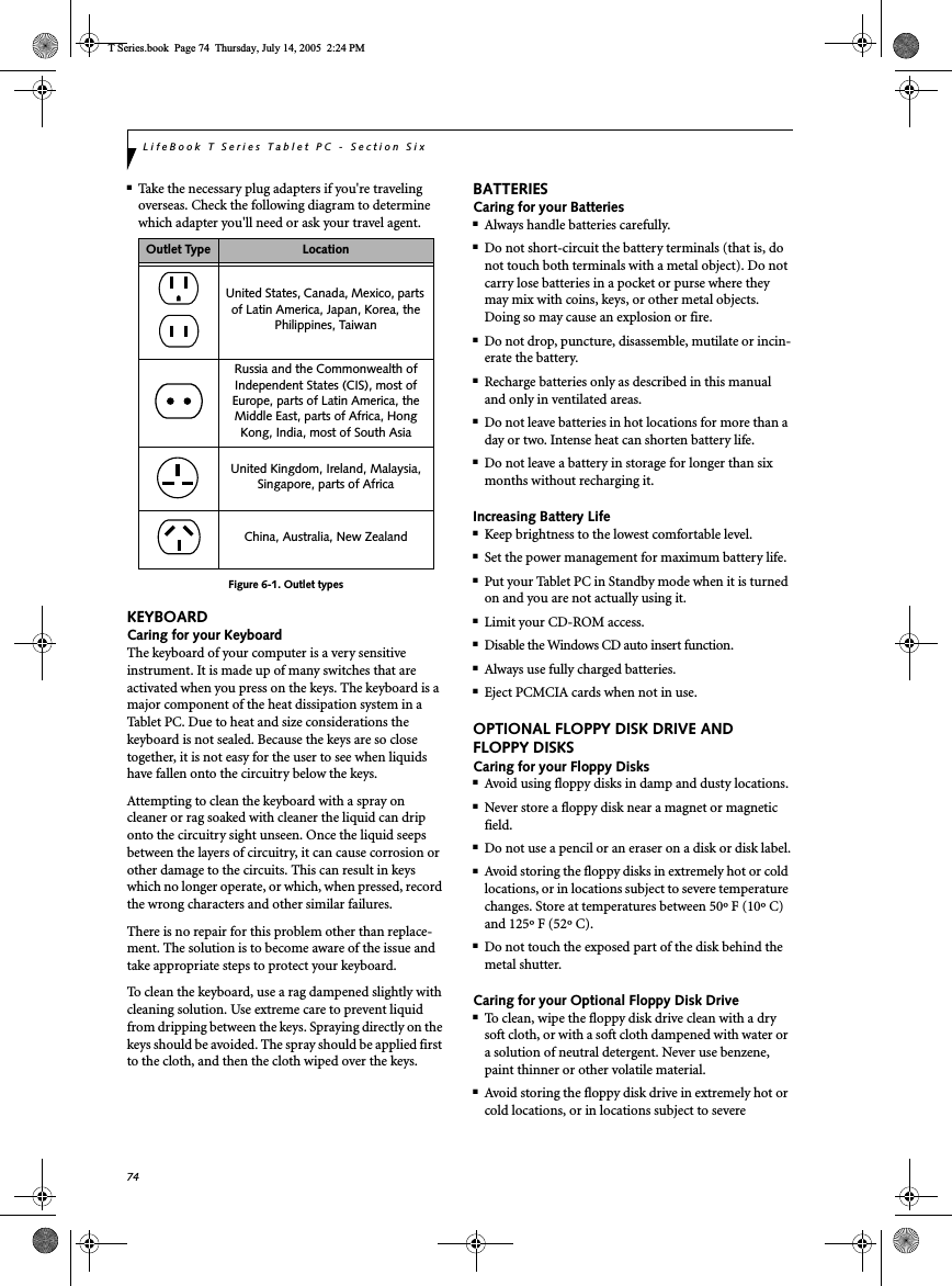 74LifeBook T Series Tablet PC - Section Six■Take the necessary plug adapters if you&apos;re traveling overseas. Check the following diagram to determine which adapter you&apos;ll need or ask your travel agent.Figure 6-1. Outlet typesKEYBOARDCaring for your KeyboardThe keyboard of your computer is a very sensitive instrument. It is made up of many switches that are activated when you press on the keys. The keyboard is a major component of the heat dissipation system in a Tablet PC. Due to heat and size considerations the keyboard is not sealed. Because the keys are so close together, it is not easy for the user to see when liquids have fallen onto the circuitry below the keys. Attempting to clean the keyboard with a spray on cleaner or rag soaked with cleaner the liquid can drip onto the circuitry sight unseen. Once the liquid seeps between the layers of circuitry, it can cause corrosion or other damage to the circuits. This can result in keys which no longer operate, or which, when pressed, record the wrong characters and other similar failures.There is no repair for this problem other than replace-ment. The solution is to become aware of the issue and take appropriate steps to protect your keyboard. To clean the keyboard, use a rag dampened slightly with cleaning solution. Use extreme care to prevent liquid from dripping between the keys. Spraying directly on the keys should be avoided. The spray should be applied first to the cloth, and then the cloth wiped over the keys.BATTERIESCaring for your Batteries■Always handle batteries carefully.■Do not short-circuit the battery terminals (that is, do not touch both terminals with a metal object). Do not carry lose batteries in a pocket or purse where they may mix with coins, keys, or other metal objects. Doing so may cause an explosion or fire.■Do not drop, puncture, disassemble, mutilate or incin-erate the battery.■Recharge batteries only as described in this manual and only in ventilated areas.■Do not leave batteries in hot locations for more than a day or two. Intense heat can shorten battery life.■Do not leave a battery in storage for longer than six months without recharging it.Increasing Battery Life■Keep brightness to the lowest comfortable level.■Set the power management for maximum battery life.■Put your Tablet PC in Standby mode when it is turned on and you are not actually using it.■Limit your CD-ROM access.■Disable the Windows CD auto insert function.■Always use fully charged batteries.■Eject PCMCIA cards when not in use.OPTIONAL FLOPPY DISK DRIVE AND FLOPPY DISKSCaring for your Floppy Disks■Avoid using floppy disks in damp and dusty locations.■Never store a floppy disk near a magnet or magnetic field.■Do not use a pencil or an eraser on a disk or disk label.■Avoid storing the floppy disks in extremely hot or cold locations, or in locations subject to severe temperature changes. Store at temperatures between 50º F (10º C) and 125º F (52º C).■Do not touch the exposed part of the disk behind the metal shutter.Caring for your Optional Floppy Disk Drive■To clean, wipe the floppy disk drive clean with a dry soft cloth, or with a soft cloth dampened with water or a solution of neutral detergent. Never use benzene, paint thinner or other volatile material.■Avoid storing the floppy disk drive in extremely hot or cold locations, or in locations subject to severe Outlet Type LocationUnited States, Canada, Mexico, parts of Latin America, Japan, Korea, the Philippines, TaiwanRussia and the Commonwealth of Independent States (CIS), most of Europe, parts of Latin America, the Middle East, parts of Africa, Hong Kong, India, most of South AsiaUnited Kingdom, Ireland, Malaysia, Singapore, parts of AfricaChina, Australia, New ZealandT Series.book  Page 74  Thursday, July 14, 2005  2:24 PM