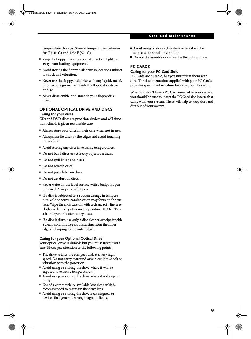 75Care and Maintenancetemperature changes. Store at temperatures between 50º F (10º C) and 125º F (52º C).■Keep the floppy disk drive out of direct sunlight and away from heating equipment.■Avoid storing the floppy disk drive in locations subject to shock and vibration.■Never use the floppy disk drive with any liquid, metal, or other foreign matter inside the floppy disk drive or disk.■Never disassemble or dismantle your floppy disk drive.OPTIONAL OPTICAL DRIVE AND DISCSCaring for your discsCDs and DVD discs are precision devices and will func-tion reliably if given reasonable care.■Always store your discs in their case when not in use.■Always handle discs by the edges and avoid touching the surface.■Avoid storing any discs in extreme temperatures.■Do not bend discs or set heavy objects on them.■Do not spill liquids on discs.■Do not scratch discs.■Do not put a label on discs.■Do not get dust on discs.■Never write on the label surface with a ballpoint pen or pencil. Always use a felt pen.■If a disc is subjected to a sudden change in tempera-ture, cold to warm condensation may form on the sur-face. Wipe the moisture off with a clean, soft, lint free cloth and let it dry at room temperature. DO NOT use a hair dryer or heater to dry discs.■If a disc is dirty, use only a disc cleaner or wipe it with a clean, soft, lint free cloth starting from the inner edge and wiping to the outer edge.Caring for your Optional Optical DriveYour optical drive is durable but you must treat it with care. Please pay attention to the following points:■The drive rotates the compact disk at a very high speed. Do not carry it around or subject it to shock or vibration with the power on.■Avoid using or storing the drive where it will be exposed to extreme temperatures.■Avoid using or storing the drive where it is damp or dusty.■Use of a commercially-available lens cleaner kit is recommended to maintain the drive lens. ■Avoid using or storing the drive near magnets or devices that generate strong magnetic fields.■Avoid using or storing the drive where it will be subjected to shock or vibration.■Do not disassemble or dismantle the optical drive.PC CARDSCaring for your PC Card Slots PC Cards are durable, but you must treat them with care. The documentation supplied with your PC Cards provides specific information for caring for the cards. When you don’t have a PC Card inserted in your system, you should be sure to insert the PC Card slot inserts that came with your system. These will help to keep dust and dirt out of your system.T Series.book  Page 75  Thursday, July 14, 2005  2:24 PM