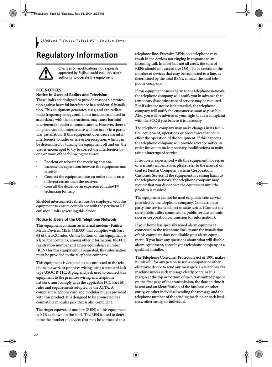 82LifeBook T Series Tablet PC - Section SevenRegulatory InformationFCC NOTICESNotice to Users of Radios and TelevisionThese limits are designed to provide reasonable protec-tion against harmful interference in a residential installa-tion. This equipment generates, uses, and can radiateradio frequency energy and, if not installed and used inaccordance with the instructions, may cause harmfulinterference to radio communications. However, there isno guarantee that interference will not occur in a partic-ular installation. If this equipment does cause harmfulinterference to radio or television reception, which canbe determined by turning the equipment off and on, theuser is encouraged to try to correct the interference byone or more of the following measures:• Reorient or relocate the receiving antenna.• Increase the separation between the equipment andreceiver.• Connect the equipment into an outlet that is on adifferent circuit than the receiver.• Consult the dealer or an experienced radio/TVtechnician for help.Shielded interconnect cables must be employed with thisequipment to ensure compliance with the pertinent RFemission limits governing this device.Notice to Users of the US Telephone NetworkThis equipment contains an internal modem (FujitsuMedia Devices, MBH 7MD33) that complies with Part68 of the FCC rules. On the bottom of this equipment isa label that contains, among other information, the FCCregistration number and ringer equivalence number(REN) for this equipment. If requested, this informationmust be provided to the telephone company.This equipment is designed to be connected to the tele-phone network or premises wiring using a standard jacktype USOC RJ11C. A plug and jack used to connect thisequipment to the premises wiring and telephonenetwork must comply with the applicable FCC Part 68rules and requirements adopted by the ACTA. Acompliant telephone cord and modular plug is providedwith this product. It is designed to be connected to acompatible modular jack that is also compliant.The ringer equivalent number (REN) of this equipmentis 0.1B as shown on the label. The REN is used to deter-mine the number of devices that may be connected to atelephone line. Excessive RENs on a telephone mayresult in the devices not ringing in response to anincoming call. In most but not all areas, the sum ofRENs should not exceed five (5.0). To be certain of thenumber of devices that may be connected to a line, asdetermined by the total RENs, contact the local tele-phone company.If this equipment causes harm to the telephone network,the telephone company will notify you in advance thattemporary discontinuance of service may be required.But if advance notice isn’t practical, the telephonecompany will notify the customer as soon as possible.Also, you will be advised of your right to file a complaintwith the FCC if you believe it is necessary.The telephone company may make changes in its facili-ties, equipment, operations or procedures that couldeffect the operation of the equipment. If this happensthe telephone company will provide advance notice inorder for you to make necessary modifications to main-tain uninterrupted service.If trouble is experienced with this equipment, for repairor warranty information, please refer to the manual orcontact Fujitsu Computer Systems Corporation,Customer Service. If the equipment is causing harm tothe telephone network, the telephone company mayrequest that you disconnect the equipment until theproblem is resolved.The equipment cannot be used on public coin serviceprovided by the telephone company. Connection toparty line service is subject to state tariffs. (Contact thestate public utility commission, public service commis-sion or corporation commission for information).If your home has specially wired alarm equipmentconnected to the telephone line, ensure the installationof this computer does not disable your alarm equip-ment. If you have any questions about what will disablealarm equipment, consult your telephone company or aqualified installer.The Telephone Consumer Protection Act of 1991 makesit unlawful for any person to use a computer or otherelectronic device to send any message via a telephone faxmachine unless such message clearly contains in amargin at the top or bottom of each transmitted page oron the first page of the transmission, the date an time itis sent and an identification of the business or otherentity, or other individual sending the message and thetelephone number of the sending machine or such busi-ness, other entity, or individual.Changes or modifications not expresslyapproved by Fujitsu could void this user’sauthority to operate the equipmentT Series.book Page 82 Thursday, July 14, 2005 2:24 PM