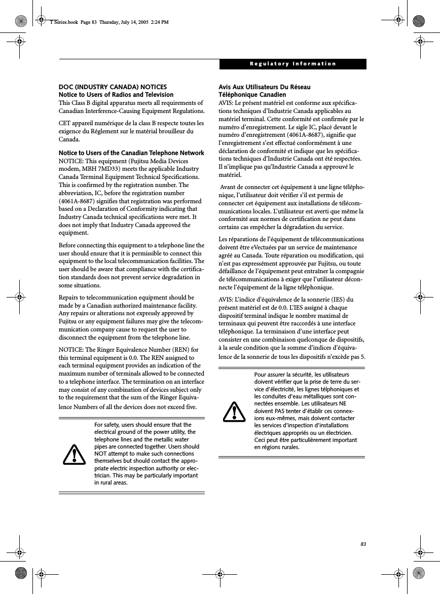 83Regulatory InformationDOC (INDUSTRY CANADA) NOTICESNotice to Users of Radios and TelevisionThis Class B digital apparatus meets all requirements of Canadian Interference-Causing Equipment Regulations.CET appareil numérique de la class B respecte toutes les exigence du Réglement sur le matérial brouilleur du Canada.Notice to Users of the Canadian Telephone Network NOTICE: This equipment (Fujitsu Media Devices modem, MBH 7MD33) meets the applicable Industry Canada Terminal Equipment Technical Specifications. This is confirmed by the registration number. The abbreviation, IC, before the registration number (4061A-8687) signifies that registration was performed based on a Declaration of Conformity indicating that Industry Canada technical specifications were met. It does not imply that Industry Canada approved the equipment. Before connecting this equipment to a telephone line the user should ensure that it is permissible to connect this equipment to the local telecommunication facilities. The user should be aware that compliance with the certifica-tion standards does not prevent service degradation in some situations.Repairs to telecommunication equipment should be made by a Canadian authorized maintenance facility. Any repairs or alterations not expressly approved by Fujitsu or any equipment failures may give the telecom-munication company cause to request the user to disconnect the equipment from the telephone line.NOTICE: The Ringer Equivalence Number (REN) for this terminal equipment is 0.0. The REN assigned to each terminal equipment provides an indication of the maximum number of terminals allowed to be connected to a telephone interface. The termination on an interface may consist of any combination of devices subject only to the requirement that the sum of the Ringer Equiva-lence Numbers of all the devices does not exceed five.Avis Aux Utilisateurs Du Réseau Téléphonique CanadienAVIS: Le présent matériel est conforme aux spécifica-tions techniques d’Industrie Canada applicables au matériel terminal. Cette conformité est confirmée par le numéro d’enregistrement. Le sigle IC, placé devant le numéro d’enregistrement (4061A-8687), signifie que l’enregistrement s’est effectué conformément à une déclaration de conformité et indique que les spécifica-tions techniques d’Industrie Canada ont été respectées. Il n’implique pas qu’Industrie Canada a approuvé le matériel. Avant de connecter cet équipement à une ligne télépho-nique, l’utilisateur doit vérifier s’il est permis de connecter cet équipement aux installations de télécom-munications locales. L’utilisateur est averti que même la conformité aux normes de certification ne peut dans certains cas empêcher la dégradation du service.Les réparations de l’équipement de télécommunications doivent être eVectuées par un service de maintenance agréé au Canada. Toute réparation ou modification, qui n’est pas expressément approuvée par Fujitsu, ou toute défaillance de l’équipement peut entraîner la compagnie de télécommunications à exiger que l’utilisateur décon-necte l’équipement de la ligne téléphonique.AVIS: L’indice d’équivalence de la sonnerie (IES) du présent matériel est de 0.0. L’IES assigné à chaque dispositif terminal indique le nombre maximal de terminaux qui peuvent être raccordés à une interface téléphonique. La terminaison d’une interface peut consister en une combinaison quelconque de dispositifs, à la seule condition que la somme d’indices d’équiva-lence de la sonnerie de tous les dispositifs n’excède pas 5.For safety, users should ensure that the electrical ground of the power utility, the telephone lines and the metallic water pipes are connected together. Users should NOT attempt to make such connections themselves but should contact the appro-priate electric inspection authority or elec-trician. This may be particularly important in rural areas.Pour assurer la sécurité, les utilisateurs doivent vérifier que la prise de terre du ser-vice d’électricité, les lignes télphoniques et les conduites d’eau métalliques sont con-nectées ensemble. Les utilisateurs NE doivent PAS tenter d’établir ces connex-ions eux-mêmes, mais doivent contacter les services d’inspection d’installations électriques appropriés ou un électricien. Ceci peut être particulièrement important en régions rurales.T Series.book  Page 83  Thursday, July 14, 2005  2:24 PM