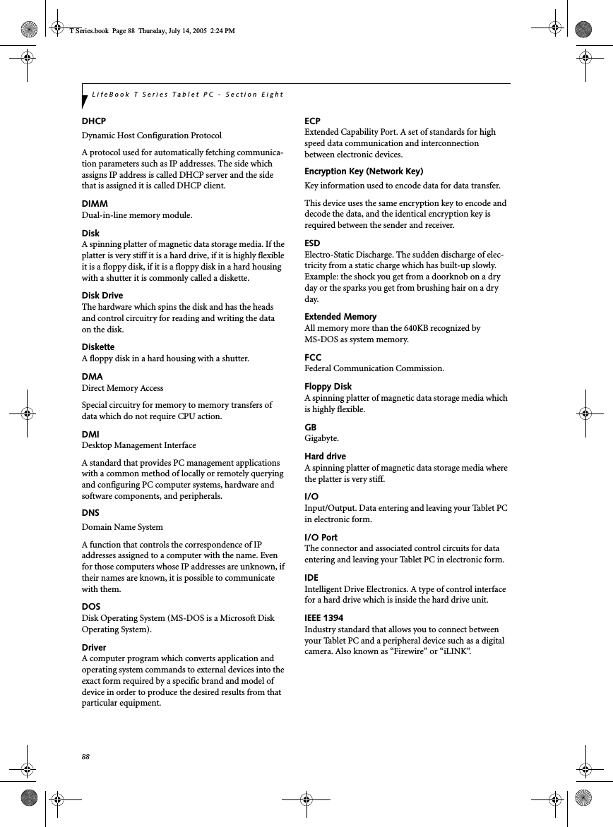 88LifeBook T Series Tablet PC - Section EightDHCPDynamic Host Configuration ProtocolA protocol used for automatically fetching communica-tion parameters such as IP addresses. The side which assigns IP address is called DHCP server and the side that is assigned it is called DHCP client.DIMMDual-in-line memory module.DiskA spinning platter of magnetic data storage media. If the platter is very stiff it is a hard drive, if it is highly flexible it is a floppy disk, if it is a floppy disk in a hard housing with a shutter it is commonly called a diskette.Disk DriveThe hardware which spins the disk and has the heads and control circuitry for reading and writing the data on the disk.DisketteA floppy disk in a hard housing with a shutter.DMADirect Memory AccessSpecial circuitry for memory to memory transfers of data which do not require CPU action.DMIDesktop Management Interface A standard that provides PC management applications with a common method of locally or remotely querying and configuring PC computer systems, hardware and software components, and peripherals.DNSDomain Name SystemA function that controls the correspondence of IP addresses assigned to a computer with the name. Even for those computers whose IP addresses are unknown, if their names are known, it is possible to communicate with them.DOSDisk Operating System (MS-DOS is a Microsoft Disk Operating System).DriverA computer program which converts application and operating system commands to external devices into the exact form required by a specific brand and model of device in order to produce the desired results from that particular equipment.ECPExtended Capability Port. A set of standards for high speed data communication and interconnection between electronic devices.Encryption Key (Network Key)Key information used to encode data for data transfer.This device uses the same encryption key to encode and decode the data, and the identical encryption key is required between the sender and receiver.ESDElectro-Static Discharge. The sudden discharge of elec-tricity from a static charge which has built-up slowly. Example: the shock you get from a doorknob on a dry day or the sparks you get from brushing hair on a dry day.Extended MemoryAll memory more than the 640KB recognized by MS-DOS as system memory.FCCFederal Communication Commission.Floppy DiskA spinning platter of magnetic data storage media which is highly flexible.GBGigabyte.Hard driveA spinning platter of magnetic data storage media where the platter is very stiff.I/OInput/Output. Data entering and leaving your Tablet PC in electronic form.I/O PortThe connector and associated control circuits for data entering and leaving your Tablet PC in electronic form.IDEIntelligent Drive Electronics. A type of control interface for a hard drive which is inside the hard drive unit.IEEE 1394Industry standard that allows you to connect between your Tablet PC and a peripheral device such as a digital camera. Also known as “Firewire” or “iLINK”.T Series.book  Page 88  Thursday, July 14, 2005  2:24 PM