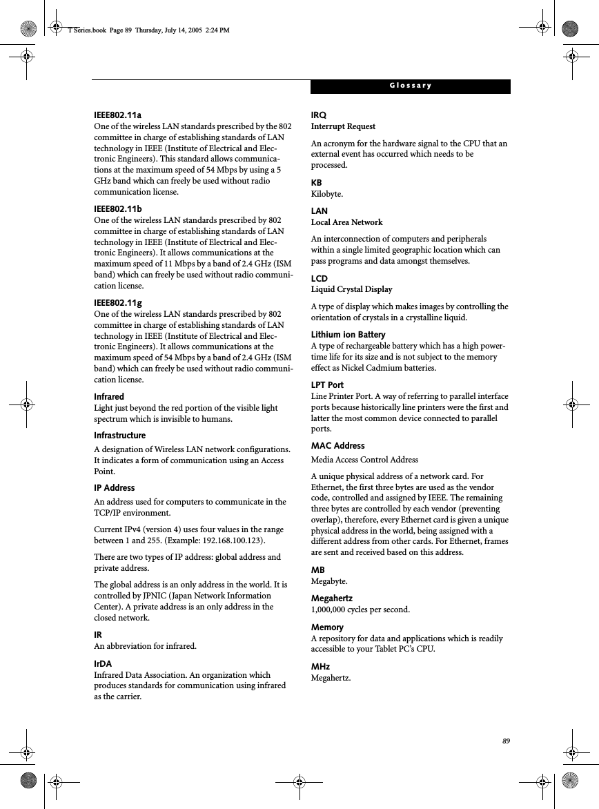 89GlossaryIEEE802.11aOne of the wireless LAN standards prescribed by the 802 committee in charge of establishing standards of LAN technology in IEEE (Institute of Electrical and Elec-tronic Engineers). This standard allows communica-tions at the maximum speed of 54 Mbps by using a 5 GHz band which can freely be used without radio communication license. IEEE802.11bOne of the wireless LAN standards prescribed by 802 committee in charge of establishing standards of LAN technology in IEEE (Institute of Electrical and Elec-tronic Engineers). It allows communications at the maximum speed of 11 Mbps by a band of 2.4 GHz (ISM band) which can freely be used without radio communi-cation license. IEEE802.11gOne of the wireless LAN standards prescribed by 802 committee in charge of establishing standards of LAN technology in IEEE (Institute of Electrical and Elec-tronic Engineers). It allows communications at the maximum speed of 54 Mbps by a band of 2.4 GHz (ISM band) which can freely be used without radio communi-cation license. InfraredLight just beyond the red portion of the visible light spectrum which is invisible to humans.InfrastructureA designation of Wireless LAN network configurations. It indicates a form of communication using an Access Point. IP AddressAn address used for computers to communicate in the TCP/IP environment.Current IPv4 (version 4) uses four values in the range between 1 and 255. (Example: 192.168.100.123).There are two types of IP address: global address and private address.The global address is an only address in the world. It is controlled by JPNIC (Japan Network Information Center). A private address is an only address in the closed network.IRAn abbreviation for infrared.IrDAInfrared Data Association. An organization which produces standards for communication using infrared as the carrier.IRQInterrupt RequestAn acronym for the hardware signal to the CPU that an external event has occurred which needs to be processed.KB Kilobyte.LANLocal Area NetworkAn interconnection of computers and peripherals within a single limited geographic location which can pass programs and data amongst themselves.LCDLiquid Crystal DisplayA type of display which makes images by controlling the orientation of crystals in a crystalline liquid.Lithium ion BatteryA type of rechargeable battery which has a high power-time life for its size and is not subject to the memory effect as Nickel Cadmium batteries.LPT PortLine Printer Port. A way of referring to parallel interface ports because historically line printers were the first and latter the most common device connected to parallel ports.MAC Address Media Access Control AddressA unique physical address of a network card. For Ethernet, the first three bytes are used as the vendor code, controlled and assigned by IEEE. The remaining three bytes are controlled by each vendor (preventing overlap), therefore, every Ethernet card is given a unique physical address in the world, being assigned with a different address from other cards. For Ethernet, frames are sent and received based on this address.MBMegabyte.Megahertz1,000,000 cycles per second.MemoryA repository for data and applications which is readily accessible to your Tablet PC’s CPU.MHzMegahertz.T Series.book  Page 89  Thursday, July 14, 2005  2:24 PM