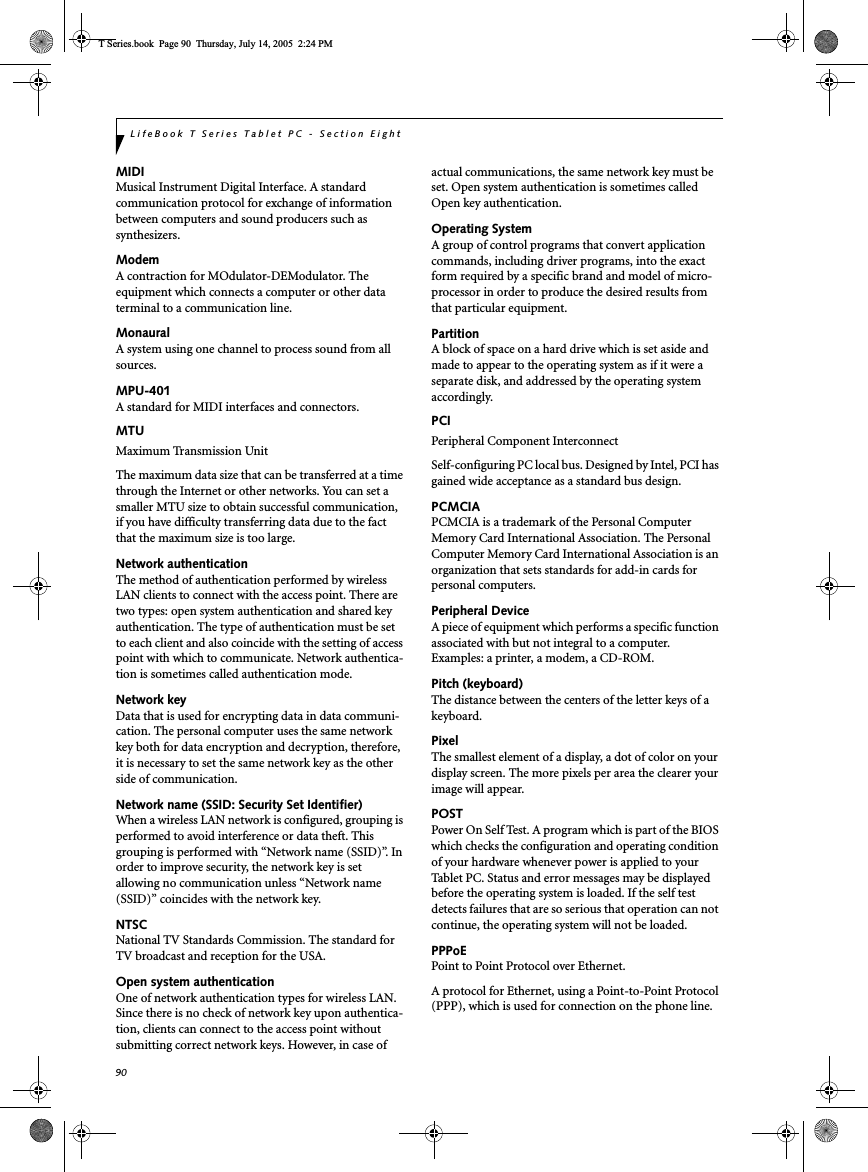 90LifeBook T Series Tablet PC - Section EightMIDIMusical Instrument Digital Interface. A standard communication protocol for exchange of information between computers and sound producers such as synthesizers.ModemA contraction for MOdulator-DEModulator. The equipment which connects a computer or other data terminal to a communication line.MonauralA system using one channel to process sound from all sources.MPU-401A standard for MIDI interfaces and connectors.MTUMaximum Transmission UnitThe maximum data size that can be transferred at a time through the Internet or other networks. You can set a smaller MTU size to obtain successful communication, if you have difficulty transferring data due to the fact that the maximum size is too large.Network authenticationThe method of authentication performed by wireless LAN clients to connect with the access point. There are two types: open system authentication and shared key authentication. The type of authentication must be set to each client and also coincide with the setting of access point with which to communicate. Network authentica-tion is sometimes called authentication mode.Network keyData that is used for encrypting data in data communi-cation. The personal computer uses the same network key both for data encryption and decryption, therefore, it is necessary to set the same network key as the other side of communication.Network name (SSID: Security Set Identifier)When a wireless LAN network is configured, grouping is performed to avoid interference or data theft. This grouping is performed with “Network name (SSID)”. In order to improve security, the network key is set allowing no communication unless “Network name (SSID)” coincides with the network key.NTSCNational TV Standards Commission. The standard for TV broadcast and reception for the USA.Open system authenticationOne of network authentication types for wireless LAN. Since there is no check of network key upon authentica-tion, clients can connect to the access point without submitting correct network keys. However, in case of actual communications, the same network key must be set. Open system authentication is sometimes called Open key authentication.Operating SystemA group of control programs that convert application commands, including driver programs, into the exact form required by a specific brand and model of micro-processor in order to produce the desired results from that particular equipment.PartitionA block of space on a hard drive which is set aside and made to appear to the operating system as if it were a separate disk, and addressed by the operating system accordingly.PCIPeripheral Component Interconnect Self-configuring PC local bus. Designed by Intel, PCI has gained wide acceptance as a standard bus design.PCMCIAPCMCIA is a trademark of the Personal Computer Memory Card International Association. The Personal Computer Memory Card International Association is an organization that sets standards for add-in cards for personal computers.Peripheral DeviceA piece of equipment which performs a specific function associated with but not integral to a computer. Examples: a printer, a modem, a CD-ROM.Pitch (keyboard)The distance between the centers of the letter keys of a keyboard.PixelThe smallest element of a display, a dot of color on your display screen. The more pixels per area the clearer your image will appear.POSTPower On Self Test. A program which is part of the BIOS which checks the configuration and operating condition of your hardware whenever power is applied to your Tablet PC. Status and error messages may be displayed before the operating system is loaded. If the self test detects failures that are so serious that operation can not continue, the operating system will not be loaded. PPPoEPoint to Point Protocol over Ethernet.A protocol for Ethernet, using a Point-to-Point Protocol (PPP), which is used for connection on the phone line.T Series.book  Page 90  Thursday, July 14, 2005  2:24 PM