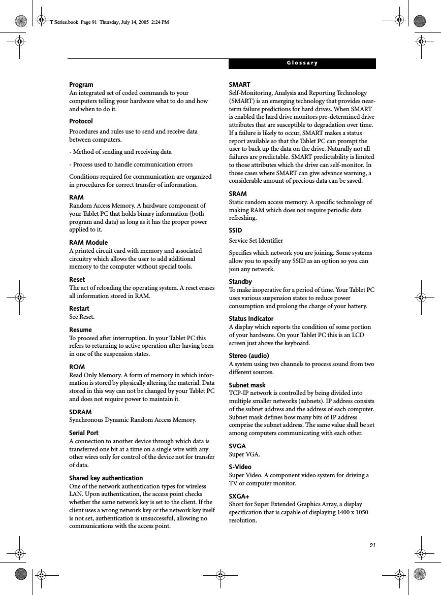 91GlossaryProgramAn integrated set of coded commands to your computers telling your hardware what to do and how and when to do it.ProtocolProcedures and rules use to send and receive data between computers.- Method of sending and receiving data- Process used to handle communication errorsConditions required for communication are organized in procedures for correct transfer of information.RAMRandom Access Memory. A hardware component of your Tablet PC that holds binary information (both program and data) as long as it has the proper power applied to it.RAM ModuleA printed circuit card with memory and associated circuitry which allows the user to add additional memory to the computer without special tools.ResetThe act of reloading the operating system. A reset erases all information stored in RAM.RestartSee Reset.ResumeTo proceed after interruption. In your Tablet PC this refers to returning to active operation after having been in one of the suspension states.ROMRead Only Memory. A form of memory in which infor-mation is stored by physically altering the material. Data stored in this way can not be changed by your Tablet PC and does not require power to maintain it.SDRAMSynchronous Dynamic Random Access Memory.Serial PortA connection to another device through which data is transferred one bit at a time on a single wire with any other wires only for control of the device not for transfer of data.Shared key authenticationOne of the network authentication types for wireless LAN. Upon authentication, the access point checks whether the same network key is set to the client. If the client uses a wrong network key or the network key itself is not set, authentication is unsuccessful, allowing no communications with the access point.SMARTSelf-Monitoring, Analysis and Reporting Technology (SMART) is an emerging technology that provides near-term failure predictions for hard drives. When SMART is enabled the hard drive monitors pre-determined drive attributes that are susceptible to degradation over time. If a failure is likely to occur, SMART makes a status report available so that the Tablet PC can prompt the user to back up the data on the drive. Naturally not all failures are predictable. SMART predictability is limited to those attributes which the drive can self-monitor. In those cases where SMART can give advance warning, a considerable amount of precious data can be saved.SRAMStatic random access memory. A specific technology of making RAM which does not require periodic data refreshing.SSIDService Set IdentifierSpecifies which network you are joining. Some systems allow you to specify any SSID as an option so you can join any network.StandbyTo make inoperative for a period of time. Your Tablet PC uses various suspension states to reduce power consumption and prolong the charge of your battery.Status IndicatorA display which reports the condition of some portion of your hardware. On your Tablet PC this is an LCD screen just above the keyboard.Stereo (audio)A system using two channels to process sound from two different sources.Subnet maskTCP-IP network is controlled by being divided into multiple smaller networks (subnets). IP address consists of the subnet address and the address of each computer. Subnet mask defines how many bits of IP address comprise the subnet address. The same value shall be set among computers communicating with each other.SVGASuper VGA.S-VideoSuper Video. A component video system for driving a TV or computer monitor.SXGA+Short for Super Extended Graphics Array, a display specification that is capable of displaying 1400 x 1050 resolution.T Series.book  Page 91  Thursday, July 14, 2005  2:24 PM