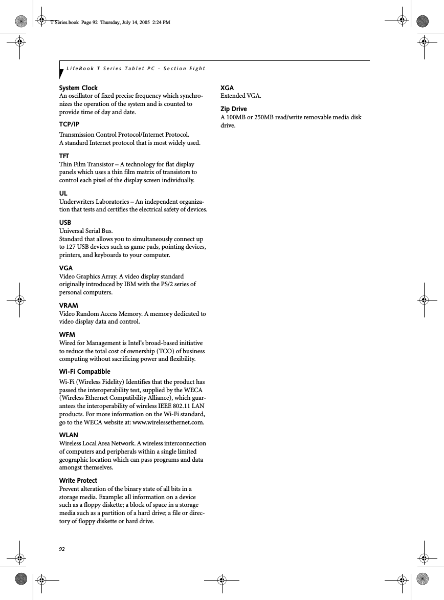 92LifeBook T Series Tablet PC - Section EightSystem ClockAn oscillator of fixed precise frequency which synchro-nizes the operation of the system and is counted to provide time of day and date.TCP/IP Transmission Control Protocol/Internet Protocol.A standard Internet protocol that is most widely used.TFTThin Film Transistor – A technology for flat display panels which uses a thin film matrix of transistors to control each pixel of the display screen individually.ULUnderwriters Laboratories – An independent organiza-tion that tests and certifies the electrical safety of devices.USBUniversal Serial Bus.Standard that allows you to simultaneously connect up to 127 USB devices such as game pads, pointing devices, printers, and keyboards to your computer.VGAVideo Graphics Array. A video display standard originally introduced by IBM with the PS/2 series of personal computers.VRAMVideo Random Access Memory. A memory dedicated to video display data and control.WFMWired for Management is Intel’s broad-based initiative to reduce the total cost of ownership (TCO) of business computing without sacrificing power and flexibility.Wi-Fi CompatibleWi-Fi (Wireless Fidelity) Identifies that the product has passed the interoperability test, supplied by the WECA (Wireless Ethernet Compatibility Alliance), which guar-antees the interoperability of wireless IEEE 802.11 LAN products. For more information on the Wi-Fi standard, go to the WECA website at: www.wirelessethernet.com.WLANWireless Local Area Network. A wireless interconnection of computers and peripherals within a single limited geographic location which can pass programs and data amongst themselves.Write ProtectPrevent alteration of the binary state of all bits in a storage media. Example: all information on a device such as a floppy diskette; a block of space in a storage media such as a partition of a hard drive; a file or direc-tory of floppy diskette or hard drive.XGAExtended VGA.Zip DriveA 100MB or 250MB read/write removable media disk drive.T Series.book  Page 92  Thursday, July 14, 2005  2:24 PM