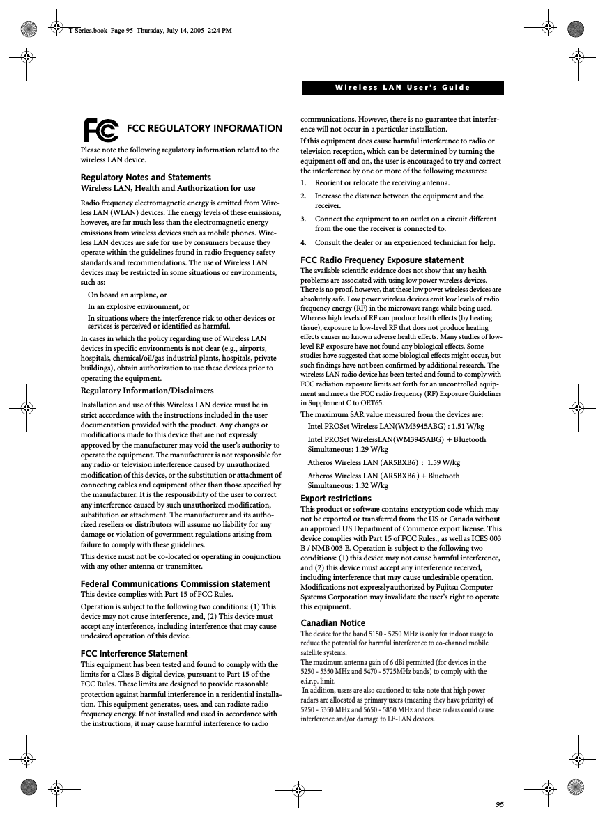 95Wireless LAN User’s GuideFCC REGULATORY INFORMATIONPlease note the following regulatory information related to thewireless LAN device.Regulatory Notes and StatementsWireless LAN, Health and Authorization for useRadio frequency electromagnetic energy is emitted from Wire-less LAN (WLAN) devices. The energy levels of these emissions,however, are far much less than the electromagnetic energyemissions from wireless devices such as mobile phones. Wire-less LAN devices are safe for use by consumers because theyoperate within the guidelines found in radio frequency safetystandards and recommendations. The use of Wireless LANdevices may be restricted in some situations or environments,such as:On board an airplane, orIn an explosive environment, orIn situations where the interference risk to other devices orservices is perceived or identified as harmful.IncasesinwhichthepolicyregardinguseofWirelessLANdevices in specific environments is not clear (e.g., airports,hospitals, chemical/oil/gas industrial plants, hospitals, privatebuildings), obtain authorization to use these devices prior tooperating the equipment.Regulatory Information/DisclaimersInstallation and use of this Wireless LAN device must be instrict accordance with the instructions included in the userdocumentation provided with the product. Any changes ormodifications made to this device that are not expresslyapproved by the manufacturer may void the user’s authority tooperate the equipment. The manufacturer is not responsible forany radio or television interference caused by unauthorizedmodification of this device, or the substitution or attachment ofconnecting cables and equipment other than those specified bythe manufacturer. It is the responsibility of the user to correctany interference caused by such unauthorized modification,substitution or attachment. The manufacturer and its autho-rized resellers or distributors will assume no liability for anydamage or violation of government regulations arising fromfailure to comply with these guidelines.This device must not be co-located or operating in conjunctionwith any other antenna or transmitter.Federal Communications Commission statementThis device complies with Part 15 of FCC Rules.Operation is subject to the following two conditions: (1) Thisdevice may not cause interference, and, (2) This device mustaccept any interference, including interference that may causeundesired operation of this device.FCC Interference StatementThis equipment has been tested and found to comply with thelimits for a Class B digital device, pursuant to Part 15 of theFCC Rules. These limits are designed to provide reasonableprotection against harmful interference in a residential installa-tion. This equipment generates, uses, and can radiate radiofrequency energy. If not installed and used in accordance withthe instructions, it may cause harmful interference to radiocommunications. However, there is no guarantee that interfer-ence will not occur in a particular installation.If this equipment does cause harmful interference to radio ortelevision reception, which can be determined by turning theequipment off and on, the user is encouraged to try and correctthe interference by one or more of the following measures:1. Reorient or relocate the receiving antenna.2. Increase the distance between the equipment and thereceiver.3. Connect the equipment to an outlet on a circuit differentfrom the one the receiver is connected to.4. Consult the dealer or an experienced technician for help.FCC Radio Frequency Exposure statementThe available scientific evidence does not show that any healthproblems are associated with using low power wireless devices.There is no proof, however, that these low power wireless devices areabsolutely safe. Low power wireless devices emit low levels of radiofrequency energy (RF) in the microwave range while being used.Whereas high levels of RF can produce health effects (by heatingtissue), exposure to low-level RF that does not produce heatingeffects causes no known adverse health effects. Many studies of low-level RF exposure have not found any biological effects. Somestudies have suggested that some biological effects might occur, butsuch findings have not been confirmed by additional research. Thewireless LAN radio device has been tested and found to comply withFCC radiation exposure limits set forth for an uncontrolled equip-ment and meets the FCC radio frequency (RF) Exposure Guidelinesin Supplement C to OET65.The maximum SAR value measured from the devices are:Intel PROSet Wireless LAN(WM3945ABG) : 1.51 W/kgIntel PROSet WirelessLAN(WM3945ABG) +BluetoothSimultaneous: 1.29 W/kgAtheros Wireless LAN (AR5BXB6) : 1.59 W/kgAtheros Wireless LAN (AR5BXB6 )+BluetoothSimultaneous: 1.32 W/kgExport restrictionsThis product or software contains encryption code which maynot be exported or transferred from the US or Canada withoutan approved US Department of Commerce export license. Thisdevice complies with Part 15 of FCC Rules., as wellas ICES 003B / NMB003 B. Operation is subject to the following twoconditions: (1) this device may not cause harmful interference,and (2) this device must accept any interference received,including interference that may cause undesirable operation.Modifications not expressly authorized by Fujitsu ComputerSystems Corporation may invalidate the user&apos;s right to operatethis equipment.Canadian NoticeT Series.book Page 95 Thursday, July 14, 2005 2:24 PMThe device for the band 5150 - 5250 MHz is only for indoor usage toreduce the potential for harmful interference to co-channel mobilesatellite systems.The maximum antenna gain of 6 dBi permitted (for devices in the5250 - 5350 MHz and 5470 - 5725MHz bands) to comply with thee.i.r.p. limit.In addition, users are also cautioned to take note that high powerradars are allocated as primary users (meaning they have priority) of5250 - 5350 MHz and 5650 - 5850 MHz and these radars could causeinterference and/or damage to LE-LAN devices.