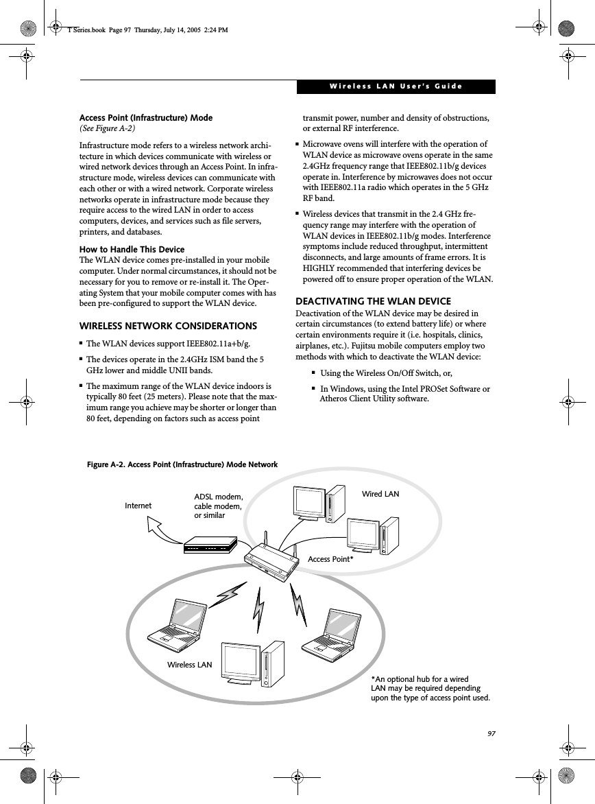 97Wireless LAN User’s Guide Access Point (Infrastructure) Mode (See Figure A-2)Infrastructure mode refers to a wireless network archi-tecture in which devices communicate with wireless or wired network devices through an Access Point. In infra-structure mode, wireless devices can communicate with each other or with a wired network. Corporate wireless networks operate in infrastructure mode because they require access to the wired LAN in order to access computers, devices, and services such as file servers, printers, and databases.How to Handle This DeviceThe WLAN device comes pre-installed in your mobile computer. Under normal circumstances, it should not be necessary for you to remove or re-install it. The Oper-ating System that your mobile computer comes with has been pre-configured to support the WLAN device. WIRELESS NETWORK CONSIDERATIONS■The WLAN devices support IEEE802.11a+b/g.■The devices operate in the 2.4GHz ISM band the 5 GHz lower and middle UNII bands.■The maximum range of the WLAN device indoors is typically 80 feet (25 meters). Please note that the max-imum range you achieve may be shorter or longer than 80 feet, depending on factors such as access point transmit power, number and density of obstructions, or external RF interference.■Microwave ovens will interfere with the operation of WLAN device as microwave ovens operate in the same 2.4GHz frequency range that IEEE802.11b/g devices operate in. Interference by microwaves does not occur with IEEE802.11a radio which operates in the 5 GHz RF band.■Wireless devices that transmit in the 2.4 GHz fre-quency range may interfere with the operation of WLAN devices in IEEE802.11b/g modes. Interference symptoms include reduced throughput, intermittent disconnects, and large amounts of frame errors. It is HIGHLY recommended that interfering devices be powered off to ensure proper operation of the WLAN.DEACTIVATING THE WLAN DEVICEDeactivation of the WLAN device may be desired in certain circumstances (to extend battery life) or where certain environments require it (i.e. hospitals, clinics, airplanes, etc.). Fujitsu mobile computers employ two methods with which to deactivate the WLAN device:■Using the Wireless On/Off Switch, or,■In Windows, using the Intel PROSet Software or Atheros Client Utility software.Figure A-2. Access Point (Infrastructure) Mode NetworkADSL modem,cable modem,or similarInternetWired LANAccess Point*Wireless LAN*An optional hub for a wiredLAN may be required dependingupon the type of access point used.T Series.book  Page 97  Thursday, July 14, 2005  2:24 PM