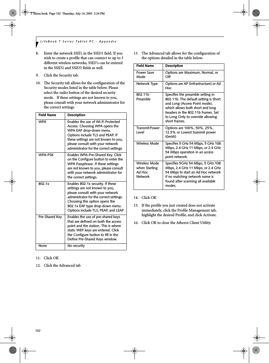 102LifeBook T Series Tablet PC - Appendix8. Enter the network SSID, in the SSID1 field. If you wish to create a profile that can connect to up to 3 different wireless networks, SSID&apos;s can be entered in the SSID2 and SSID3 fields as well.9. Click the Security tab. 10. The Security tab allows for the configuration of the Security modes listed in the table below. Please select the radio button of the desired security mode.   If these settings are not known to you, please consult with your network administrator for the correct settings. 11. Click OK12. Click the Advanced tab13. The Advanced tab allows for the configuration of the options detailed in the table below.14. Click OK15. If the profile you just created does not activate immediately, click the Profile Management tab, highlight the desired Profile, and click Activate.16. Click OK to close the Atheros Client Utility.Field Name DescriptionWPA Enables the use of Wi-Fi Protected Access. Choosing WPA opens the WPA EAP drop-down menu. Options include TLS and PEAP. If these settings are not known to you, please consult with your network administrator for the correct settings. WPA-PSK Enables WPA-Pre-Shared Key. Click on the Configure button to enter the WPA Passphrase. If these settings are not known to you, please consult with your network administrator for the correct settings. 802.1x Enables 802.1x security. If these settings are not known to you, please consult with your network administrator for the correct settings. Choosing this option opens the 802.1x EAP type drop-down menu. Options include TLS, PEAP, and LEAPPre-Shared Key Enables the use of pre-shared keys that are defined on both the access point and the station. This is where static WEP keys are entered. Click the Configure button to fill in the Define Pre-Shared Keys window.None No securityField Name DescriptionPower Save ModeOptions are Maximum, Normal, or OffNetwork Type Options are AP (Infrastructure) or Ad Hoc802.11b PreambleSpecifies the preamble setting in 802.11b. The default setting is Short and Long (Access Point mode), which allows both short and long headers in the 802.11b frames. Set to Long Only to override allowing short frames.Transmit Power LevelOptions are 100%, 50%, 25%, 12.5% or Lowest transmit power (0mW)Wireless Mode Specifies 5 GHz 54 Mbps, 5 GHz 108 Mbps, 2.4 GHz 11 Mbps, or 2.4 GHz 54 Mbps operation in an access point network.Wireless Mode when Starting Ad Hoc NetworkSpecifies 5GHz 54 Mbps, 5 GHz 108 Mbps, 2.4 GHz 11 Mbps, or 2.4 GHz 54 Mbps to start an Ad Hoc network if no matching network name is found after scanning all available modes.T Series.book  Page 102  Thursday, July 14, 2005  2:24 PM