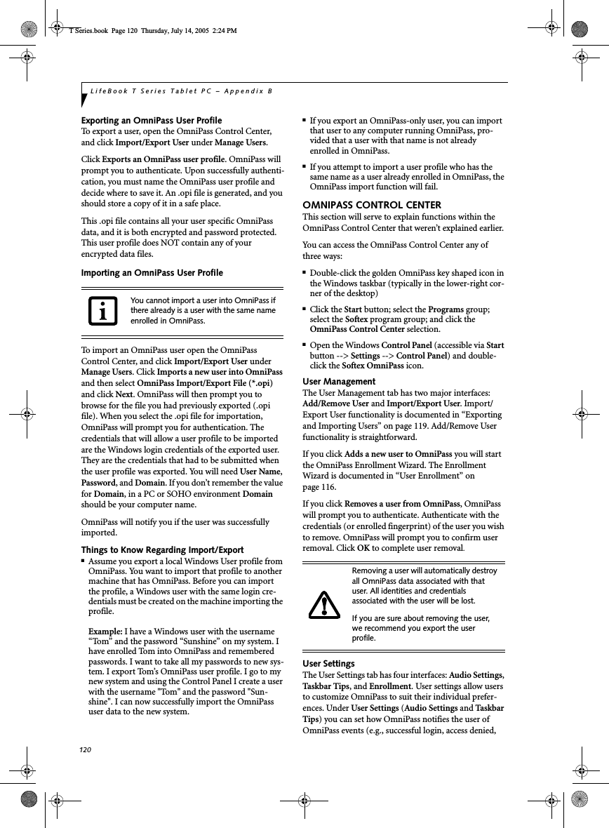 120LifeBook T Series Tablet PC – Appendix BExporting an OmniPass User ProfileTo export a user, open the OmniPass Control Center, and click Import/Export User under Manage Users.Click Exports an OmniPass user profile. OmniPass will prompt you to authenticate. Upon successfully authenti-cation, you must name the OmniPass user profile and decide where to save it. An .opi file is generated, and you should store a copy of it in a safe place.This .opi file contains all your user specific OmniPass data, and it is both encrypted and password protected. This user profile does NOT contain any of your encrypted data files.Importing an OmniPass User ProfileTo import an OmniPass user open the OmniPass Control Center, and click Import/Export User underManage Users. Click Imports a new user into OmniPassand then select OmniPass Import/Export File (*.opi)and click Next. OmniPass will then prompt you to browse for the file you had previously exported (.opi file). When you select the .opi file for importation, OmniPass will prompt you for authentication. The credentials that will allow a user profile to be imported are the Windows login credentials of the exported user. They are the credentials that had to be submitted when the user profile was exported. You will need User Name,Password, and Domain. If you don’t remember the value for Domain, in a PC or SOHO environment Domainshould be your computer name.OmniPass will notify you if the user was successfully imported.Things to Know Regarding Import/Export■Assume you export a local Windows User profile from OmniPass. You want to import that profile to another machine that has OmniPass. Before you can import the profile, a Windows user with the same login cre-dentials must be created on the machine importing the profile.Example: I have a Windows user with the username “Tom” and the password “Sunshine” on my system. I have enrolled Tom into OmniPass and remembered passwords. I want to take all my passwords to new sys-tem. I export Tom’s OmniPass user profile. I go to my new system and using the Control Panel I create a user with the username &quot;Tom&quot; and the password &quot;Sun-shine&quot;. I can now successfully import the OmniPass user data to the new system.■If you export an OmniPass-only user, you can import that user to any computer running OmniPass, pro-vided that a user with that name is not already enrolled in OmniPass. ■If you attempt to import a user profile who has the same name as a user already enrolled in OmniPass, the OmniPass import function will fail.OMNIPASS CONTROL CENTERThis section will serve to explain functions within the OmniPass Control Center that weren’t explained earlier. You can access the OmniPass Control Center any of three ways:■Double-click the golden OmniPass key shaped icon in the Windows taskbar (typically in the lower-right cor-ner of the desktop)■Click the Start button; select the Programs group; select the Softex program group; and click the OmniPass Control Center selection.■Open the Windows Control Panel (accessible via Startbutton --&gt; Settings --&gt; Control Panel) and double-click the Softex OmniPass icon.User ManagementThe User Management tab has two major interfaces: Add/Remove User and Import/Export User. Import/Export User functionality is documented in “Exporting and Importing Users” on page 119. Add/Remove User functionality is straightforward. If you click Adds a new user to OmniPass you will start the OmniPass Enrollment Wizard. The Enrollment Wizard is documented in “User Enrollment” on page 116. If you click Removes a user from OmniPass, OmniPass will prompt you to authenticate. Authenticate with the credentials (or enrolled fingerprint) of the user you wish to remove. OmniPass will prompt you to confirm user removal. Click OK to complete user removal.User SettingsThe User Settings tab has four interfaces: Audio Settings,Taskbar  Tips, and Enrollment. User settings allow users to customize OmniPass to suit their individual prefer-ences. Under User Settings (Audio Settings and Ta sk b a r Tips) you can set how OmniPass notifies the user of OmniPass events (e.g., successful login, access denied, You cannot import a user into OmniPass if there already is a user with the same name enrolled in OmniPass. Removing a user will automatically destroy all OmniPass data associated with that user. All identities and credentials associated with the user will be lost.If you are sure about removing the user, we recommend you export the user profile.T Series.book  Page 120  Thursday, July 14, 2005  2:24 PM
