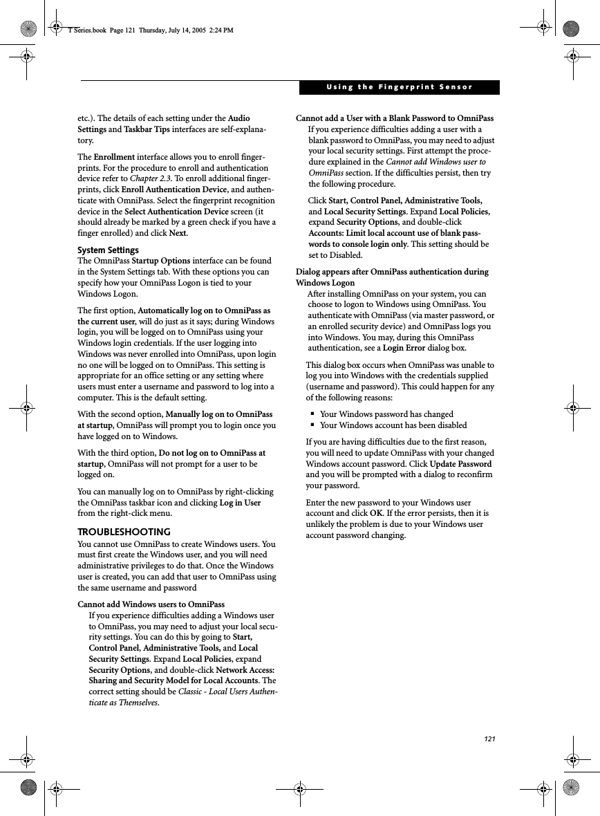121Using the Fingerprint Sensoretc.). The details of each setting under the Audio Settings and Taskbar  Tips interfaces are self-explana-tory.The Enrollment interface allows you to enroll finger-prints. For the procedure to enroll and authentication device refer to Chapter 2.3. To enroll additional finger-prints, click Enroll Authentication Device, and authen-ticate with OmniPass. Select the fingerprint recognition device in the Select Authentication Device screen (it should already be marked by a green check if you have a finger enrolled) and click Next.System SettingsThe OmniPass Startup Options interface can be found in the System Settings tab. With these options you can specify how your OmniPass Logon is tied to your Windows Logon.The first option, Automatically log on to OmniPass as the current user, will do just as it says; during Windows login, you will be logged on to OmniPass using your Windows login credentials. If the user logging into Windows was never enrolled into OmniPass, upon login no one will be logged on to OmniPass. This setting is appropriate for an office setting or any setting where users must enter a username and password to log into a computer. This is the default setting.With the second option, Manually log on to OmniPass at startup, OmniPass will prompt you to login once you have logged on to Windows.With the third option, Do not log on to OmniPass at startup, OmniPass will not prompt for a user to be logged on.You can manually log on to OmniPass by right-clicking the OmniPass taskbar icon and clicking Log in Userfrom the right-click menu.TROUBLESHOOTINGYou cannot use OmniPass to create Windows users. You must first create the Windows user, and you will need administrative privileges to do that. Once the Windows user is created, you can add that user to OmniPass using the same username and passwordCannot add Windows users to OmniPassIf you experience difficulties adding a Windows user to OmniPass, you may need to adjust your local secu-rity settings. You can do this by going to Start, Control Panel,Administrative Tools, and Local Security Settings. Expand Local Policies, expand Security Options, and double-click Network Access: Sharing and Security Model for Local Accounts. The correct setting should be Classic - Local Users Authen-ticate as Themselves.Cannot add a User with a Blank Password to OmniPassIf you experience difficulties adding a user with a blank password to OmniPass, you may need to adjust your local security settings. First attempt the proce-dure explained in the Cannot add Windows user to OmniPass section. If the difficulties persist, then try the following procedure.Click Start, Control Panel, Administrative Tools, and Local Security Settings. Expand Local Policies,expand Security Options, and double-click Accounts: Limit local account use of blank pass-words to console login only. This setting should be set to Disabled.Dialog appears after OmniPass authentication during Windows LogonAfter installing OmniPass on your system, you can choose to logon to Windows using OmniPass. You authenticate with OmniPass (via master password, or an enrolled security device) and OmniPass logs you into Windows. You may, during this OmniPass authentication, see a Login Error dialog box.This dialog box occurs when OmniPass was unable to log you into Windows with the credentials supplied (username and password). This could happen for any of the following reasons:■Your Windows password has changed■Your Windows account has been disabledIf you are having difficulties due to the first reason, you will need to update OmniPass with your changed Windows account password. Click Update Passwordand you will be prompted with a dialog to reconfirm your password.Enter the new password to your Windows user account and click OK. If the error persists, then it is unlikely the problem is due to your Windows user account password changing.T Series.book  Page 121  Thursday, July 14, 2005  2:24 PM