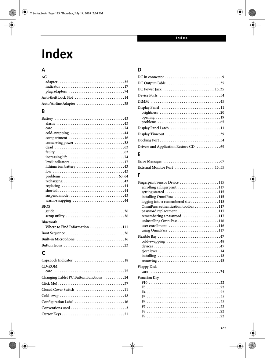 123IndexIndexAACadapter . . . . . . . . . . . . . . . . . . . . . . . . . . . . . . . . . . . . 35indicator  . . . . . . . . . . . . . . . . . . . . . . . . . . . . . . . . . .17plug adapters   . . . . . . . . . . . . . . . . . . . . . . . . . . . . . . 74Anti-theft Lock Slot  . . . . . . . . . . . . . . . . . . . . . . . . . . . 14Auto/Airline Adapter  . . . . . . . . . . . . . . . . . . . . . . . . . . 35BBattery  . . . . . . . . . . . . . . . . . . . . . . . . . . . . . . . . . . . . . . 43alarm  . . . . . . . . . . . . . . . . . . . . . . . . . . . . . . . . . . . . . 43care   . . . . . . . . . . . . . . . . . . . . . . . . . . . . . . . . . . . . . . 74cold-swapping   . . . . . . . . . . . . . . . . . . . . . . . . . . . . . 44compartment   . . . . . . . . . . . . . . . . . . . . . . . . . . . . . . 16conserving power  . . . . . . . . . . . . . . . . . . . . . . . . . . . 38dead  . . . . . . . . . . . . . . . . . . . . . . . . . . . . . . . . . . . . . . 63faulty  . . . . . . . . . . . . . . . . . . . . . . . . . . . . . . . . . . . . . 63increasing life  . . . . . . . . . . . . . . . . . . . . . . . . . . . . . . 74level indicators  . . . . . . . . . . . . . . . . . . . . . . . . . . . . .17lithium ion battery  . . . . . . . . . . . . . . . . . . . . . . . . . . 43low  . . . . . . . . . . . . . . . . . . . . . . . . . . . . . . . . . . . . . . .43problems  . . . . . . . . . . . . . . . . . . . . . . . . . . . . . . .63, 64recharging  . . . . . . . . . . . . . . . . . . . . . . . . . . . . . . . . . 43replacing  . . . . . . . . . . . . . . . . . . . . . . . . . . . . . . . . . . 44shorted . . . . . . . . . . . . . . . . . . . . . . . . . . . . . . . . . . . . 44suspend mode . . . . . . . . . . . . . . . . . . . . . . . . . . . . . . 43warm-swapping  . . . . . . . . . . . . . . . . . . . . . . . . . . . . 44BIOSguide   . . . . . . . . . . . . . . . . . . . . . . . . . . . . . . . . . . . . . 36setup utility  . . . . . . . . . . . . . . . . . . . . . . . . . . . . . . . . 36BluetoothWhere to Find Information . . . . . . . . . . . . . . . . . .111Boot Sequence . . . . . . . . . . . . . . . . . . . . . . . . . . . . . . . . 36Built-in Microphone   . . . . . . . . . . . . . . . . . . . . . . . . . . 16Button Icons  . . . . . . . . . . . . . . . . . . . . . . . . . . . . . . . . . 23CCapsLock Indicator   . . . . . . . . . . . . . . . . . . . . . . . . . . . 18CD-ROMcare   . . . . . . . . . . . . . . . . . . . . . . . . . . . . . . . . . . . . . . 75Changing Tablet PC Button Functions   . . . . . . . . . . . 24Click Me!  . . . . . . . . . . . . . . . . . . . . . . . . . . . . . . . . . . . . 37Closed Cover Switch   . . . . . . . . . . . . . . . . . . . . . . . . . . 11Cold-swap  . . . . . . . . . . . . . . . . . . . . . . . . . . . . . . . . . . . 48Configuration Label  . . . . . . . . . . . . . . . . . . . . . . . . . . . 16Conventions used . . . . . . . . . . . . . . . . . . . . . . . . . . . . . . 3Cursor Keys . . . . . . . . . . . . . . . . . . . . . . . . . . . . . . . . . . 21DDC in connector  . . . . . . . . . . . . . . . . . . . . . . . . . . . . . . . 9DC Output Cable  . . . . . . . . . . . . . . . . . . . . . . . . . . . . . 35DC Power Jack  . . . . . . . . . . . . . . . . . . . . . . . . . . . .15, 35Device Ports   . . . . . . . . . . . . . . . . . . . . . . . . . . . . . . . . .54DIMM  . . . . . . . . . . . . . . . . . . . . . . . . . . . . . . . . . . . . . . 45Display Panel   . . . . . . . . . . . . . . . . . . . . . . . . . . . . . . . . 11brightness  . . . . . . . . . . . . . . . . . . . . . . . . . . . . . . . . . 20opening  . . . . . . . . . . . . . . . . . . . . . . . . . . . . . . . . . . . 19problems  . . . . . . . . . . . . . . . . . . . . . . . . . . . . . . . . . . 65Display Panel Latch   . . . . . . . . . . . . . . . . . . . . . . . . . . . 11Display Timeout  . . . . . . . . . . . . . . . . . . . . . . . . . . . . . . 39Docking Port . . . . . . . . . . . . . . . . . . . . . . . . . . . . . . . . .54Drivers and Application Restore CD   . . . . . . . . . . . . . 69EError Messages  . . . . . . . . . . . . . . . . . . . . . . . . . . . . . . . 67External Monitor Port  . . . . . . . . . . . . . . . . . . . . . .15, 55FFingerprint Sensor Device  . . . . . . . . . . . . . . . . . . . . . 115enrolling a fingerprint  . . . . . . . . . . . . . . . . . . . . . .117getting started  . . . . . . . . . . . . . . . . . . . . . . . . . . . . .115installing OmniPass  . . . . . . . . . . . . . . . . . . . . . . . .115logging into a remembered site . . . . . . . . . . . . . . .118OmniPass authentication toolbar . . . . . . . . . . . . . 117password replacement  . . . . . . . . . . . . . . . . . . . . . .117remembering a password   . . . . . . . . . . . . . . . . . . . 117uninstalling OmniPass . . . . . . . . . . . . . . . . . . . . . .116user enrollment   . . . . . . . . . . . . . . . . . . . . . . . . . . .116using OmniPass  . . . . . . . . . . . . . . . . . . . . . . . . . . .117Flexible Bay  . . . . . . . . . . . . . . . . . . . . . . . . . . . . . . . . . .47cold-swapping   . . . . . . . . . . . . . . . . . . . . . . . . . . . . . 48devices  . . . . . . . . . . . . . . . . . . . . . . . . . . . . . . . . . . . . 47eject lever   . . . . . . . . . . . . . . . . . . . . . . . . . . . . . . . . .14installing  . . . . . . . . . . . . . . . . . . . . . . . . . . . . . . . . . . 48removing . . . . . . . . . . . . . . . . . . . . . . . . . . . . . . . . . . 48Floppy Diskcare   . . . . . . . . . . . . . . . . . . . . . . . . . . . . . . . . . . . . . . 74Function KeyF10  . . . . . . . . . . . . . . . . . . . . . . . . . . . . . . . . . . . . . . . 22F3  . . . . . . . . . . . . . . . . . . . . . . . . . . . . . . . . . . . . . . . . 22F4  . . . . . . . . . . . . . . . . . . . . . . . . . . . . . . . . . . . . . . . . 22F5  . . . . . . . . . . . . . . . . . . . . . . . . . . . . . . . . . . . . . . . . 22F6  . . . . . . . . . . . . . . . . . . . . . . . . . . . . . . . . . . . . . . . . 22F7  . . . . . . . . . . . . . . . . . . . . . . . . . . . . . . . . . . . . . . . . 22F8  . . . . . . . . . . . . . . . . . . . . . . . . . . . . . . . . . . . . . . . . 22F9  . . . . . . . . . . . . . . . . . . . . . . . . . . . . . . . . . . . . . . . . 22T Series.book  Page 123  Thursday, July 14, 2005  2:24 PM