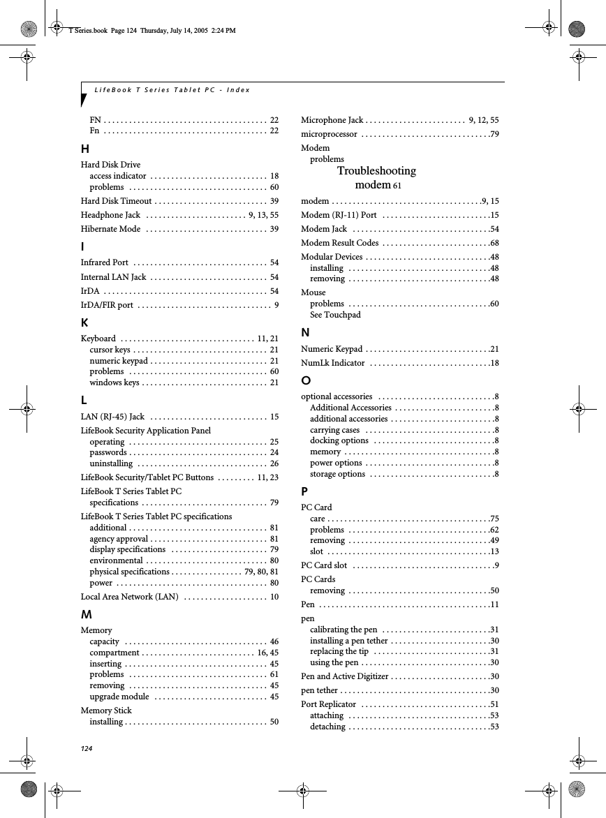 124LifeBook T Series Tablet PC - IndexFN . . . . . . . . . . . . . . . . . . . . . . . . . . . . . . . . . . . . . . .  22Fn  . . . . . . . . . . . . . . . . . . . . . . . . . . . . . . . . . . . . . . .  22HHard Disk Driveaccess indicator  . . . . . . . . . . . . . . . . . . . . . . . . . . . .  18problems   . . . . . . . . . . . . . . . . . . . . . . . . . . . . . . . . .  60Hard Disk Timeout . . . . . . . . . . . . . . . . . . . . . . . . . . .  39Headphone Jack   . . . . . . . . . . . . . . . . . . . . . . . . 9, 13, 55Hibernate Mode   . . . . . . . . . . . . . . . . . . . . . . . . . . . . .  39IInfrared Port   . . . . . . . . . . . . . . . . . . . . . . . . . . . . . . . .  54Internal LAN Jack  . . . . . . . . . . . . . . . . . . . . . . . . . . . .  54IrDA  . . . . . . . . . . . . . . . . . . . . . . . . . . . . . . . . . . . . . . .  54IrDA/FIR port  . . . . . . . . . . . . . . . . . . . . . . . . . . . . . . . .  9KKeyboard  . . . . . . . . . . . . . . . . . . . . . . . . . . . . . . . .  11, 21cursor keys  . . . . . . . . . . . . . . . . . . . . . . . . . . . . . . . .  21numeric keypad . . . . . . . . . . . . . . . . . . . . . . . . . . . .  21problems   . . . . . . . . . . . . . . . . . . . . . . . . . . . . . . . . .  60windows keys . . . . . . . . . . . . . . . . . . . . . . . . . . . . . .  21LLAN (RJ-45) Jack   . . . . . . . . . . . . . . . . . . . . . . . . . . . .  15LifeBook Security Application Paneloperating  . . . . . . . . . . . . . . . . . . . . . . . . . . . . . . . . .  25passwords . . . . . . . . . . . . . . . . . . . . . . . . . . . . . . . . .  24uninstalling  . . . . . . . . . . . . . . . . . . . . . . . . . . . . . . .  26LifeBook Security/Tablet PC Buttons  . . . . . . . . .  11, 23LifeBook T Series Tablet PCspecifications  . . . . . . . . . . . . . . . . . . . . . . . . . . . . . .  79LifeBook T Series Tablet PC specificationsadditional . . . . . . . . . . . . . . . . . . . . . . . . . . . . . . . . .  81agency approval . . . . . . . . . . . . . . . . . . . . . . . . . . . .  81display specifications   . . . . . . . . . . . . . . . . . . . . . . .  79environmental  . . . . . . . . . . . . . . . . . . . . . . . . . . . . .  80physical specifications . . . . . . . . . . . . . . . . . 79, 80, 81power  . . . . . . . . . . . . . . . . . . . . . . . . . . . . . . . . . . . .  80Local Area Network (LAN)   . . . . . . . . . . . . . . . . . . . .  10MMemorycapacity   . . . . . . . . . . . . . . . . . . . . . . . . . . . . . . . . . .  46compartment . . . . . . . . . . . . . . . . . . . . . . . . . . .  16, 45inserting  . . . . . . . . . . . . . . . . . . . . . . . . . . . . . . . . . .  45problems   . . . . . . . . . . . . . . . . . . . . . . . . . . . . . . . . .  61removing  . . . . . . . . . . . . . . . . . . . . . . . . . . . . . . . . .  45upgrade module   . . . . . . . . . . . . . . . . . . . . . . . . . . .  45Memory Stickinstalling . . . . . . . . . . . . . . . . . . . . . . . . . . . . . . . . . .  50Microphone Jack . . . . . . . . . . . . . . . . . . . . . . . .  9, 12, 55microprocessor  . . . . . . . . . . . . . . . . . . . . . . . . . . . . . . .79ModemproblemsTroubleshootingmodem 61modem . . . . . . . . . . . . . . . . . . . . . . . . . . . . . . . . . . . .9, 15Modem (RJ-11) Port   . . . . . . . . . . . . . . . . . . . . . . . . . .15Modem Jack   . . . . . . . . . . . . . . . . . . . . . . . . . . . . . . . . .54Modem Result Codes  . . . . . . . . . . . . . . . . . . . . . . . . . .68Modular Devices  . . . . . . . . . . . . . . . . . . . . . . . . . . . . . .48installing   . . . . . . . . . . . . . . . . . . . . . . . . . . . . . . . . . .48removing  . . . . . . . . . . . . . . . . . . . . . . . . . . . . . . . . . .48Mouseproblems  . . . . . . . . . . . . . . . . . . . . . . . . . . . . . . . . . .60See TouchpadNNumeric Keypad  . . . . . . . . . . . . . . . . . . . . . . . . . . . . . .21NumLk Indicator  . . . . . . . . . . . . . . . . . . . . . . . . . . . . .18Ooptional accessories   . . . . . . . . . . . . . . . . . . . . . . . . . . . .8Additional Accessories  . . . . . . . . . . . . . . . . . . . . . . . .8additional accessories  . . . . . . . . . . . . . . . . . . . . . . . . .8carrying cases   . . . . . . . . . . . . . . . . . . . . . . . . . . . . . . .8docking options   . . . . . . . . . . . . . . . . . . . . . . . . . . . . .8memory  . . . . . . . . . . . . . . . . . . . . . . . . . . . . . . . . . . . .8power options  . . . . . . . . . . . . . . . . . . . . . . . . . . . . . . .8storage options  . . . . . . . . . . . . . . . . . . . . . . . . . . . . . .8PPC Cardcare . . . . . . . . . . . . . . . . . . . . . . . . . . . . . . . . . . . . . . .75problems  . . . . . . . . . . . . . . . . . . . . . . . . . . . . . . . . . .62removing  . . . . . . . . . . . . . . . . . . . . . . . . . . . . . . . . . .49slot  . . . . . . . . . . . . . . . . . . . . . . . . . . . . . . . . . . . . . . .13PC Card slot   . . . . . . . . . . . . . . . . . . . . . . . . . . . . . . . . . .9PC Cardsremoving  . . . . . . . . . . . . . . . . . . . . . . . . . . . . . . . . . .50Pen  . . . . . . . . . . . . . . . . . . . . . . . . . . . . . . . . . . . . . . . . .11pencalibrating the pen  . . . . . . . . . . . . . . . . . . . . . . . . . .31installing a pen tether . . . . . . . . . . . . . . . . . . . . . . . .30replacing the tip   . . . . . . . . . . . . . . . . . . . . . . . . . . . .31using the pen . . . . . . . . . . . . . . . . . . . . . . . . . . . . . . .30Pen and Active Digitizer . . . . . . . . . . . . . . . . . . . . . . . .30pen tether . . . . . . . . . . . . . . . . . . . . . . . . . . . . . . . . . . . .30Port Replicator   . . . . . . . . . . . . . . . . . . . . . . . . . . . . . . .51attaching   . . . . . . . . . . . . . . . . . . . . . . . . . . . . . . . . . .53detaching  . . . . . . . . . . . . . . . . . . . . . . . . . . . . . . . . . .53T Series.book  Page 124  Thursday, July 14, 2005  2:24 PM