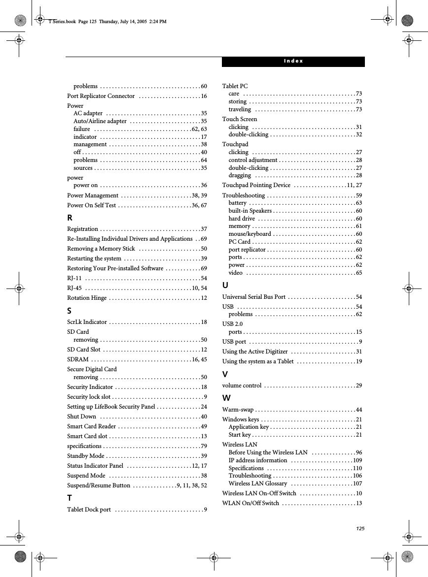 125Indexproblems  . . . . . . . . . . . . . . . . . . . . . . . . . . . . . . . . . . 60Port Replicator Connector   . . . . . . . . . . . . . . . . . . . . . 16PowerAC adapter   . . . . . . . . . . . . . . . . . . . . . . . . . . . . . . . . 35Auto/Airline adapter  . . . . . . . . . . . . . . . . . . . . . . . . 35failure   . . . . . . . . . . . . . . . . . . . . . . . . . . . . . . . . .62, 63indicator  . . . . . . . . . . . . . . . . . . . . . . . . . . . . . . . . . .17management  . . . . . . . . . . . . . . . . . . . . . . . . . . . . . . . 38off . . . . . . . . . . . . . . . . . . . . . . . . . . . . . . . . . . . . . . . . 40problems  . . . . . . . . . . . . . . . . . . . . . . . . . . . . . . . . . . 64sources . . . . . . . . . . . . . . . . . . . . . . . . . . . . . . . . . . . . 35powerpower on  . . . . . . . . . . . . . . . . . . . . . . . . . . . . . . . . . . 36Power Management  . . . . . . . . . . . . . . . . . . . . . . . .38, 39Power On Self Test  . . . . . . . . . . . . . . . . . . . . . . . . .36, 67RRegistration . . . . . . . . . . . . . . . . . . . . . . . . . . . . . . . . . . 37Re-Installing Individual Drivers and Applications  . . 69Removing a Memory Stick   . . . . . . . . . . . . . . . . . . . . . 50Restarting the system  . . . . . . . . . . . . . . . . . . . . . . . . . . 39Restoring Your Pre-installed Software  . . . . . . . . . . . . 69RJ-11   . . . . . . . . . . . . . . . . . . . . . . . . . . . . . . . . . . . . . . . 54RJ-45   . . . . . . . . . . . . . . . . . . . . . . . . . . . . . . . . . . . .10, 54Rotation Hinge  . . . . . . . . . . . . . . . . . . . . . . . . . . . . . . . 12SScrLk Indicator  . . . . . . . . . . . . . . . . . . . . . . . . . . . . . . . 18SD Cardremoving  . . . . . . . . . . . . . . . . . . . . . . . . . . . . . . . . . . 50SD Card Slot  . . . . . . . . . . . . . . . . . . . . . . . . . . . . . . . . . 12SDRAM  . . . . . . . . . . . . . . . . . . . . . . . . . . . . . . . . . . 16, 45Secure Digital Cardremoving  . . . . . . . . . . . . . . . . . . . . . . . . . . . . . . . . . . 50Security Indicator  . . . . . . . . . . . . . . . . . . . . . . . . . . . . . 18Security lock slot . . . . . . . . . . . . . . . . . . . . . . . . . . . . . . . 9Setting up LifeBook Security Panel . . . . . . . . . . . . . . . 24Shut Down   . . . . . . . . . . . . . . . . . . . . . . . . . . . . . . . . . . 40Smart Card Reader  . . . . . . . . . . . . . . . . . . . . . . . . . . . . 49Smart Card slot . . . . . . . . . . . . . . . . . . . . . . . . . . . . . . . 13specifications . . . . . . . . . . . . . . . . . . . . . . . . . . . . . . . . . 79Standby Mode . . . . . . . . . . . . . . . . . . . . . . . . . . . . . . . . 39Status Indicator Panel   . . . . . . . . . . . . . . . . . . . . . .12, 17Suspend Mode   . . . . . . . . . . . . . . . . . . . . . . . . . . . . . . . 38Suspend/Resume Button  . . . . . . . . . . . . . . .9, 11, 38, 52TTablet Dock port   . . . . . . . . . . . . . . . . . . . . . . . . . . . . . . 9Tablet PCcare   . . . . . . . . . . . . . . . . . . . . . . . . . . . . . . . . . . . . . . 73storing  . . . . . . . . . . . . . . . . . . . . . . . . . . . . . . . . . . . . 73traveling   . . . . . . . . . . . . . . . . . . . . . . . . . . . . . . . . . . 73Touch Screenclicking   . . . . . . . . . . . . . . . . . . . . . . . . . . . . . . . . . . . 31double-clicking . . . . . . . . . . . . . . . . . . . . . . . . . . . . .32Touchpadclicking   . . . . . . . . . . . . . . . . . . . . . . . . . . . . . . . . . . . 27control adjustment . . . . . . . . . . . . . . . . . . . . . . . . . . 28double-clicking . . . . . . . . . . . . . . . . . . . . . . . . . . . . .27dragging   . . . . . . . . . . . . . . . . . . . . . . . . . . . . . . . . . . 28Touchpad Pointing Device  . . . . . . . . . . . . . . . . . . 11, 27Troubleshooting . . . . . . . . . . . . . . . . . . . . . . . . . . . . . . 59battery  . . . . . . . . . . . . . . . . . . . . . . . . . . . . . . . . . . . . 63built-in Speakers . . . . . . . . . . . . . . . . . . . . . . . . . . . . 60hard drive  . . . . . . . . . . . . . . . . . . . . . . . . . . . . . . . . . 60memory . . . . . . . . . . . . . . . . . . . . . . . . . . . . . . . . . . . 61mouse/keyboard . . . . . . . . . . . . . . . . . . . . . . . . . . . . 60PC Card . . . . . . . . . . . . . . . . . . . . . . . . . . . . . . . . . . . 62port replicator . . . . . . . . . . . . . . . . . . . . . . . . . . . . . .60ports . . . . . . . . . . . . . . . . . . . . . . . . . . . . . . . . . . . . . . 62power . . . . . . . . . . . . . . . . . . . . . . . . . . . . . . . . . . . . . 62video   . . . . . . . . . . . . . . . . . . . . . . . . . . . . . . . . . . . . . 65UUniversal Serial Bus Port  . . . . . . . . . . . . . . . . . . . . . . . 54USB   . . . . . . . . . . . . . . . . . . . . . . . . . . . . . . . . . . . . . . . . 54problems  . . . . . . . . . . . . . . . . . . . . . . . . . . . . . . . . . . 62USB 2.0ports . . . . . . . . . . . . . . . . . . . . . . . . . . . . . . . . . . . . . . 15USB port  . . . . . . . . . . . . . . . . . . . . . . . . . . . . . . . . . . . . . 9Using the Active Digitizer  . . . . . . . . . . . . . . . . . . . . . . 31Using the system as a Tablet  . . . . . . . . . . . . . . . . . . . . 19Vvolume control  . . . . . . . . . . . . . . . . . . . . . . . . . . . . . . .29WWarm-swap . . . . . . . . . . . . . . . . . . . . . . . . . . . . . . . . . . 44Windows keys  . . . . . . . . . . . . . . . . . . . . . . . . . . . . . . . . 21Application key . . . . . . . . . . . . . . . . . . . . . . . . . . . . .21Start key . . . . . . . . . . . . . . . . . . . . . . . . . . . . . . . . . . . 21Wireless LANBefore Using the Wireless LAN   . . . . . . . . . . . . . . . 96IP address information   . . . . . . . . . . . . . . . . . . . . .109Specifications  . . . . . . . . . . . . . . . . . . . . . . . . . . . . .110Troubleshooting . . . . . . . . . . . . . . . . . . . . . . . . . . .106Wireless LAN Glossary   . . . . . . . . . . . . . . . . . . . . . 107Wireless LAN On-Off Switch   . . . . . . . . . . . . . . . . . . . 10WLAN On/Off Switch  . . . . . . . . . . . . . . . . . . . . . . . . . 13T Series.book  Page 125  Thursday, July 14, 2005  2:24 PM
