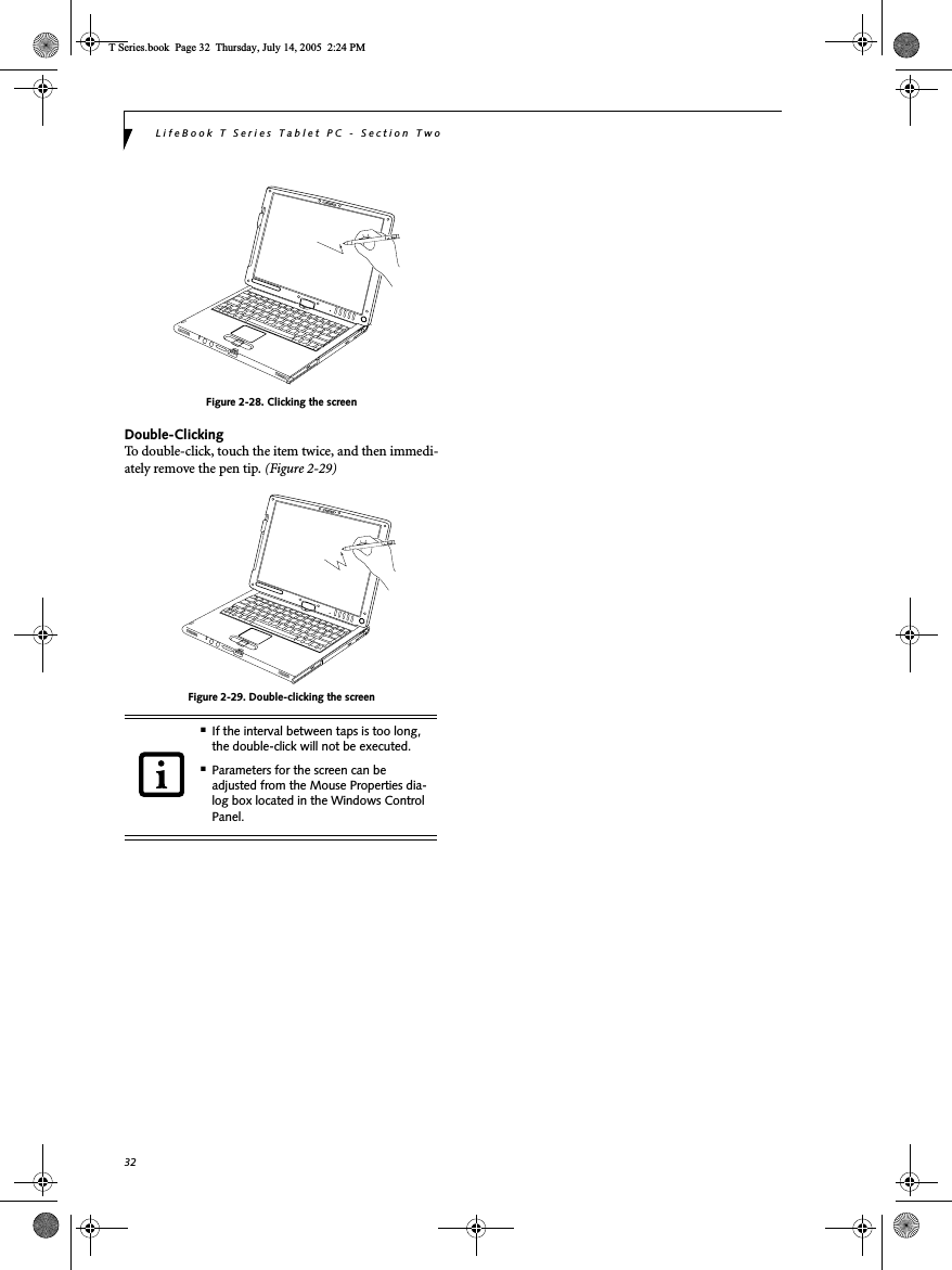 32LifeBook T Series Tablet PC - Section TwoFigure 2-28. Clicking the screenDouble-ClickingTo double-click, touch the item twice, and then immedi-ately remove the pen tip. (Figure 2-29)Figure 2-29. Double-clicking the screen■If the interval between taps is too long, the double-click will not be executed.■Parameters for the screen can be adjusted from the Mouse Properties dia-log box located in the Windows Control Panel.T Series.book  Page 32  Thursday, July 14, 2005  2:24 PM