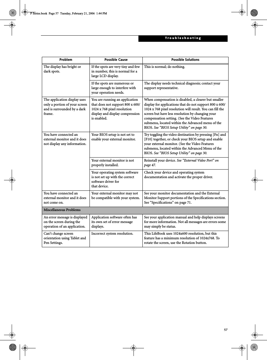 57TroubleshootingThe display has bright or dark spots.If the spots are very tiny and few in number, this is normal for a large LCD display.This is normal; do nothing.If the spots are numerous or large enough to interfere with your operation needs.The display needs technical diagnosis; contact your support representative.The application display uses only a portion of your screen and is surrounded by a dark frame.You are running an application that does not support 800 x 600/1024 x 768 pixel resolution display and display compression is enabled.When compensation is disabled, a clearer but smaller display for applications that do not support 800 x 600/1024 x 768 pixel resolution will result. You can fill the screen but have less resolution by changing your compensation setting. (See the Video Features submenu, located within the Advanced menu of the BIOS. See “BIOS Setup Utility” on page 30.You have connected an external monitor and it does not display any information.Your BIOS setup is not set to enable your external monitor.Try toggling the video destination by pressing [Fn] and [F10] together, or check your BIOS setup and enable your external monitor. (See the Video Features submenu, located within the Advanced Menu of the BIOS. See “BIOS Setup Utility” on page 30.Your external monitor is not properly installed. Reinstall your device. See “External Video Port” on page 47.Your operating system software is not set up with the correct software driver forthat device.Check your device and operating system documentation and activate the proper driver.You have connected an external monitor and it does not come on.Your external monitor may not be compatible with your system.See your monitor documentation and the External Monitor Support portions of the Specifications section. See “Specifications” on page 71.Miscellaneous ProblemsAn error message is displayed on the screen during the operation of an application.Application software often has its own set of error message displays. See your application manual and help displays screens for more information. Not all messages are errors some may simply be status.Can’t change screen orientation using Tablet and Pen Settings.Incorrect system resolution. This LifeBook uses 1024x600 resolution, but this feature has a minimum resolution of 1024x768. To rotate the screen, use the Rotation button.Problem Possible Cause Possible SolutionsP Series.book  Page 57  Tuesday, February 21, 2006  1:44 PM