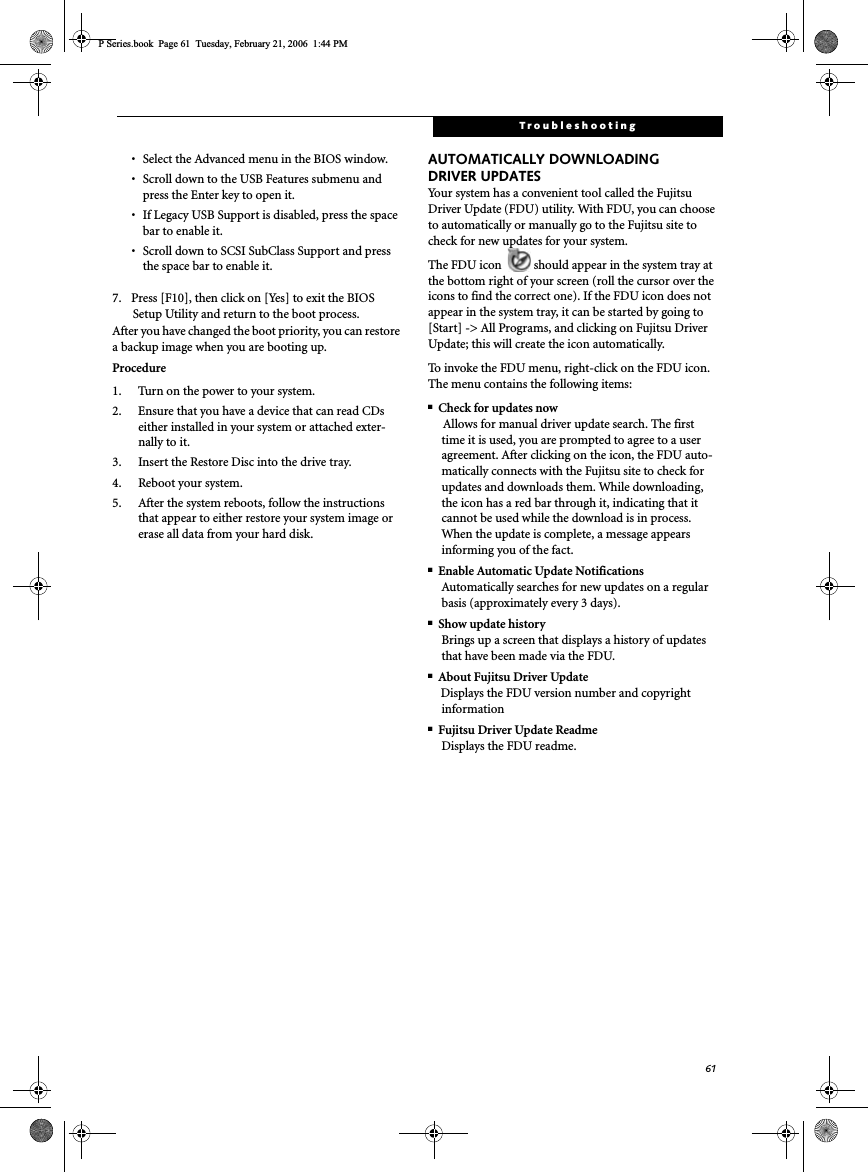 61Troubleshooting• Select the Advanced menu in the BIOS window.• Scroll down to the USB Features submenu and press the Enter key to open it.• If Legacy USB Support is disabled, press the space bar to enable it.• Scroll down to SCSI SubClass Support and press the space bar to enable it. 7. Press [F10], then click on [Yes] to exit the BIOS Setup Utility and return to the boot process.After you have changed the boot priority, you can restore a backup image when you are booting up.Procedure1. Turn on the power to your system.2. Ensure that you have a device that can read CDs either installed in your system or attached exter-nally to it.3. Insert the Restore Disc into the drive tray.4. Reboot your system.5. After the system reboots, follow the instructions that appear to either restore your system image or erase all data from your hard disk.AUTOMATICALLY DOWNLOADING DRIVER UPDATESYour system has a convenient tool called the Fujitsu Driver Update (FDU) utility. With FDU, you can choose to automatically or manually go to the Fujitsu site to check for new updates for your system.The FDU icon  should appear in the system tray at the bottom right of your screen (roll the cursor over the icons to find the correct one). If the FDU icon does not appear in the system tray, it can be started by going to [Start] -&gt; All Programs, and clicking on Fujitsu Driver Update; this will create the icon automatically.To invoke the FDU menu, right-click on the FDU icon. The menu contains the following items:■Check for updates nowAllows for manual driver update search. The first time it is used, you are prompted to agree to a user agreement. After clicking on the icon, the FDU auto-matically connects with the Fujitsu site to check for updates and downloads them. While downloading, the icon has a red bar through it, indicating that it cannot be used while the download is in process. When the update is complete, a message appears informing you of the fact.■Enable Automatic Update NotificationsAutomatically searches for new updates on a regular basis (approximately every 3 days).■Show update historyBrings up a screen that displays a history of updates that have been made via the FDU.■About Fujitsu Driver UpdateDisplays the FDU version number and copyright information■Fujitsu Driver Update ReadmeDisplays the FDU readme.P Series.book  Page 61  Tuesday, February 21, 2006  1:44 PM