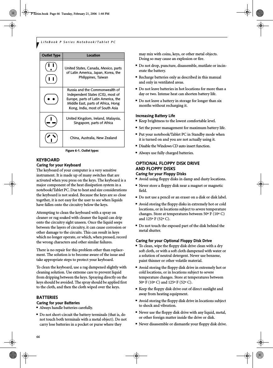 66LifeBook P Series Notebook/Tablet PCFigure 6-1. Outlet typesKEYBOARDCaring for your KeyboardThe keyboard of your computer is a very sensitive instrument. It is made up of many switches that are activated when you press on the keys. The keyboard is a major component of the heat dissipation system in a notebook/Tablet PC. Due to heat and size considerations the keyboard is not sealed. Because the keys are so close together, it is not easy for the user to see when liquids have fallen onto the circuitry below the keys. Attempting to clean the keyboard with a spray on cleaner or rag soaked with cleaner the liquid can drip onto the circuitry sight unseen. Once the liquid seeps between the layers of circuitry, it can cause corrosion or other damage to the circuits. This can result in keys which no longer operate, or which, when pressed, record the wrong characters and other similar failures.There is no repair for this problem other than replace-ment. The solution is to become aware of the issue and take appropriate steps to protect your keyboard. To clean the keyboard, use a rag dampened slightly with cleaning solution. Use extreme care to prevent liquid from dripping between the keys. Spraying directly on the keys should be avoided. The spray should be applied first to the cloth, and then the cloth wiped over the keys.BATTERIESCaring for your Batteries■Always handle batteries carefully.■Do not short-circuit the battery terminals (that is, do not touch both terminals with a metal object). Do not carry lose batteries in a pocket or purse where they may mix with coins, keys, or other metal objects. Doing so may cause an explosion or fire.■Do not drop, puncture, disassemble, mutilate or incin-erate the battery.■Recharge batteries only as described in this manual and only in ventilated areas.■Do not leave batteries in hot locations for more than a day or two. Intense heat can shorten battery life.■Do not leave a battery in storage for longer than six months without recharging it.Increasing Battery Life■Keep brightness to the lowest comfortable level.■Set the power management for maximum battery life.■Put your notebook/Tablet PC in Standby mode when it is turned on and you are not actually using it.■Disable the Windows CD auto insert function.■Always use fully charged batteries.OPTIONAL FLOPPY DISK DRIVE AND FLOPPY DISKSCaring for your Floppy Disks■Avoid using floppy disks in damp and dusty locations.■Never store a floppy disk near a magnet or magnetic field.■Do not use a pencil or an eraser on a disk or disk label.■Avoid storing the floppy disks in extremely hot or cold locations, or in locations subject to severe temperature changes. Store at temperatures between 50º F (10º C) and 125º F (52º C).■Do not touch the exposed part of the disk behind the metal shutter.Caring for your Optional Floppy Disk Drive■To clean, wipe the floppy disk drive clean with a dry soft cloth, or with a soft cloth dampened with water or a solution of neutral detergent. Never use benzene, paint thinner or other volatile material.■Avoid storing the floppy disk drive in extremely hot or cold locations, or in locations subject to severe temperature changes. Store at temperatures between 50º F (10º C) and 125º F (52º C).■Keep the floppy disk drive out of direct sunlight and away from heating equipment.■Avoid storing the floppy disk drive in locations subject to shock and vibration.■Never use the floppy disk drive with any liquid, metal, or other foreign matter inside the drive or disk.■Never disassemble or dismantle your floppy disk drive.Outlet Type LocationUnited States, Canada, Mexico, parts of Latin America, Japan, Korea, the Philippines, TaiwanRussia and the Commonwealth of Independent States (CIS), most of Europe, parts of Latin America, the Middle East, parts of Africa, Hong Kong, India, most of South AsiaUnited Kingdom, Ireland, Malaysia, Singapore, parts of AfricaChina, Australia, New ZealandP Series.book  Page 66  Tuesday, February 21, 2006  1:44 PM