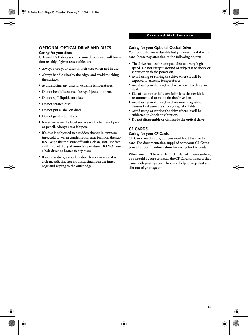 67Care and MaintenanceOPTIONAL OPTICAL DRIVE AND DISCSCaring for your discsCDs and DVD discs are precision devices and will func-tion reliably if given reasonable care.■Always store your discs in their case when not in use.■Always handle discs by the edges and avoid touching the surface.■Avoid storing any discs in extreme temperatures.■Do not bend discs or set heavy objects on them.■Do not spill liquids on discs.■Do not scratch discs.■Do not put a label on discs.■Do not get dust on discs.■Never write on the label surface with a ballpoint pen or pencil. Always use a felt pen.■If a disc is subjected to a sudden change in tempera-ture, cold to warm condensation may form on the sur-face. Wipe the moisture off with a clean, soft, lint free cloth and let it dry at room temperature. DO NOT use a hair dryer or heater to dry discs.■If a disc is dirty, use only a disc cleaner or wipe it with a clean, soft, lint free cloth starting from the inner edge and wiping to the outer edge.Caring for your Optional Optical DriveYour optical drive is durable but you must treat it with care. Please pay attention to the following points:■The drive rotates the compact disk at a very high speed. Do not carry it around or subject it to shock or vibration with the power on.■Avoid using or storing the drive where it will be exposed to extreme temperatures.■Avoid using or storing the drive where it is damp or dusty.■Use of a commercially-available lens cleaner kit is recommended to maintain the drive lens. ■Avoid using or storing the drive near magnets or devices that generate strong magnetic fields.■Avoid using or storing the drive where it will be subjected to shock or vibration.■Do not disassemble or dismantle the optical drive.CF CARDSCaring for your CF Cards CF Cards are durable, but you must treat them with care. The documentation supplied with your CF Cards provides specific information for caring for the cards. When you don’t have a CF Card installed in your system, you should be sure to install the CF Card slot inserts that came with your system. These will help to keep dust and dirt out of your system.P Series.book  Page 67  Tuesday, February 21, 2006  1:44 PM