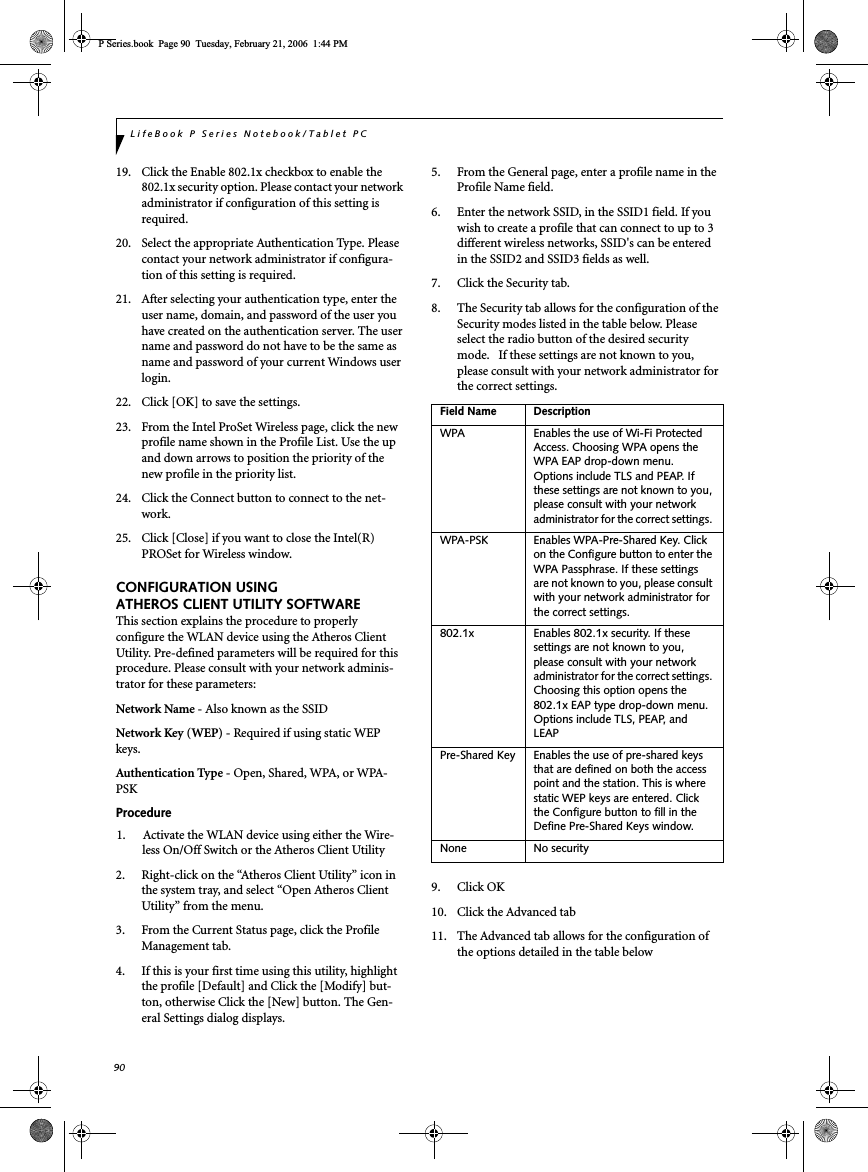 90LifeBook P Series Notebook/Tablet PC19. Click the Enable 802.1x checkbox to enable the 802.1x security option. Please contact your network administrator if configuration of this setting is required.20. Select the appropriate Authentication Type. Please contact your network administrator if configura-tion of this setting is required.21. After selecting your authentication type, enter the user name, domain, and password of the user you have created on the authentication server. The user name and password do not have to be the same as name and password of your current Windows user login.22. Click [OK] to save the settings.23. From the Intel ProSet Wireless page, click the new profile name shown in the Profile List. Use the up and down arrows to position the priority of the new profile in the priority list. 24. Click the Connect button to connect to the net-work. 25. Click [Close] if you want to close the Intel(R) PROSet for Wireless window.CONFIGURATION USING ATHEROS CLIENT UTILITY SOFTWAREThis section explains the procedure to properly configure the WLAN device using the Atheros Client Utility. Pre-defined parameters will be required for this procedure. Please consult with your network adminis-trator for these parameters:Network Name - Also known as the SSIDNetwork Key (WEP) - Required if using static WEP keys. Authentication Type - Open, Shared, WPA, or WPA-PSKProcedure1. Activate the WLAN device using either the Wire-less On/Off Switch or the Atheros Client Utility2. Right-click on the “Atheros Client Utility” icon in the system tray, and select “Open Atheros Client Utility” from the menu.3. From the Current Status page, click the Profile Management tab. 4. If this is your first time using this utility, highlight the profile [Default] and Click the [Modify] but-ton, otherwise Click the [New] button. The Gen-eral Settings dialog displays. 5. From the General page, enter a profile name in the Profile Name field. 6. Enter the network SSID, in the SSID1 field. If you wish to create a profile that can connect to up to 3 different wireless networks, SSID&apos;s can be entered in the SSID2 and SSID3 fields as well.7. Click the Security tab. 8. The Security tab allows for the configuration of the Security modes listed in the table below. Please select the radio button of the desired security mode.   If these settings are not known to you, please consult with your network administrator for the correct settings. 9. Click OK10. Click the Advanced tab11. The Advanced tab allows for the configuration of the options detailed in the table belowField Name DescriptionWPA Enables the use of Wi-Fi Protected Access. Choosing WPA opens the WPA EAP drop-down menu. Options include TLS and PEAP. If these settings are not known to you, please consult with your network administrator for the correct settings. WPA-PSK Enables WPA-Pre-Shared Key. Click on the Configure button to enter the WPA Passphrase. If these settings are not known to you, please consult with your network administrator for the correct settings. 802.1x Enables 802.1x security. If these settings are not known to you, please consult with your network administrator for the correct settings. Choosing this option opens the 802.1x EAP type drop-down menu. Options include TLS, PEAP, and LEAPPre-Shared Key Enables the use of pre-shared keys that are defined on both the access point and the station. This is where static WEP keys are entered. Click the Configure button to fill in the Define Pre-Shared Keys window.None No securityP Series.book  Page 90  Tuesday, February 21, 2006  1:44 PM