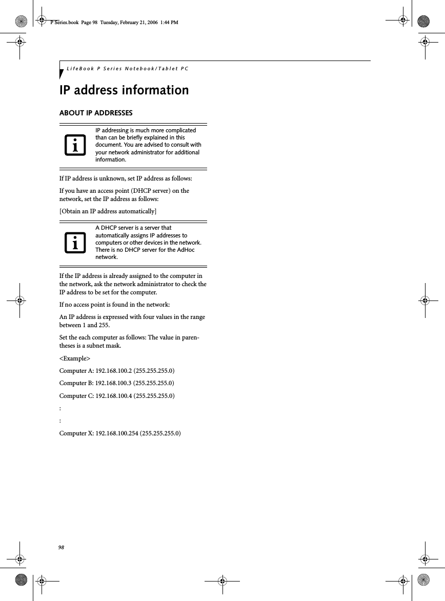 98LifeBook P Series Notebook/Tablet PCIP address informationABOUT IP ADDRESSESIf IP address is unknown, set IP address as follows:If you have an access point (DHCP server) on the network, set the IP address as follows:[Obtain an IP address automatically]If the IP address is already assigned to the computer in the network, ask the network administrator to check the IP address to be set for the computer.If no access point is found in the network:An IP address is expressed with four values in the range between 1 and 255.Set the each computer as follows: The value in paren-theses is a subnet mask.&lt;Example&gt;Computer A: 192.168.100.2 (255.255.255.0)Computer B: 192.168.100.3 (255.255.255.0)Computer C: 192.168.100.4 (255.255.255.0)::Computer X: 192.168.100.254 (255.255.255.0)IP addressing is much more complicated than can be briefly explained in this document. You are advised to consult with your network administrator for additional information.A DHCP server is a server that automatically assigns IP addresses to computers or other devices in the network. There is no DHCP server for the AdHoc network.P Series.book  Page 98  Tuesday, February 21, 2006  1:44 PM