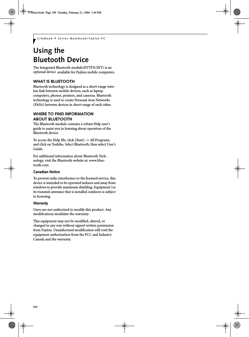 100LifeBook P Series Notebook/Tablet PCUsing theBluetooth DeviceThe Integrated Bluetooth module(EYTF3CSFT) is anoptional device available for Fujitsu mobile computers.WHAT IS BLUETOOTHBluetooth technology is designed as a short-range wire-less link between mobile devices, such as laptopcomputers, phones, printers, and cameras. Bluetoothtechnology is used to create Personal Area Networks(PANs) between devices in short-range of each other.WHERE TO FIND INFORMATIONABOUT BLUETOOTHThe Bluetooth module contains a robust Help user’sguide to assist you in learning about operation of theBluetooth device.To access the Help file, click [Start] -&gt; All Programs,and click on Toshiba. Select Bluetooth, then select User’sGuide.For additional information about Bluetooth Tech-nology, visit the Bluetooth website at: www.blue-tooth.com.Canadian NoticeTo prevent radio interference to the licensed service, thisdevice is intended to be operated indoors and away fromwindows to provide maximum shielding. Equipment (orits transmit antenna) that is installed outdoors is subjectto licensing.WarrantyUsers are not authorized to modify this product. Anymodifications invalidate the warranty.This equipment may not be modified, altered, orchanged in any way without signed written permissionfrom Fujitsu. Unauthorized modification will void theequipment authorization from the FCC and IndustryCanada and the warranty.P Series.book Page 100 Tuesday, February 21, 2006 1:44 PM