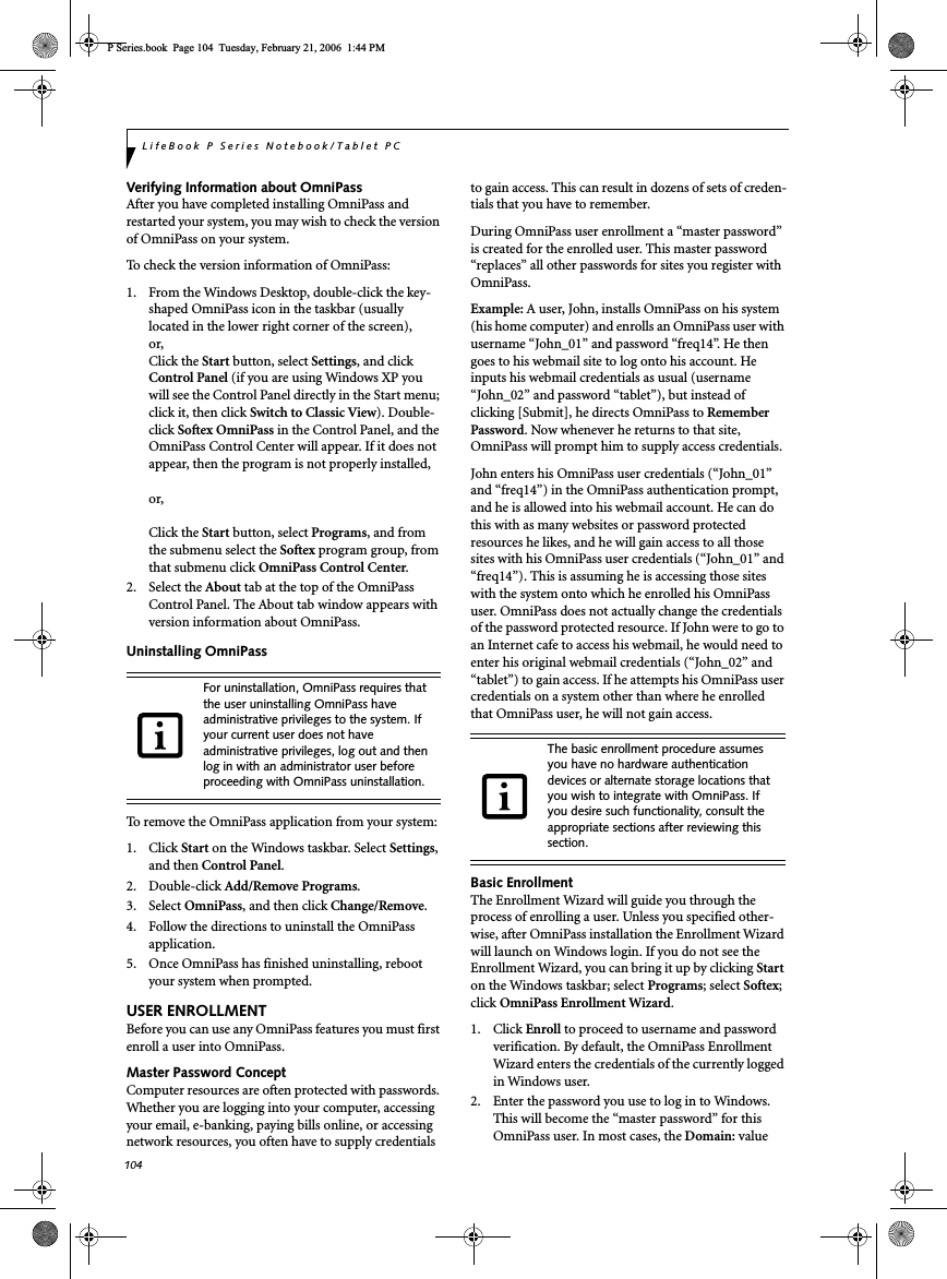 104LifeBook P Series Notebook/Tablet PCVerifying Information about OmniPassAfter you have completed installing OmniPass and restarted your system, you may wish to check the version of OmniPass on your system.To check the version information of OmniPass:1.  From the Windows Desktop, double-click the key-shaped OmniPass icon in the taskbar (usually located in the lower right corner of the screen),or,Click the Start button, select Settings, and clickControl Panel (if you are using Windows XP you will see the Control Panel directly in the Start menu; click it, then click Switch to Classic View). Double-click Softex OmniPass in the Control Panel, and the OmniPass Control Center will appear. If it does not appear, then the program is not properly installed,or,Click the Start button, select Programs, and from the submenu select the Softex program group, from that submenu click OmniPass Control Center.2. Select the About tab at the top of the OmniPass Control Panel. The About tab window appears with version information about OmniPass.Uninstalling OmniPassTo remove the OmniPass application from your system:1. Click Start on the Windows taskbar. Select Settings,and then Control Panel.2. Double-click Add/Remove Programs.3. Select OmniPass, and then click Change/Remove.4.  Follow the directions to uninstall the OmniPass application.5.  Once OmniPass has finished uninstalling, reboot your system when prompted.USER ENROLLMENTBefore you can use any OmniPass features you must first enroll a user into OmniPass.Master Password ConceptComputer resources are often protected with passwords. Whether you are logging into your computer, accessing your email, e-banking, paying bills online, or accessing network resources, you often have to supply credentials to gain access. This can result in dozens of sets of creden-tials that you have to remember.During OmniPass user enrollment a “master password” is created for the enrolled user. This master password “replaces” all other passwords for sites you register with OmniPass. Example: A user, John, installs OmniPass on his system (his home computer) and enrolls an OmniPass user with username “John_01” and password “freq14”. He then goes to his webmail site to log onto his account. He inputs his webmail credentials as usual (username “John_02” and password “tablet”), but instead of clicking [Submit], he directs OmniPass to Remember Password. Now whenever he returns to that site, OmniPass will prompt him to supply access credentials. John enters his OmniPass user credentials (“John_01” and “freq14”) in the OmniPass authentication prompt, and he is allowed into his webmail account. He can do this with as many websites or password protected resources he likes, and he will gain access to all those sites with his OmniPass user credentials (“John_01” and “freq14”). This is assuming he is accessing those sites with the system onto which he enrolled his OmniPass user. OmniPass does not actually change the credentials of the password protected resource. If John were to go to an Internet cafe to access his webmail, he would need to enter his original webmail credentials (“John_02” and “tablet”) to gain access. If he attempts his OmniPass user credentials on a system other than where he enrolled that OmniPass user, he will not gain access.Basic EnrollmentThe Enrollment Wizard will guide you through the process of enrolling a user. Unless you specified other-wise, after OmniPass installation the Enrollment Wizard will launch on Windows login. If you do not see the Enrollment Wizard, you can bring it up by clicking Starton the Windows taskbar; select Programs; select Softex;click OmniPass Enrollment Wizard.1. Click Enroll to proceed to username and password verification. By default, the OmniPass Enrollment Wizard enters the credentials of the currently logged in Windows user.2. Enter the password you use to log in to Windows. This will become the “master password” for this OmniPass user. In most cases, the Domain: value For uninstallation, OmniPass requires that the user uninstalling OmniPass have administrative privileges to the system. If your current user does not have administrative privileges, log out and then log in with an administrator user before proceeding with OmniPass uninstallation.The basic enrollment procedure assumes you have no hardware authentication devices or alternate storage locations that you wish to integrate with OmniPass. If you desire such functionality, consult the appropriate sections after reviewing this section.P Series.book  Page 104  Tuesday, February 21, 2006  1:44 PM