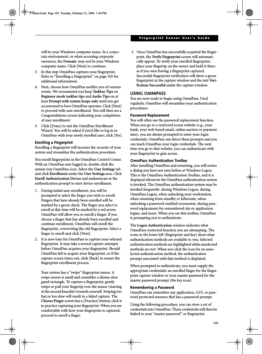 105FIngerprint Sensor User’s Guide will be your Windows computer name. In a corpo-rate environment, or when accessing corporate resources, the Domain: may not be your Windows computer name. Click [Next] to continue.3. In this step OmniPass captures your fingerprint. Refer to “Enrolling a Fingerprint” on page 105 for additional information.4. Next, choose how OmniPass notifies you of various events. We recommend you keep Taskbar Tips onBeginner mode taskbar tips and Audio Tips on at least Prompt with system beeps only until you get accustomed to how OmniPass operates. Click [Next]to proceed with user enrollment. You will then see a Congratulations screen indicating your completion of user enrollment.5. Click [Done] to exit the OmniPass Enrollment Wizard. You will be asked if you’d like to log in to OmniPass with your newly enrolled user; click [Yes].Enrolling a FingerprintEnrolling a fingerprint will increase the security of your system and streamline the authentication procedure. You enroll fingerprints in the OmniPass Control Center. With an OmniPass user logged in, double-click the system tray OmniPass icon. Select the User Settings tab and click Enrollment under the User Settings area. Click Enroll Authentication Device and authenticate at the authentication prompt to start device enrollment.1. During initial user enrollment, you will be prompted to select the finger you wish to enroll. Fingers that have already been enrolled will be marked by a green check. The finger you select to enroll at this time will be marked by a red arrow. OmniPass will allow you re-enroll a finger. If you choose a finger that has already been enrolled and continue enrollment, OmniPass will enroll the fingerprint, overwriting the old fingerprint. Select a finger to enroll and click [Next].2. It is now time for OmniPass to capture your selected fingerprint. It may take a several capture attempts before OmniPass acquires your fingerprint. Should OmniPass fail to acquire your fingerprint, or if the capture screen times out, click [Back] to restart the fingerprint enrollment process. Your system has a “swipe” fingerprint sensor. A swipe sensor is small and resembles a skinny elon-gated rectangle. To capture a fingerprint, gently swipe or pull your fingertip over the sensor (starting at the second knuckle) towards yourself. Swiping too fast or too slow will result in a failed capture. The Choose Finger screen has a [Practice] button; click it to practice capturing your fingerprint. When you are comfortable with how your fingerprint is captured, proceed to enroll a finger.3.  Once OmniPass has successfully acquired the finger-print, the Verify Fingerprint screen will automati-cally appear. To verify your enrolled fingerprint, place your fingertip on the sensor and hold it there as if you were having a fingerprint captured. Successful fingerprint verification will show a green fingerprint in the capture window and the text Ve r i-fication Successful under the capture window.USING OMNIPASSYou are now ready to begin using OmniPass. Used regularly, OmniPass will streamline your authentication procedures.Password ReplacementYou will often use the password replacement function. When you go to a restricted access website (e.g., your bank, your web-based email, online auction or payment sites), you are always prompted to enter your login credentials. OmniPass can detect these prompts and you can teach OmniPass your login credentials. The next time you go to that website, you can authenticate with your fingerprint to gain access.OmniPass Authentication ToolbarAfter installing OmniPass and restarting, you will notice a dialog you have not seen before at Windows Logon. This is the OmniPass Authentication Toolbar, and it is displayed whenever the OmniPass authentication system is invoked. The OmniPass authentication system may be invoked frequently: during Windows Logon, during OmniPass Logon, when unlocking your workstation, when resuming from standby or hibernate, when unlocking a password-enabled screensaver, during pass-word replacement for remembered site or application logins, and more. When you see this toolbar, OmniPass is prompting you to authenticate.The Logon Authentication window indicates what OmniPass-restricted function you are attempting. The icons in the lower left (fingerprint and key) show what authentication methods are available to you. Selected authentication methods are highlighted while unselected methods are not. When you click the icon for an unse-lected authentication method, the authentication prompt associated with that method is displayed.When prompted to authenticate, you must supply the appropriate credentials: an enrolled finger for the finger-print capture window or your master password for the master password prompt (the key icon).Remembering a PasswordOmniPass can remember any application, GUI, or pass-word protected resource that has a password prompt.Using the following procedure, you can store a set of credentials into OmniPass. These credentials will then be linked to your “master password” or fingerprint.P Series.book  Page 105  Tuesday, February 21, 2006  1:44 PM