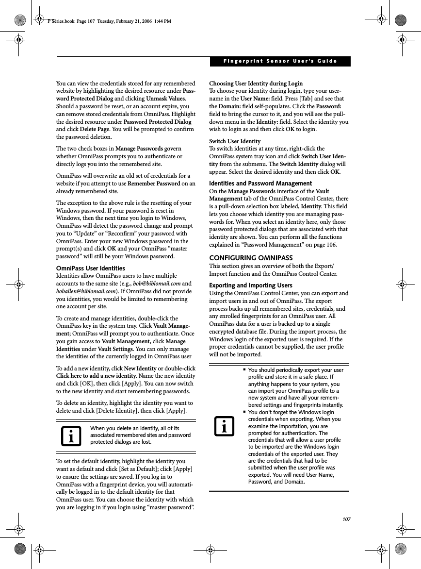 107FIngerprint Sensor User’s Guide You can view the credentials stored for any remembered website by highlighting the desired resource under Pass-word Protected Dialog and clicking Unmask Values.Should a password be reset, or an account expire, you can remove stored credentials from OmniPass. Highlight the desired resource under Password Protected Dialog and click Delete Page. You will be prompted to confirm the password deletion.The two check boxes in Manage Passwords govern whether OmniPass prompts you to authenticate or directly logs you into the remembered site.OmniPass will overwrite an old set of credentials for a website if you attempt to use Remember Password on an already remembered site. The exception to the above rule is the resetting of your Windows password. If your password is reset in Windows, then the next time you login to Windows, OmniPass will detect the password change and prompt you to “Update” or “Reconfirm” your password with OmniPass. Enter your new Windows password in the prompt(s) and click OK and your OmniPass “master password” will still be your Windows password.OmniPass User IdentitiesIdentities allow OmniPass users to have multiple accounts to the same site (e.g., bob@biblomail.com and boballen@biblomail.com). If OmniPass did not provide you identities, you would be limited to remembering one account per site.To create and manage identities, double-click the OmniPass key in the system tray. Click Vault Manage-ment; OmniPass will prompt you to authenticate. Once you gain access to Vault Management, click Manage Identities under Vault Settings. You can only manage the identities of the currently logged in OmniPass userTo add a new identity, click New Identity or double-clickClick here to add a new identity. Name the new identity and click [OK], then click [Apply]. You can now switch to the new identity and start remembering passwords.To delete an identity, highlight the identity you want to delete and click [Delete Identity], then click [Apply].To set the default identity, highlight the identity you want as default and click [Set as Default]; click [Apply] to ensure the settings are saved. If you log in to OmniPass with a fingerprint device, you will automati-cally be logged in to the default identity for that OmniPass user. You can choose the identity with which you are logging in if you login using “master password”.Choosing User Identity during LoginTo choose your identity during login, type your user-name in the User Name: field. Press [Tab] and see that the Domain: field self-populates. Click the Password: field to bring the cursor to it, and you will see the pull-down menu in the Identity: field. Select the identity you wish to login as and then click OK to login.Switch User IdentityTo switch identities at any time, right-click the OmniPass system tray icon and click Switch User Iden-tity from the submenu. The Switch Identity dialog will appear. Select the desired identity and then click OK.Identities and Password ManagementOn the Manage Passwords interface of the Va u l t  Management tab of the OmniPass Control Center, there is a pull-down selection box labeled, Identity. This field lets you choose which identity you are managing pass-words for. When you select an identity here, only those password protected dialogs that are associated with that identity are shown. You can perform all the functions explained in “Password Management” on page 106.CONFIGURING OMNIPASSThis section gives an overview of both the Export/Import function and the OmniPass Control Center. Exporting and Importing UsersUsing the OmniPass Control Center, you can export and import users in and out of OmniPass. The export process backs up all remembered sites, credentials, and any enrolled fingerprints for an OmniPass user. All OmniPass data for a user is backed up to a single encrypted database file. During the import process, the Windows login of the exported user is required. If the proper credentials cannot be supplied, the user profile will not be imported.When you delete an identity, all of its associated remembered sites and password protected dialogs are lost.■You should periodically export your user profile and store it in a safe place. If anything happens to your system, you can import your OmniPass profile to a new system and have all your remem-bered settings and fingerprints instantly.■You don&apos;t forget the Windows login credentials when exporting. When you examine the importation, you are prompted for authentication. The credentials that will allow a user profile to be imported are the Windows login credentials of the exported user. They are the credentials that had to be submitted when the user profile was exported. You will need User Name, Password, and Domain.P Series.book  Page 107  Tuesday, February 21, 2006  1:44 PM