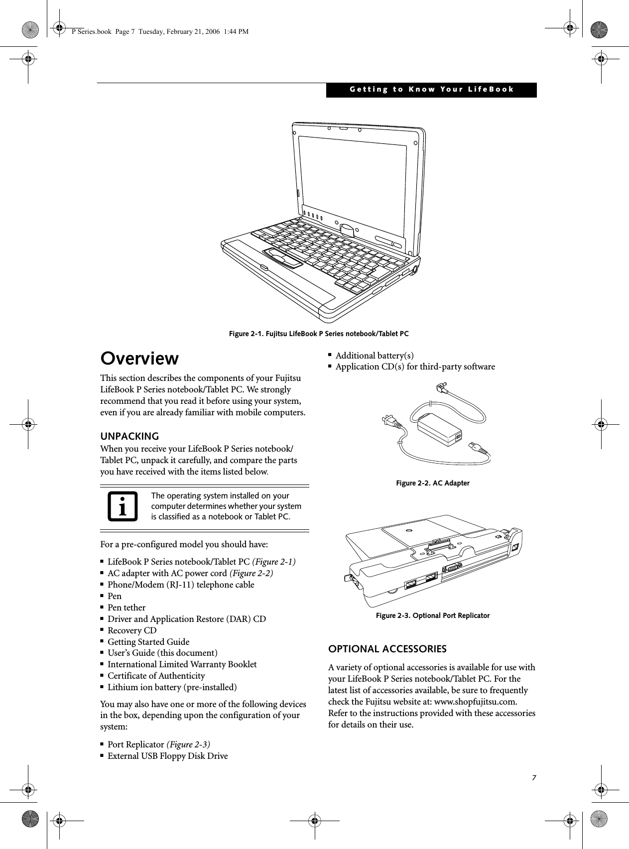 7Getting to Know Your LifeBook Figure 2-1. Fujitsu LifeBook P Series notebook/Tablet PC OverviewThis section describes the components of your Fujitsu LifeBook P Series notebook/Tablet PC. We strongly recommend that you read it before using your system, even if you are already familiar with mobile computers.UNPACKINGWhen you receive your LifeBook P Series notebook/Tablet PC, unpack it carefully, and compare the parts you have received with the items listed below.For a pre-configured model you should have:■LifeBook P Series notebook/Tablet PC (Figure 2-1)■AC adapter with AC power cord (Figure 2-2)■Phone/Modem (RJ-11) telephone cable■Pen■Pen tether■Driver and Application Restore (DAR) CD■Recovery CD■Getting Started Guide■User’s Guide (this document)■International Limited Warranty Booklet■Certificate of Authenticity■Lithium ion battery (pre-installed)You may also have one or more of the following devices in the box, depending upon the configuration of your system:■Port Replicator (Figure 2-3)■External USB Floppy Disk Drive■Additional battery(s)■Application CD(s) for third-party software Figure 2-2. AC AdapterFigure 2-3. Optional Port ReplicatorOPTIONAL ACCESSORIESA variety of optional accessories is available for use with your LifeBook P Series notebook/Tablet PC. For the latest list of accessories available, be sure to frequently check the Fujitsu website at: www.shopfujitsu.com. Refer to the instructions provided with these accessories for details on their use.The operating system installed on your computer determines whether your system is classified as a notebook or Tablet PC.P Series.book  Page 7  Tuesday, February 21, 2006  1:44 PM