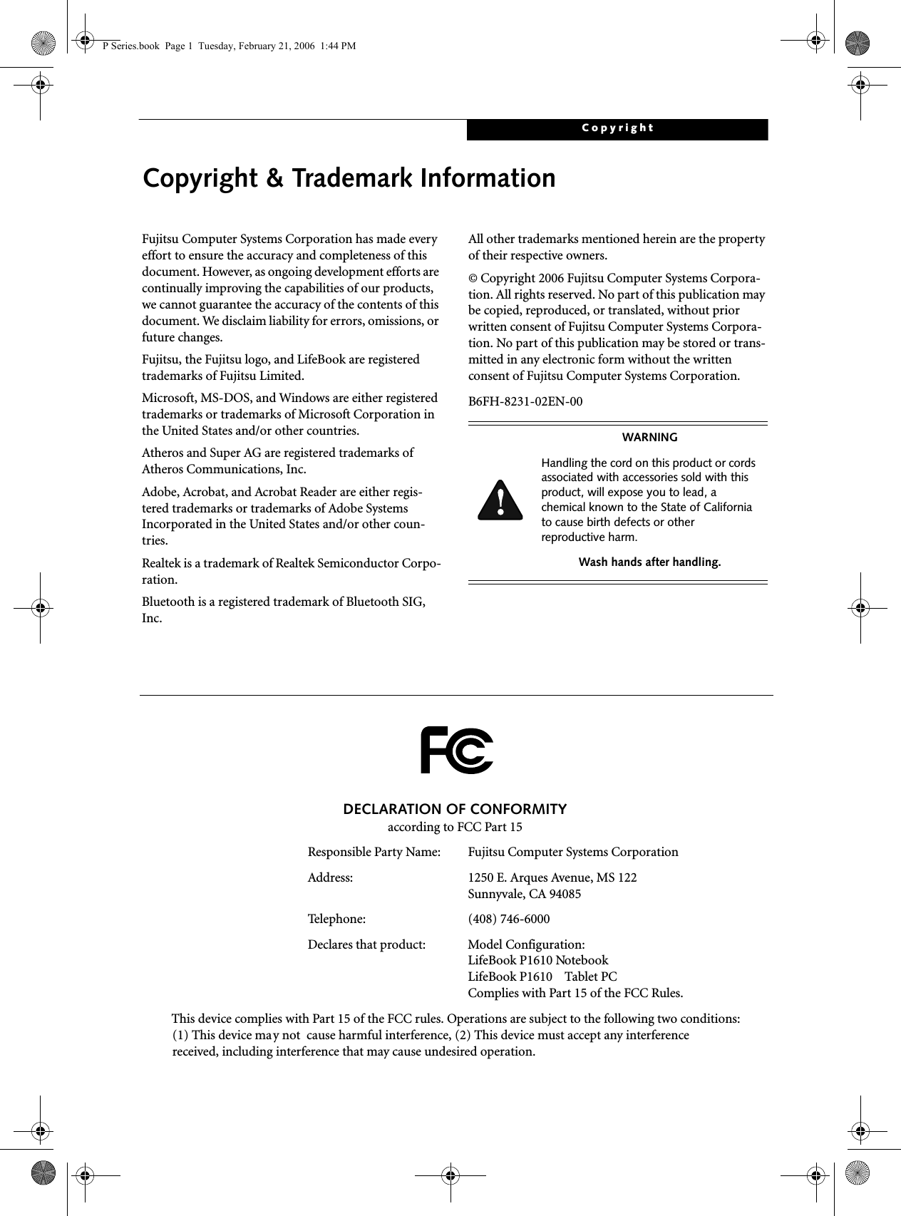 CopyrightCopyright &amp; Trademark InformationFujitsu Computer Systems Corporation has made every effort to ensure the accuracy and completeness of this document. However, as ongoing development efforts are continually improving the capabilities of our products, we cannot guarantee the accuracy of the contents of this document. We disclaim liability for errors, omissions, or future changes.Fujitsu, the Fujitsu logo, and LifeBook are registered trademarks of Fujitsu Limited.Microsoft, MS-DOS, and Windows are either registered trademarks or trademarks of Microsoft Corporation in the United States and/or other countries.Atheros and Super AG are registered trademarks of Atheros Communications, Inc.Adobe, Acrobat, and Acrobat Reader are either regis-tered trademarks or trademarks of Adobe Systems Incorporated in the United States and/or other coun-tries.Realtek is a trademark of Realtek Semiconductor Corpo-ration.Bluetooth is a registered trademark of Bluetooth SIG, Inc.All other trademarks mentioned herein are the property of their respective owners.© Copyright 2006 Fujitsu Computer Systems Corpora-tion. All rights reserved. No part of this publication may be copied, reproduced, or translated, without prior written consent of Fujitsu Computer Systems Corpora-tion. No part of this publication may be stored or trans-mitted in any electronic form without the written consent of Fujitsu Computer Systems Corporation.B6FH-8231-02EN-00WARNINGHandling the cord on this product or cords associated with accessories sold with this product, will expose you to lead, a chemical known to the State of California to cause birth defects or other reproductive harm. Wash hands after handling.DECLARATION OF CONFORMITYaccording to FCC Part 15Responsible Party Name: Fujitsu Computer Systems CorporationAddress:  1250 E. Arques Avenue, MS 122Sunnyvale, CA 94085Telephone: (408) 746-6000Declares that product: Model Configuration:LifeBook P1610 Notebook LifeBook P1610    Tablet PCComplies with Part 15 of the FCC Rules.This device complies with Part 15 of the FCC rules. Operations are subject to the following two conditions:(1) This device may not  cause harmful interference, (2) This device must accept any interference received, including interference that may cause undesired operation.P Series.book  Page 1  Tuesday, February 21, 2006  1:44 PM