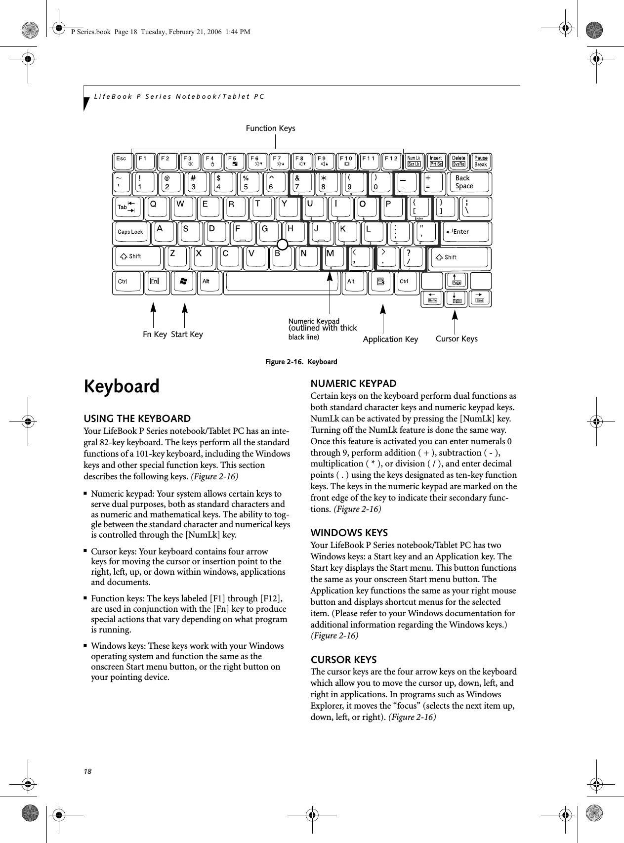 18LifeBook P Series Notebook/Tablet PCFigure 2-16.  KeyboardKeyboardUSING THE KEYBOARDYour LifeBook P Series notebook/Tablet PC has an inte-gral 82-key keyboard. The keys perform all the standard functions of a 101-key keyboard, including the Windows keys and other special function keys. This section describes the following keys. (Figure 2-16)■Numeric keypad: Your system allows certain keys to serve dual purposes, both as standard characters and as numeric and mathematical keys. The ability to tog-gle between the standard character and numerical keys is controlled through the [NumLk] key.■Cursor keys: Your keyboard contains four arrowkeys for moving the cursor or insertion point to the right, left, up, or down within windows, applications and documents. ■Function keys: The keys labeled [F1] through [F12], are used in conjunction with the [Fn] key to produce special actions that vary depending on what program is running. ■Windows keys: These keys work with your Windows operating system and function the same as the onscreen Start menu button, or the right button on your pointing device.NUMERIC KEYPADCertain keys on the keyboard perform dual functions as both standard character keys and numeric keypad keys. NumLk can be activated by pressing the [NumLk] key. Turning off the NumLk feature is done the same way. Once this feature is activated you can enter numerals 0 through 9, perform addition ( + ), subtraction ( - ),multiplication ( * ), or division ( / ), and enter decimal points ( . ) using the keys designated as ten-key function keys. The keys in the numeric keypad are marked on the front edge of the key to indicate their secondary func-tions. (Figure 2-16) WINDOWS KEYSYour LifeBook P Series notebook/Tablet PC has two Windows keys: a Start key and an Application key. The Start key displays the Start menu. This button functions the same as your onscreen Start menu button. The Application key functions the same as your right mouse button and displays shortcut menus for the selected item. (Please refer to your Windows documentation for additional information regarding the Windows keys.) (Figure 2-16)CURSOR KEYSThe cursor keys are the four arrow keys on the keyboard which allow you to move the cursor up, down, left, and right in applications. In programs such as Windows Explorer, it moves the “focus” (selects the next item up, down, left, or right). (Figure 2-16)Back SpaceFn Key Start KeyFunction KeysNumeric KeypadApplication Key Cursor Keys(outlined with thickblack line) P Series.book  Page 18  Tuesday, February 21, 2006  1:44 PM