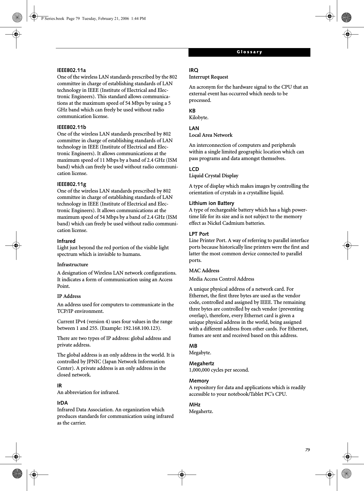 79GlossaryIEEE802.11aOne of the wireless LAN standards prescribed by the 802 committee in charge of establishing standards of LAN technology in IEEE (Institute of Electrical and Elec-tronic Engineers). This standard allows communica-tions at the maximum speed of 54 Mbps by using a 5 GHz band which can freely be used without radio communication license. IEEE802.11bOne of the wireless LAN standards prescribed by 802 committee in charge of establishing standards of LAN technology in IEEE (Institute of Electrical and Elec-tronic Engineers). It allows communications at the maximum speed of 11 Mbps by a band of 2.4 GHz (ISM band) which can freely be used without radio communi-cation license. IEEE802.11gOne of the wireless LAN standards prescribed by 802 committee in charge of establishing standards of LAN technology in IEEE (Institute of Electrical and Elec-tronic Engineers). It allows communications at the maximum speed of 54 Mbps by a band of 2.4 GHz (ISM band) which can freely be used without radio communi-cation license. InfraredLight just beyond the red portion of the visible light spectrum which is invisible to humans.InfrastructureA designation of Wireless LAN network configurations. It indicates a form of communication using an Access Point. IP AddressAn address used for computers to communicate in the TCP/IP environment.Current IPv4 (version 4) uses four values in the range between 1 and 255. (Example: 192.168.100.123).There are two types of IP address: global address and private address.The global address is an only address in the world. It is controlled by JPNIC (Japan Network Information Center). A private address is an only address in the closed network.IRAn abbreviation for infrared.IrDAInfrared Data Association. An organization which produces standards for communication using infrared as the carrier.IRQInterrupt RequestAn acronym for the hardware signal to the CPU that an external event has occurred which needs to be processed.KB Kilobyte.LANLocal Area NetworkAn interconnection of computers and peripherals within a single limited geographic location which can pass programs and data amongst themselves.LCDLiquid Crystal DisplayA type of display which makes images by controlling the orientation of crystals in a crystalline liquid.Lithium ion BatteryA type of rechargeable battery which has a high power-time life for its size and is not subject to the memory effect as Nickel Cadmium batteries.LPT PortLine Printer Port. A way of referring to parallel interface ports because historically line printers were the first and latter the most common device connected to parallel ports.MAC Address Media Access Control AddressA unique physical address of a network card. For Ethernet, the first three bytes are used as the vendor code, controlled and assigned by IEEE. The remaining three bytes are controlled by each vendor (preventing overlap), therefore, every Ethernet card is given a unique physical address in the world, being assigned with a different address from other cards. For Ethernet, frames are sent and received based on this address.MBMegabyte.Megahertz1,000,000 cycles per second.MemoryA repository for data and applications which is readily accessible to your notebook/Tablet PC’s CPU.MHzMegahertz.P Series.book  Page 79  Tuesday, February 21, 2006  1:44 PM