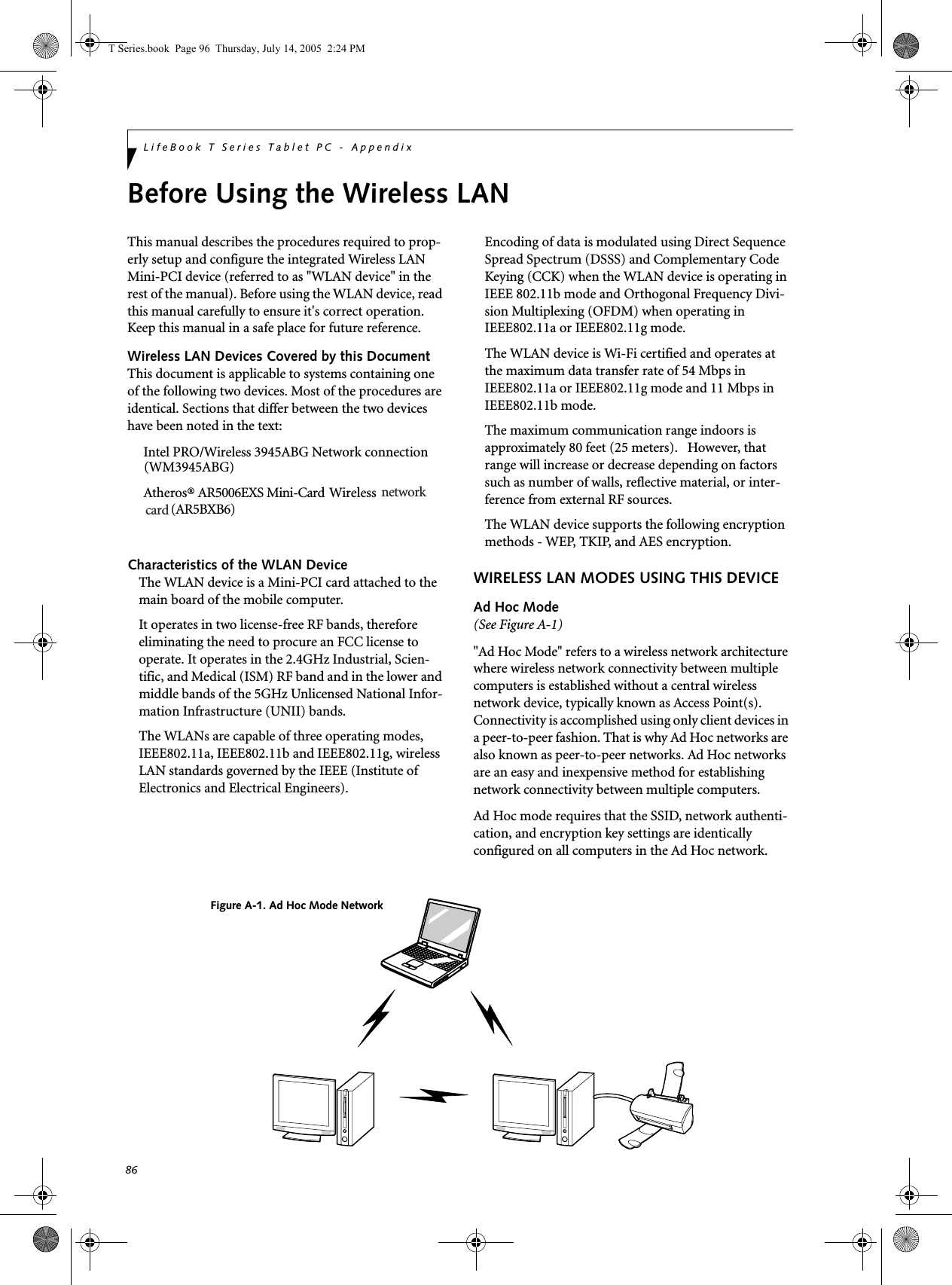 86LifeBook T Series Tablet PC - AppendixBefore Using the Wireless LANThis manual describes the procedures required to prop-erly setup and configure the integrated Wireless LAN Mini-PCI device (referred to as &quot;WLAN device&quot; in the rest of the manual). Before using the WLAN device, read this manual carefully to ensure it&apos;s correct operation. Keep this manual in a safe place for future reference.Wireless LAN Devices Covered by this DocumentThis document is applicable to systems containing one of the following two devices. Most of the procedures are identical. Sections that differ between the two devices have been noted in the text:Intel PRO/Wireless 3945ABG Network connectionAtheros® AR5006EXS Mini-Card   Wireless Characteristics of the WLAN DeviceThe WLAN device is a Mini-PCI card attached to the main board of the mobile computer. It operates in two license-free RF bands, therefore eliminating the need to procure an FCC license to operate. It operates in the 2.4GHz Industrial, Scien-tific, and Medical (ISM) RF band and in the lower and middle bands of the 5GHz Unlicensed National Infor-mation Infrastructure (UNII) bands. The WLANs are capable of three operating modes, IEEE802.11a, IEEE802.11b and IEEE802.11g, wireless LAN standards governed by the IEEE (Institute of Electronics and Electrical Engineers). Encoding of data is modulated using Direct Sequence Spread Spectrum (DSSS) and Complementary Code Keying (CCK) when the WLAN device is operating in IEEE 802.11b mode and Orthogonal Frequency Divi-sion Multiplexing (OFDM) when operating in IEEE802.11a or IEEE802.11g mode. The WLAN device is Wi-Fi certified and operates at the maximum data transfer rate of 54 Mbps in IEEE802.11a or IEEE802.11g mode and 11 Mbps in IEEE802.11b mode.The maximum communication range indoors is approximately 80 feet (25 meters).   However, that range will increase or decrease depending on factors such as number of walls, reflective material, or inter-ference from external RF sources.The WLAN device supports the following encryption methods - WEP, TKIP, and AES encryption.WIRELESS LAN MODES USING THIS DEVICEAd Hoc Mode (See Figure A-1)&quot;Ad Hoc Mode&quot; refers to a wireless network architecture where wireless network connectivity between multiple computers is established without a central wireless network device, typically known as Access Point(s). Connectivity is accomplished using only client devices in a peer-to-peer fashion. That is why Ad Hoc networks are also known as peer-to-peer networks. Ad Hoc networks are an easy and inexpensive method for establishing network connectivity between multiple computers.Ad Hoc mode requires that the SSID, network authenti-cation, and encryption key settings are identically configured on all computers in the Ad Hoc network. Figure A-1. Ad Hoc Mode NetworkT Series.book  Page 96  Thursday, July 14, 2005  2:24 PMcard (WM3945ABG)(AR5BXB6)network 