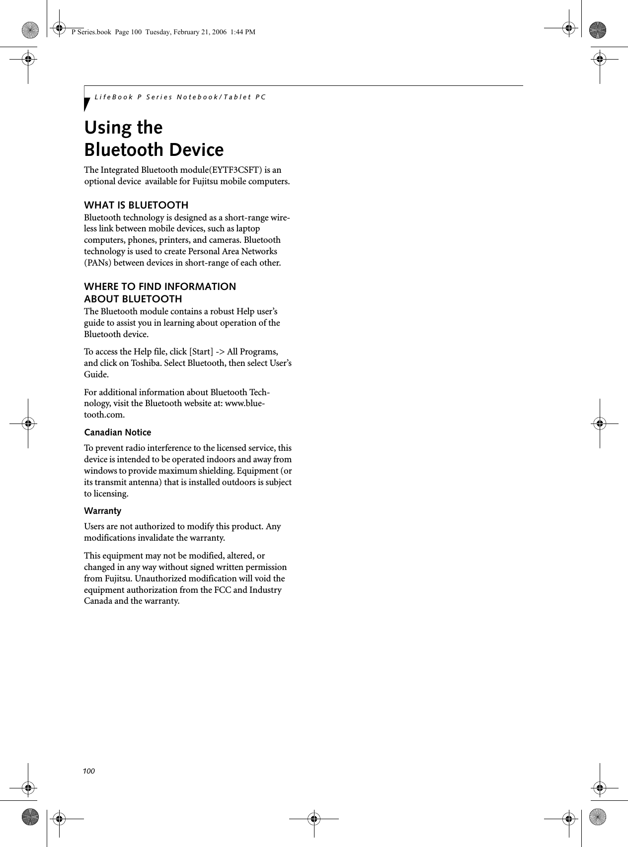 100LifeBook P Series Notebook/Tablet PCUsing the Bluetooth DeviceThe Integrated Bluetooth module(EYTF3CSFT) is an  optional device  available for Fujitsu mobile computers. WHAT IS BLUETOOTHBluetooth technology is designed as a short-range wire-less link between mobile devices, such as laptop computers, phones, printers, and cameras. Bluetooth technology is used to create Personal Area Networks (PANs) between devices in short-range of each other. WHERE TO FIND INFORMATIONABOUT BLUETOOTHThe Bluetooth module contains a robust Help user’s guide to assist you in learning about operation of the Bluetooth device.To access the Help file, click [Start] -&gt; All Programs, and click on Toshiba. Select Bluetooth, then select User’s Guide.For additional information about Bluetooth Tech-nology, visit the Bluetooth website at: www.blue-tooth.com.Canadian NoticeTo prevent radio interference to the licensed service, this device is intended to be operated indoors and away from windows to provide maximum shielding. Equipment (or its transmit antenna) that is installed outdoors is subject to licensing.WarrantyUsers are not authorized to modify this product. Any modifications invalidate the warranty.This equipment may not be modified, altered, or changed in any way without signed written permission from Fujitsu. Unauthorized modification will void the equipment authorization from the FCC and Industry Canada and the warranty.P Series.book  Page 100  Tuesday, February 21, 2006  1:44 PM