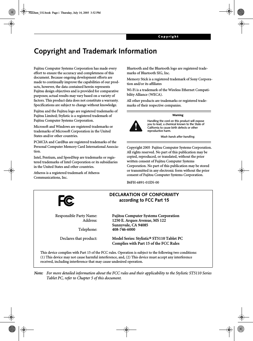 CopyrightCopyright and Trademark InformationFujitsu Computer Systems Corporation has made everyeffort to ensure the accuracy and completeness of thisdocument. Because ongoing development efforts aremade to continually improve the capabilities of our prod-ucts, however, the data contained herein representsFujitsu design objectives and is provided for comparativepurposes; actual results may vary based on a variety offactors. This product data does not constitute a warranty.Specifications are subject to change without knowledge.Fujitsu and the Fujitsu logo are registered trademarks ofFujitsu Limited; Stylistic is a registered trademark ofFujitsu Computer Systems Corporation.Microsoft and Windows are registered trademarks ortrademarks of Microsoft Corporation in the UnitedStates and/or other countries.PCMCIA and CardBus are registered trademarks of thePersonal Computer Memory Card International Associa-tion.Intel, Pentium, and SpeedStep are trademarks or regis-tered trademarks of Intel Corporation or its subsidiariesin the United States and other countries.Atheros is a registered trademark of AtherosCommunications, Inc.Bluetooth and the Bluetooth logo are registered trade-marks of Bluetooth SIG, Inc.Memory Stick is a registered trademark of Sony Corpora-tion and/or its affiliatesWi-Fi is a trademark of the Wireless Ethernet Compati-bility Alliance (WECA).All other products are trademarks or registered trade-marks of their respective companies.Copyright 2005 Fujitsu Computer Systems Corporation.All rights reserved. No part of this publication may becopied, reproduced, or translated, without the priorwritten consent of Fujitsu Computer SystemsCorporation. No part of this publication may be storedor transmitted in any electronic form without the priorconsent of Fujitsu Computer Systems Corporation.B6FH-6891-01EN-00Note: For more detailed information about the FCC rules and their applicability to the Stylistic ST5110 SeriesTablet PC, refer to Chapter 5 of this document.WarningHandling the cord on this product will exposeyou to lead, a chemical known to the State ofCalifornia to cause birth defects or otherreproductive harm.Wash hands after handling.DECLARATION OF CONFORMITYaccording to FCC Part 15Responsible Party Name: Fujitsu Computer Systems CorporationAddress: 1250 E. Arques Avenue, MS 122Sunnyvale, CA 94085Telephone: 408-746-6000Declares that product: Model Series: Stylistic® ST5110 Tablet PCComplies with Part 15 of the FCC RulesThis device complies with Part 15 of the FCC rules. Operation is subject to the following two conditions:(1) This device may not cause harmful interference, and, (2) This device must accept any interferencereceived, including interference that may cause undesired operation.Niechen_UG.book Page i Thursday, July 14, 2005 3:52 PM