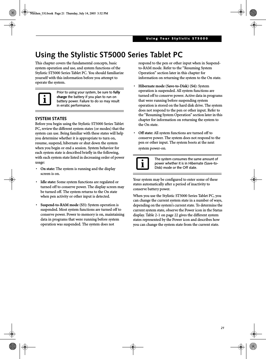 21Using Your Stylistic ST5000Using the Stylistic ST5000 Series Tablet PCThis chapter covers the fundamental concepts, basic system operation and use, and system functions of the Stylistic ST5000 Series Tablet PC. You should familiarize yourself with this information before you attempt to operate the system.SYSTEM STATESBefore you begin using the Stylistic ST5000 Series Tablet PC, review the different system states (or modes) that the system can use. Being familiar with these states will help you determine whether it is appropriate to turn on, resume, suspend, hibernate or shut down the system when you begin or end a session. System behavior for each system state is described briefly in the following, with each system state listed in decreasing order of power usage:•On state: The system is running and the display screen is on. •Idle state: Some system functions are regulated or turned off to conserve power. The display screen may be turned off. The system returns to the On state when pen activity or other input is detected. •Suspend-to-RAM mode (S3): System operation is suspended. Most system functions are turned off to conserve power. Power to memory is on, maintaining data in programs that were running before system operation was suspended. The system does not respond to the pen or other input when in Suspend-to-RAM mode. Refer to the “Resuming System Operation” section later in this chapter for information on returning the system to the On state.•Hibernate mode (Save-to-Disk) (S4): System operation is suspended. All system functions are turned off to conserve power. Active data in programs that were running before suspending system operation is stored on the hard disk drive. The system does not respond to the pen or other input. Refer to the “Resuming System Operation” section later in this chapter for information on returning the system to the On state.•Off state: All system functions are turned off to conserve power. The system does not respond to the pen or other input. The system boots at the next system power-on.Your system may be configured to enter some of these states automatically after a period of inactivity to conserve battery power. When you use the Stylistic ST5000 Series Tablet PC, you can change the current system state in a number of ways, depending on the system’s current state. To determine the current system state, observe the Power icon in the Status display. Table 2-1 on page 22 gives the different system states represented by the Power icon and describes how you can change the system state from the current state.Prior to using your system, be sure to fully charge the battery if you plan to run on battery power. Failure to do so may result in erratic performance. The system consumes the same amount of power whether it is in Hibernate (Save-to-Disk) mode or the Off state. Niechen_UG.book  Page 21  Thursday, July 14, 2005  3:52 PM