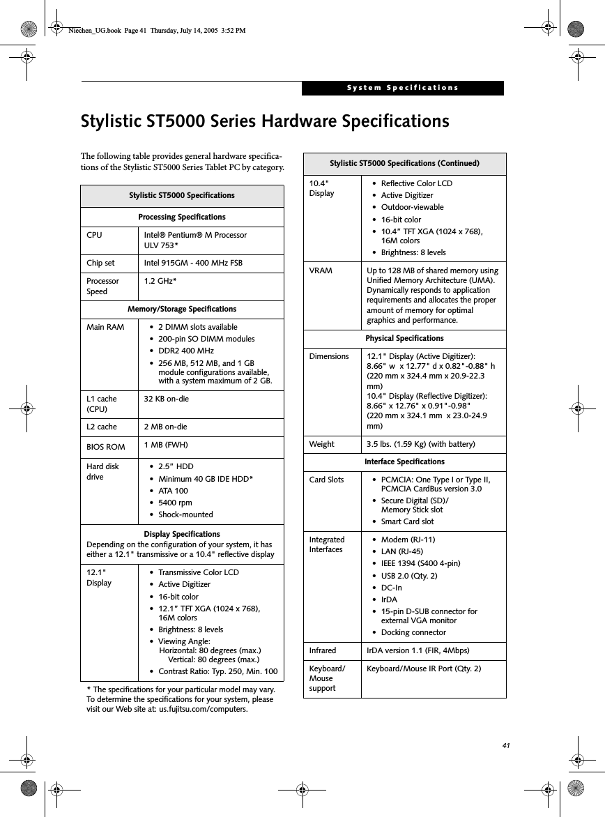 41System SpecificationsStylistic ST5000 Series Hardware SpecificationsThe following table provides general hardware specifica-tions of the Stylistic ST5000 Series Tablet PC by category.Stylistic ST5000 SpecificationsProcessing SpecificationsCPU Intel® Pentium® M Processor ULV 753*Chip set Intel 915GM - 400 MHz FSBProcessor Speed1.2 GHz*Memory/Storage SpecificationsMain RAM • 2 DIMM slots available • 200-pin SO DIMM modules• DDR2 400 MHz• 256 MB, 512 MB, and 1 GB module configurations available, with a system maximum of 2 GB.L1 cache (CPU)32 KB on-die L2 cache 2 MB on-die BIOS ROM 1 MB (FWH)Hard disk drive• 2.5” HDD• Minimum 40 GB IDE HDD*•ATA 100• 5400 rpm• Shock-mountedDisplay SpecificationsDepending on the configuration of your system, it has either a 12.1&quot; transmissive or a 10.4&quot; reflective display12.1&quot;Display• Transmissive Color LCD• Active Digitizer• 16-bit color• 12.1” TFT XGA (1024 x 768), 16M colors• Brightness: 8 levels• Viewing Angle:    Horizontal: 80 degrees (max.)     Vertical: 80 degrees (max.)• Contrast Ratio: Typ. 250, Min. 100* The specifications for your particular model may vary. To determine the specifications for your system, please visit our Web site at: us.fujitsu.com/computers.10.4&quot;Display• Reflective Color LCD• Active Digitizer• Outdoor-viewable• 16-bit color• 10.4” TFT XGA (1024 x 768), 16M colors• Brightness: 8 levelsVRAM Up to 128 MB of shared memory using Unified Memory Architecture (UMA). Dynamically responds to application requirements and allocates the proper amount of memory for optimal graphics and performance. Physical SpecificationsDimensions 12.1&quot; Display (Active Digitizer):8.66&quot; w  x 12.77&quot; d x 0.82&quot;-0.88&quot; h (220 mm x 324.4 mm x 20.9-22.3 mm)10.4&quot; Display (Reflective Digitizer):8.66&quot; x 12.76&quot; x 0.91&quot;-0.98&quot;(220 mm x 324.1 mm  x 23.0-24.9 mm)Weight 3.5 lbs. (1.59 Kg) (with battery)Interface SpecificationsCard Slots • PCMCIA: One Type I or Type II, PCMCIA CardBus version 3.0• Secure Digital (SD)/Memory Stick slot• Smart Card slotIntegrated Interfaces• Modem (RJ-11)• LAN (RJ-45)• IEEE 1394 (S400 4-pin)• USB 2.0 (Qty. 2)• DC-In•IrDA• 15-pin D-SUB connector for external VGA monitor• Docking connectorInfrared IrDA version 1.1 (FIR, 4Mbps)Keyboard/Mouse supportKeyboard/Mouse IR Port (Qty. 2)Stylistic ST5000 Specifications (Continued)Niechen_UG.book  Page 41  Thursday, July 14, 2005  3:52 PM