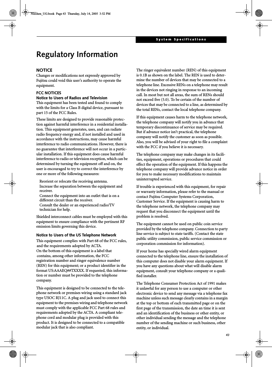 43System SpecificationsRegulatory InformationNOTICEChanges or modifications not expressly approved byFujitsu could void this user’s authority to operate theequipment.FCC NOTICESNotice to Users of Radios and TelevisionThis equipment has been tested and found to complywith the limits for a Class B digital device, pursuant topart 15 of the FCC Rules.These limits are designed to provide reasonable protec-tion against harmful interference in a residential installa-tion. This equipment generates, uses, and can radiateradio frequency energy and, if not installed and used inaccordance with the instructions, may cause harmfulinterference to radio communications. However, there isno guarantee that interference will not occur in a partic-ular installation. If this equipment does cause harmfulinterference to radio or television reception, which can bedetermined by turning the equipment off and on, theuser is encouraged to try to correct the interference byone or more of the following measures:Reorient or relocate the receiving antenna.Increase the separation between the equipment andreceiver.Connect the equipment into an outlet that is on adifferent circuit than the receiver.Consult the dealer or an experienced radio/TVtechnician for help.Shielded interconnect cables must be employed with thisequipment to ensure compliance with the pertinent RFemission limits governing this device.Notice to Users of the US Telephone NetworkThis equipment complies with Part 68 of the FCC rules,and the requirements adopted by ACTA.On the bottom of this equipment is a label thatcontains, among other information, the FCCregistration number and ringer equivalence number(REN) for this equipment; or a product identifier in theformat US:AAAEQ##TXXXX. If requested, this informa-tion or number must be provided to the telephonecompany.This equipment is designed to be connected to the tele-phone network or premises wiring using a standard jacktype USOC RJ11C. A plug and jack used to connect thisequipment to the premises wiring and telephone networkmust comply with the applicable FCC Part 68 rules andrequirements adopted by the ACTA. A compliant tele-phone cord and modular plug is provided with thisproduct. It is designed to be connected to a compatiblemodular jack that is also compliant.The ringer equivalent number (REN) of this equipmentis 0.1B as shown on the label. The REN is used to deter-mine the number of devices that may be connected to atelephone line. Excessive RENs on a telephone may resultin the devices not ringing in response to an incomingcall. In most but not all areas, the sum of RENs shouldnot exceed five (5.0). To be certain of the number ofdevices that may be connected to a line, as determined bythe total RENs, contact the local telephone company.If this equipment causes harm to the telephone network,the telephone company will notify you in advance thattemporary discontinuance of service may be required.But if advance notice isn’t practical, the telephonecompany will notify the customer as soon as possible.Also, you will be advised of your right to file a complaintwith the FCC if you believe it is necessary.The telephone company may make changes in its facili-ties, equipment, operations or procedures that couldeffect the operation of the equipment. If this happens thetelephone company will provide advance notice in orderfor you to make necessary modifications to maintainuninterrupted service.If trouble is experienced with this equipment, for repairor warranty information, please refer to the manual orcontact Fujitsu Computer Systems Corporation,Customer Service. If the equipment is causing harm tothe telephone network, the telephone company mayrequest that you disconnect the equipment until theproblem is resolved.The equipment cannot be used on public coin serviceprovided by the telephone company. Connection to partyline service is subject to state tariffs. (Contact the statepublic utility commission, public service commission orcorporation commission for information).If your home has specially wired alarm equipmentconnected to the telephone line, ensure the installation ofthis computer does not disable your alarm equipment. Ifyou have any questions about what will disable alarmequipment, consult your telephone company or a quali-fied installer.The Telephone Consumer Protection Act of 1991 makesit unlawful for any person to use a computer or otherelectronic device to send any message via a telephone faxmachine unless such message clearly contains in a marginat the top or bottom of each transmitted page or on thefirst page of the transmission, the date an time it is sentand an identification of the business or other entity, orother individual sending the message and the telephonenumber of the sending machine or such business, otherentity, or individual.Niechen_UG.book Page 43 Thursday, July 14, 2005 3:52 PM