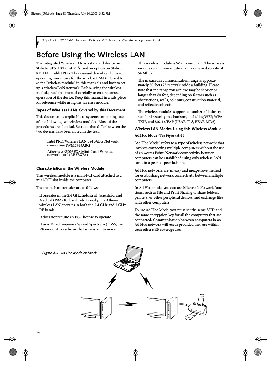 48Stylistic ST5000 Series Tablet PC User’s Guide – Appendix ABefore Using the Wireless LANThe Integrated Wireless LAN is a standard device onStylistic ST5110 Tablet PC’s, and an option on StylisticST5110 Tablet PC’s. This manual describes the basicoperating procedures for the wireless LAN (referred toas the “wireless module” in this manual) and how to setup a wireless LAN network. Before using the wirelessmodule, read this manual carefully to ensure correctoperation of the device. Keep this manual in a safe placefor reference while using the wireless module.Types of Wireless LANs Covered by this DocumentThis document is applicable to systems containing oneof the following two wireless modules. Most of theprocedures are identical. Sections that differ between thetwo devices have been noted in the text:Intel PRO/Wireless LAN 3945ABG NetworkAtheros AR5006EXS Mini-Card WirelessCharacteristics of the Wireless ModuleThis wireless module is a mini-PCI card attached to amini-PCI slot inside the computer.The main characteristics are as follows:It operates in the 2.4 GHz Industrial, Scientific, andMedical (ISM) RF band; additionally, the Atheroswireless LAN operates in both the 2.4 GHz and 5 GHzRF bands.It does not require an FCC license to operate.It uses Direct Sequence Spread Spectrum (DSSS), anRF modulation scheme that is resistant to noise.This wireless module is Wi-Fi compliant. The wirelessmodule can communicate at a maximum data rate of54 Mbps.The maximum communication range is approxi-mately 80 feet (25 meters) inside a building. Pleasenote that the range you achieve may be shorter orlonger than 80 feet, depending on factors such asobstructions, walls, columns, construction material,and reflective objects.The wireless modules support a number of industry-standard security mechanisms, including WEP, WPA,TKIP, and 802.1x/EAP (LEAP, TLS, PEAP, MD5).Wireless LAN Modes Using this Wireless ModuleAd Hoc Mode (See Figure A-1)“Ad Hoc Mode” refers to a type of wireless network thatinvolves connecting multiple computers without the useof an Access Point. Network connectivity betweencomputers can be established using only wireless LANcards in a peer-to-peer fashion.Ad Hoc networks are an easy and inexpensive methodfor establishing network connectivity between multiplecomputers.In Ad Hoc mode, you can use Microsoft Network func-tions, such as File and Print Sharing to share folders,printers, or other peripheral devices, and exchange fileswith other computers.To use Ad Hoc Mode, you must set the same SSID andthe same encryption key for all the computers that areconnected. Communication between computers in anAd Hoc network will occur provided they are withineach other’s RF coverage area.Figure A-1. Ad Hoc Mode NetworkNiechen_UG.book Page 48 Thursday, July 14, 2005 3:52 PMconnectionnetwork card(WM3945ABG)(AR5BXB6)