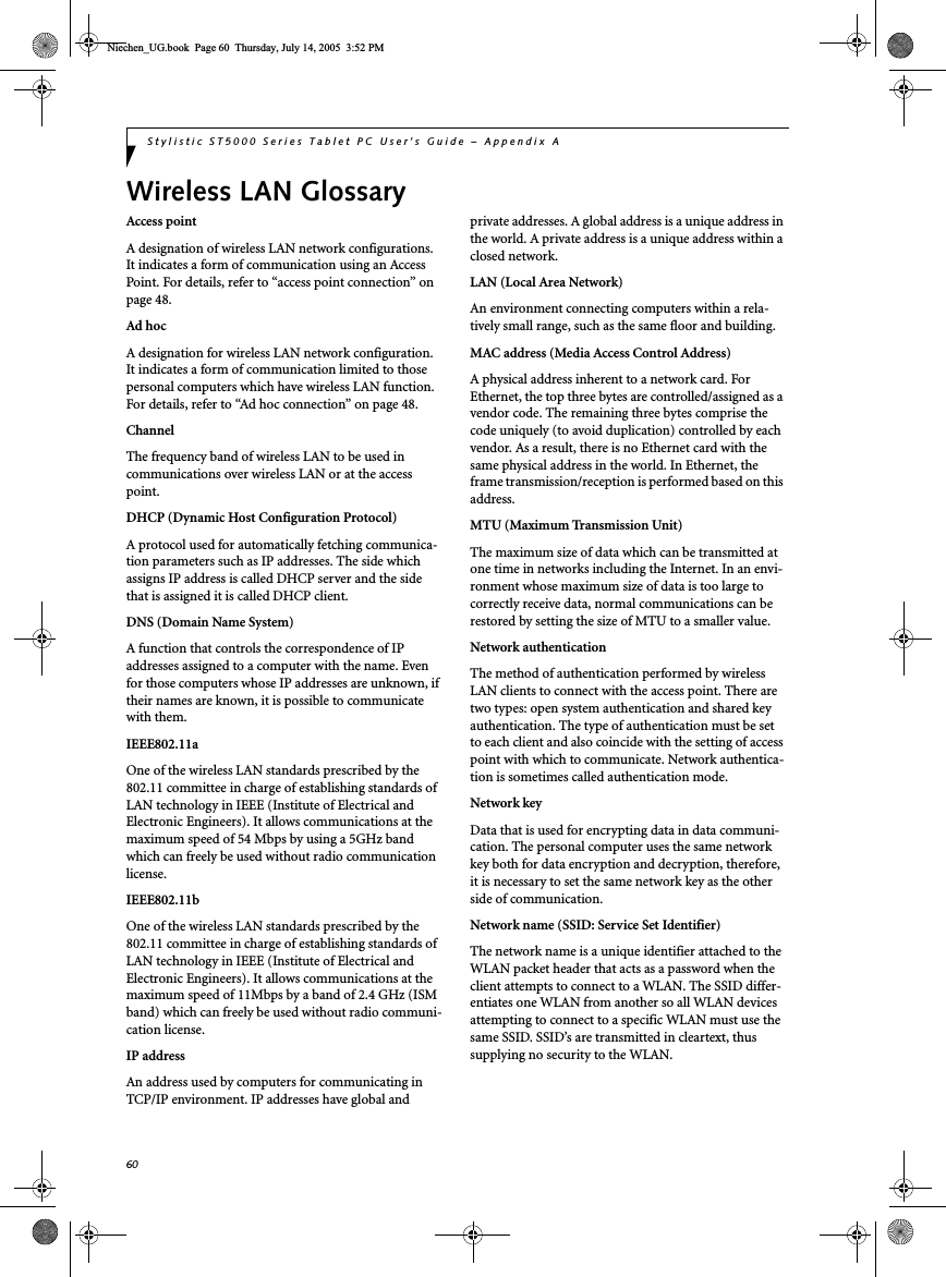 60Stylistic ST5000 Series Tablet PC User’s Guide – Appendix AWireless LAN GlossaryAccess pointA designation of wireless LAN network configurations. It indicates a form of communication using an Access Point. For details, refer to “access point connection” on page 48.Ad hocA designation for wireless LAN network configuration. It indicates a form of communication limited to those personal computers which have wireless LAN function. For details, refer to “Ad hoc connection” on page 48.ChannelThe frequency band of wireless LAN to be used in communications over wireless LAN or at the access point.DHCP (Dynamic Host Configuration Protocol)A protocol used for automatically fetching communica-tion parameters such as IP addresses. The side which assigns IP address is called DHCP server and the side that is assigned it is called DHCP client.DNS (Domain Name System)A function that controls the correspondence of IP addresses assigned to a computer with the name. Even for those computers whose IP addresses are unknown, if their names are known, it is possible to communicate with them.IEEE802.11aOne of the wireless LAN standards prescribed by the 802.11 committee in charge of establishing standards of LAN technology in IEEE (Institute of Electrical and Electronic Engineers). It allows communications at the maximum speed of 54 Mbps by using a 5GHz band which can freely be used without radio communication license. IEEE802.11bOne of the wireless LAN standards prescribed by the 802.11 committee in charge of establishing standards of LAN technology in IEEE (Institute of Electrical and Electronic Engineers). It allows communications at the maximum speed of 11Mbps by a band of 2.4 GHz (ISM band) which can freely be used without radio communi-cation license. IP addressAn address used by computers for communicating in TCP/IP environment. IP addresses have global and private addresses. A global address is a unique address in the world. A private address is a unique address within a closed network.LAN (Local Area Network)An environment connecting computers within a rela-tively small range, such as the same floor and building.MAC address (Media Access Control Address)A physical address inherent to a network card. For Ethernet, the top three bytes are controlled/assigned as a vendor code. The remaining three bytes comprise the code uniquely (to avoid duplication) controlled by each vendor. As a result, there is no Ethernet card with the same physical address in the world. In Ethernet, the frame transmission/reception is performed based on this address.MTU (Maximum Transmission Unit)The maximum size of data which can be transmitted at one time in networks including the Internet. In an envi-ronment whose maximum size of data is too large to correctly receive data, normal communications can be restored by setting the size of MTU to a smaller value.Network authenticationThe method of authentication performed by wireless LAN clients to connect with the access point. There are two types: open system authentication and shared key authentication. The type of authentication must be set to each client and also coincide with the setting of access point with which to communicate. Network authentica-tion is sometimes called authentication mode.Network keyData that is used for encrypting data in data communi-cation. The personal computer uses the same network key both for data encryption and decryption, therefore, it is necessary to set the same network key as the other side of communication.Network name (SSID: Service Set Identifier)The network name is a unique identifier attached to the WLAN packet header that acts as a password when the client attempts to connect to a WLAN. The SSID differ-entiates one WLAN from another so all WLAN devices attempting to connect to a specific WLAN must use the same SSID. SSID’s are transmitted in cleartext, thus supplying no security to the WLAN.Niechen_UG.book  Page 60  Thursday, July 14, 2005  3:52 PM