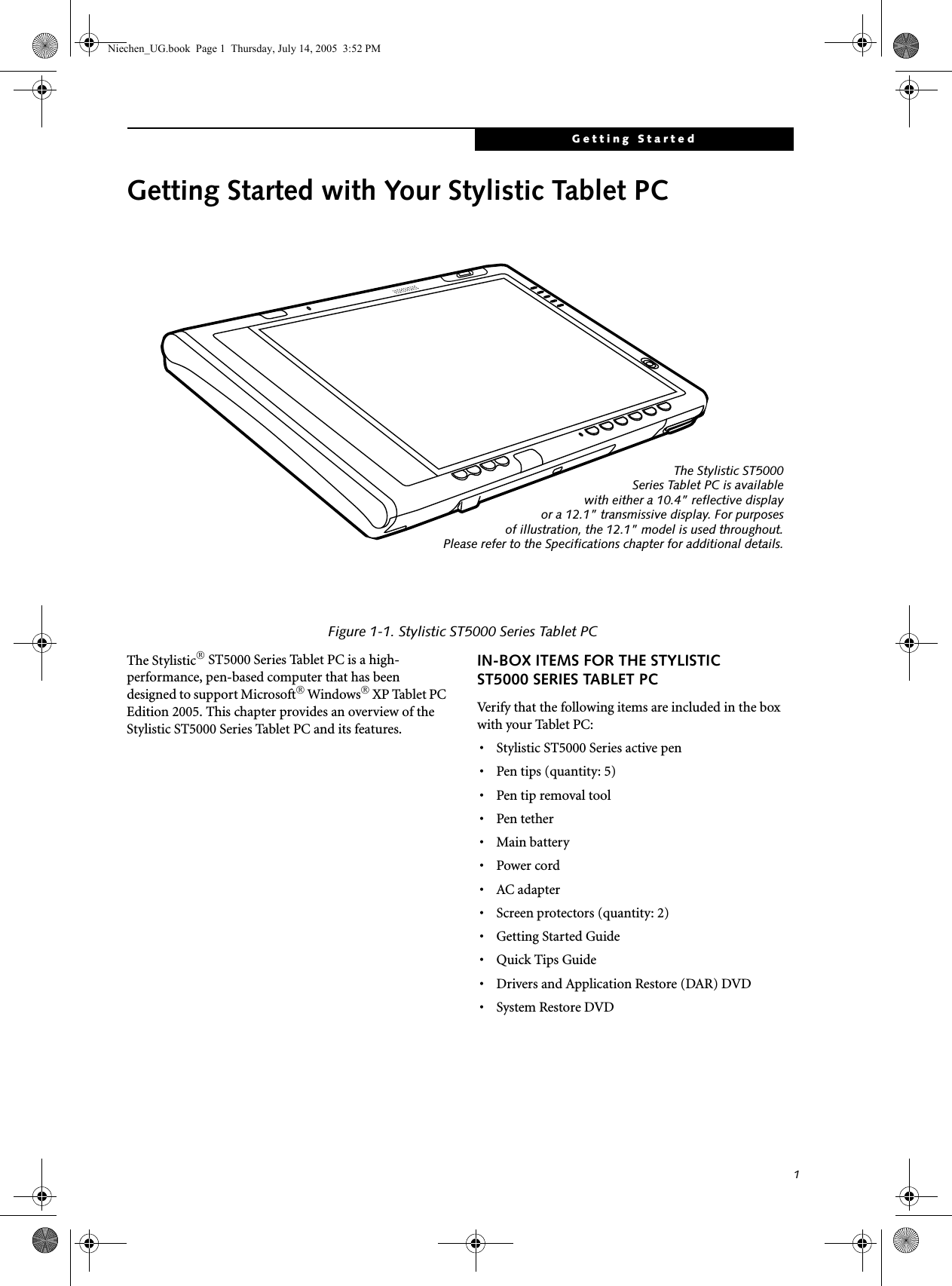 1Getting StartedGetting Started with Your Stylistic Tablet PCFigure 1-1. Stylistic ST5000 Series Tablet PCThe Stylistic® ST5000 Series Tablet PC is a high-performance, pen-based computer that has been designed to support Microsoft® Windows® XP Tablet PC Edition 2005. This chapter provides an overview of the Stylistic ST5000 Series Tablet PC and its features.IN-BOX ITEMS FOR THE STYLISTIC ST5000 SERIES TABLET PCVerify that the following items are included in the box with your Tablet PC: • Stylistic ST5000 Series active pen• Pen tips (quantity: 5)•Pen tip removal tool•Pen tether• Main battery •Power cord•AC adapter• Screen protectors (quantity: 2)• Getting Started Guide• Quick Tips Guide• Drivers and Application Restore (DAR) DVD• System Restore DVDThe Stylistic ST5000Series Tablet PC is availablewith either a 10.4” reflective displayor a 12.1” transmissive display. For purposesof illustration, the 12.1” model is used throughout.Please refer to the Specifications chapter for additional details.Niechen_UG.book  Page 1  Thursday, July 14, 2005  3:52 PM