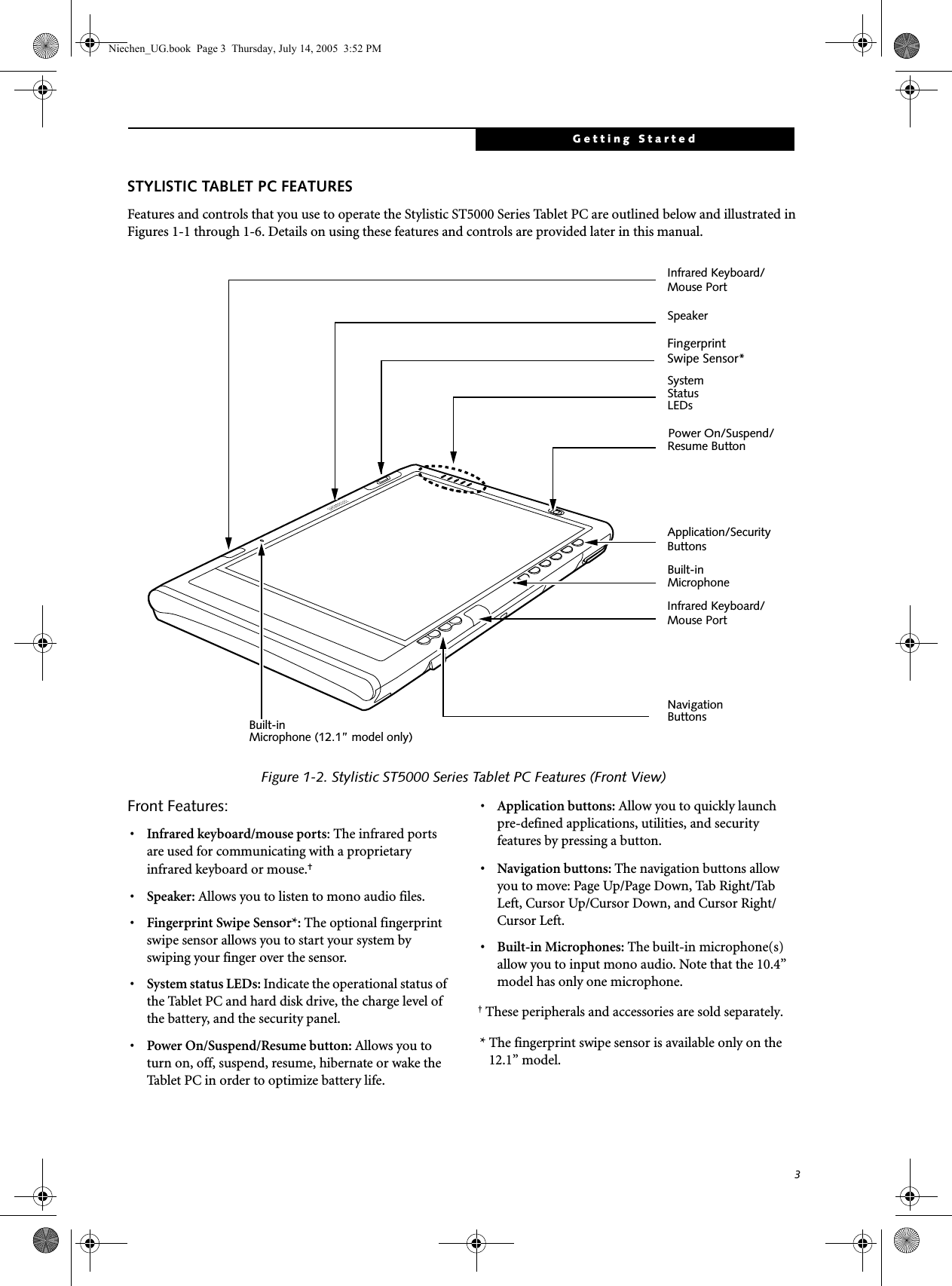 3Getting StartedSTYLISTIC TABLET PC FEATURESFeatures and controls that you use to operate the Stylistic ST5000 Series Tablet PC are outlined below and illustrated in Figures 1-1 through 1-6. Details on using these features and controls are provided later in this manual.Figure 1-2. Stylistic ST5000 Series Tablet PC Features (Front View)Front Features: 1•Infrared keyboard/mouse ports: The infrared ports are used for communicating with a proprietary infrared keyboard or mouse.† •Speaker: Allows you to listen to mono audio files.•Fingerprint Swipe Sensor*: The optional fingerprint swipe sensor allows you to start your system by swiping your finger over the sensor. •System status LEDs: Indicate the operational status of the Tablet PC and hard disk drive, the charge level of the battery, and the security panel.•Power On/Suspend/Resume button: Allows you to turn on, off, suspend, resume, hibernate or wake the Tablet PC in order to optimize battery life. •Application buttons: Allow you to quickly launch pre-defined applications, utilities, and security features by pressing a button.• Navigation buttons: The navigation buttons allow you to move: Page Up/Page Down, Tab Right/Tab Left, Cursor Up/Cursor Down, and Cursor Right/Cursor Left.• Built-in Microphones: The built-in microphone(s) allow you to input mono audio. Note that the 10.4” model has only one microphone.† These peripherals and accessories are sold separately.* The fingerprint swipe sensor is available only on the 12.1” model.Power On/Suspend/SystemStatusResume Button Built-in SpeakerNavigation ButtonsLEDsApplication/Security MicrophoneInfrared Keyboard/Mouse PortInfrared Keyboard/Mouse PortFingerprint Swipe Sensor* Built-in Microphone (12.1” model only)ButtonsNiechen_UG.book  Page 3  Thursday, July 14, 2005  3:52 PM