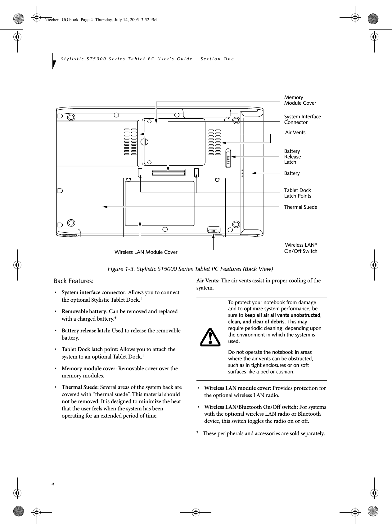 4Stylistic ST5000 Series Tablet PC User’s Guide – Section OneFigure 1-3. Stylistic ST5000 Series Tablet PC Features (Back View)Back Features: 1•System interface connector: Allows you to connect the optional Stylistic Tablet Dock.† •Removable battery: Can be removed and replaced with a charged battery.† •Battery release latch: Used to release the removable battery.•Tablet Dock latch point: Allows you to attach the system to an optional Tablet Dock.† •Memory module cover: Removable cover over the memory modules.•Thermal Suede: Several areas of the system back are covered with “thermal suede”. This material should not be removed. It is designed to minimize the heat that the user feels when the system has been operating for an extended period of time.Air Vents: The air vents assist in proper cooling of the syatem.•Wireless LAN module cover: Provides protection for the optional wireless LAN radio.• Wireless LAN/Bluetooth On/Off switch: For systems with the optional wireless LAN radio or Bluetooth device, this switch toggles the radio on or off. †These peripherals and accessories are sold separately.Battery MemoryBatterySystem InterfaceReleaseLatchModule CoverConnectorTablet DockLatch PointsThermal SuedeWireless LAN*On/Off SwitchWireless LAN Module CoverAir VentsTo protect your notebook from damage and to optimize system performance, be sure to keep all air all vents unobstructed, clean, and clear of debris. This may require periodic cleaning, depending upon the environment in which the system is used. Do not operate the notebook in areas where the air vents can be obstructed, such as in tight enclosures or on soft surfaces like a bed or cushion.Niechen_UG.book  Page 4  Thursday, July 14, 2005  3:52 PM